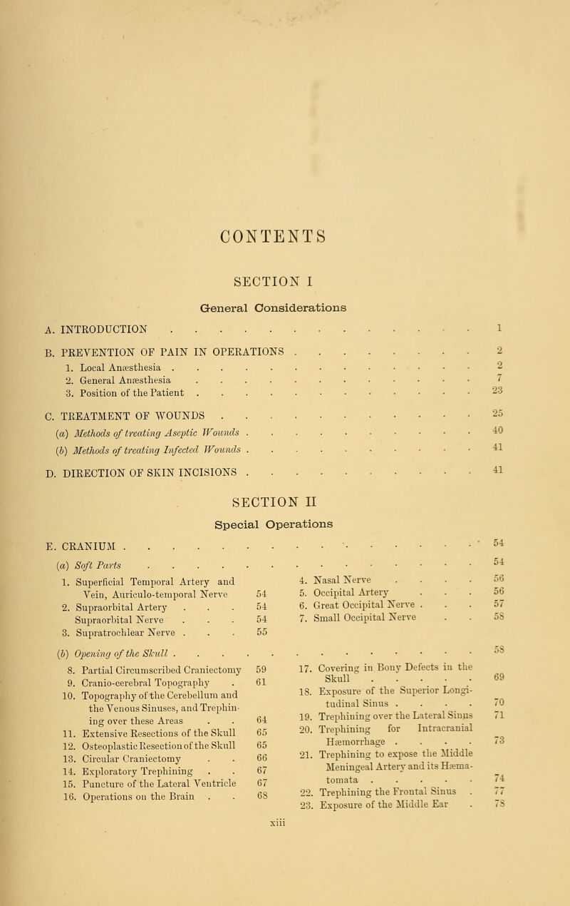 CONTENTS SECTION I General Considerations A. INTRODUCTION B. PREVENTION OF PAIN IN OPERATIONS 2 1. Local Anaesthesia 2 2. General Anaesthesia 7 3. Position of the Patient 23 C. TREATMENT OF WOUNDS 2» (a) Methods of treating Aseptic Wounds 40 (b) Methods of treating Infected Wounds 41 D. DIRECTION OF SKIN INCISIONS 41 SECTION II Special Operations E. CRANIUM • ' 5i {a) Soft Parts 54 1. Superficial Temporal Artery and 4. Nasal Nerve . ... 56 Vein, Auriculo-temporal Nerve 54 5. Occipital Artery ... 56 2. Supraorbital Artery ... 54 6. Great Occipital Nerve . . . 57 Supraorbital Nerve ... 54 7. Small Occipital Nerve . . 5S 3. Supratrochlear Nerve ... 55 (b) Opening of the Skull 58 8. Partial Circumscribed Craniectomy 59 17. Covering in Bony Defects iu the 9. Cranio-cerebral Topography . 61 Skull . ... 10. Topography of the Cerebellum and IS- Exposure of the Superior Longi- the Venous Sinuses, and Trephin- tudmal Sinus . . . . ,0 ing over these Areas . . 64 19- Trephining over the Lateral Sinus i 1 11. Extensive Resections of the Skull 65 20. Trephining for Intracranial 12. Osteoplastic Resection of the Skull 65 Haemorrhage . . . . 73 13. Circular Craniectomy . . 66 31. Trephining to expose the Middle 14. Exploratory Trephining . . 67 Meningeal Artery and its Hamia- 15. Puncture of the Lateral Ventricle 67 tomata . . . . • <_j 16. Operations on the Brain . . 6S 22. Trephining the Frontal bums . ,, 23. Exposure of the Middle Ear . . 8 xiii