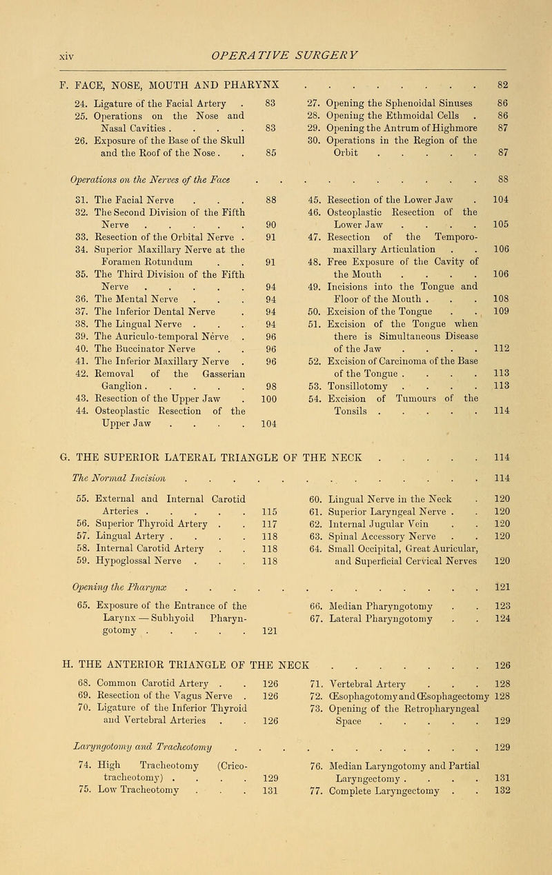 F. FACE, NOSE, MOUTH AND PHARYNX 24. Ligature of the Facial Artery . 83 25. Operations on the Nose and Nasal Cavities .... 83 26. Exposure of the Base of the Skull and the Roof of the Nose . . 85 Operations on the Nerves of the Face 31. The Facial Nerve . . ■ . 32. The Second Division of the Fifth Nerve .... 33. Resection of the Orbital Nerve 34. Superior Maxillary Nerve at the Foramen Rotundum 35. The Third Division of the Fifth Nerve .... 36. The Mental Nerve 37. The Inferior Dental Nerve 38. The Lingual Nerve . 39. The Auriculo-temporal Nerve 40. The Buccinator Nerve 41. The Inferior Maxillary Nerve 42. Removal of the Ganglion.... 43. Besection of the Upper Jaw 44. Osteoplastic Resection of the Upper Jaw .... 96 98 100 27. Opening the Sphenoidal Sinuses 28. Opening the Ethmoidal Cells 29. Opening the Antrum of Highmore 30. Operations in the Region of the Orbit .... 45. Resection of the Lower Jaw 46. Osteoplastic Resection of the Lower Jaw 47. Resection of the Temporo maxillary Articulation 48. Free Exposure of the Cavity of the Mouth 49. Incisions into the Tongue and Floor of the Mouth . 50. Excision of the Tongue 51. Excision of the Tongue when there is Simultaneous Disease of the Jaw .... 52. Excision of Carcinoma of the Base of the Tongue .... 53. Tonsillotomy .... 54. Excision of Tumours of the Tonsils . ... 87 88 104 105 106 106 108 109 113 113 G. THE SUPERIOR LATERAL TRIANGLE OF THE NECK The Normal Incision 55. External and Internal Carotid 60. Arteries ..... 115 61. 56. Superior Thyroid Artery . 117 62. 57. Lingual Artery .... 118 63 58. Internal Carotid Artery 118 64. 59. Hypoglossal Nerve 118 Lingual Nerve in the Neck Superior Laryngeal Nerve . Internal Jugular Vein Spinal Accessory Nerve Small Occipital, Great Auricular, and Superficial Cervical Nerves 114 114 120 120 120 120 120 Opening the Pharynx .... 65. Exposure of the Entrance of the Larynx — Subhyoid Pharyn- gotomy 121 07. Median Pharyngotomy Lateral Pharyngotomy 121 123 124 H. THE ANTERIOR TRIANGLE OF THE NECK 68. Common Carotid Artery . 69. Resection of the Vagus Nerve 70. Ligature of the Inferior Thyroid and Vertebral Arteries 126 126 71. Vertebral Artery . . .128 126 72. OZsophagotomyandQEsophageetomy 128 73. Opening of the Retropharyngeal 126 Space 129 Laryngotomy and Tracheotomy 74. High Tracheotomy (Crico- tracheotomy) . . . . 75. Low Tracheotomy 129 76. Median Laryngotomy and Partial 129 Laryngectomy .... 131 131 77. Complete Laryngectomy . . 132