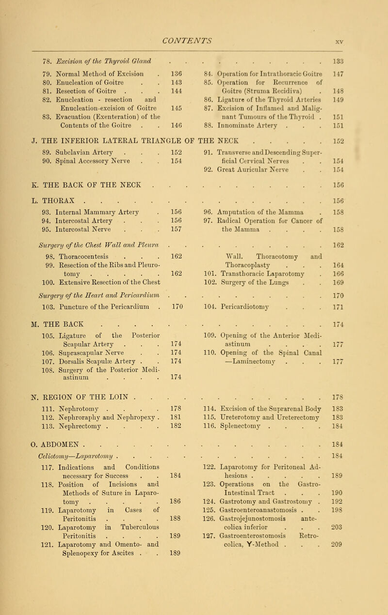 78. Excision of the Thyroid Gland 79. Normal Method of Excision 80. Enucleation of Goitre 81. Resection of Goitre . 82. Enucleation - resection and Enucleation-excision of Goitre 83. Evacuation (Exenteration) of the Contents of the Goitre J. THE INFERIOR LATERAL TRIAN 89. Subclavian Artery 90. Spinal Accessory Nerve K. THE BACK OF THE NECK . 133 136 84. Operation for Intrathoracic Goitre 143 85. Operation for Recurrence of 144 Goitre (Struma Rccidiva) 86. Ligature of the Thyroid Arteries 145 87. Excision of Inflamed and Malig- nant Tumours of the Thyroid . 146 88. Innominate Artery GLE OF THE NECK 152 91. Transverse andDescending Super- 154 ficial Cervical Nerves 92. Great Auricular Nerve 117 148 149 151 152 154 154 156 L THORAX 156 93. Internal Mammary Artery 94. Intercostal Artery 95. Intercostal Nerve Surgery of the Chest Wall and Pleura 98. Thoracocentesis 99. Resection of the Ribs and neuro- tomy 100. Extensive Resection of the Chest Surgery of the Heart and Pericardium 103. Puncture of the Pericardium M. THE BACK .... 156 156 157 96. Amputation of the Mamma 97. Radical Operation for Cancer of the Mamma .... 158 158 162 162 162 Wall. Thoracotomy and Thoracoplasty 101. Transthoracic Laparotomy 102. Surgery of the Lungs 164 166 169 170 170 104. Pericardiotomy 171 174 105. Ligature of the Posterior Scapular Artery 106. Suprascapular Nerve 107. Dorsalis Scapulae Artery . 174 174 174 109. Opening of the Anterior Medi- astinum .... 110. Opening of the Spinal Canal —Laminectomy 177 177 108. Surgery of the Posterior Medi- astinum . . . . 174 N. REGION OF THE LOIN 111. Nephrotomy .... 178 114. Excision of the Suprarenal Body 112. Nephroraphy and Nephropexy . 181 115. Ureterotomy and Ureterectomy 113. Neplrrectomy .... 182 116. Splenectomy .... 178 183 183 184 O. ABDOMEN Celiotomy—Laparotomy . 117. Indications and Conditions necessary for Success 118. Position of Incisions and Methods of Suture in Laparo- tomy ..... 119. Laparotomy in Cases of Peritonitis .... 120. Laparotomy in Tuberculous Peritonitis .... 121. Laparotomy and Omento- and Splenopexy for Ascites . 186 188 189 122. Laparotomy for Peritoneal Ad- hesions . . . . . 123. Operations on the Gastro- intestinal Tract 124. Gastrotomy and Gastrostomy . 125. Gastroenteroanastomosis . 126. Gastrojejunostomosis ante- colica inferior 127. Gastroenterostomosis Retro- colica, Y-Method . 184 1S4 190 192 198 209