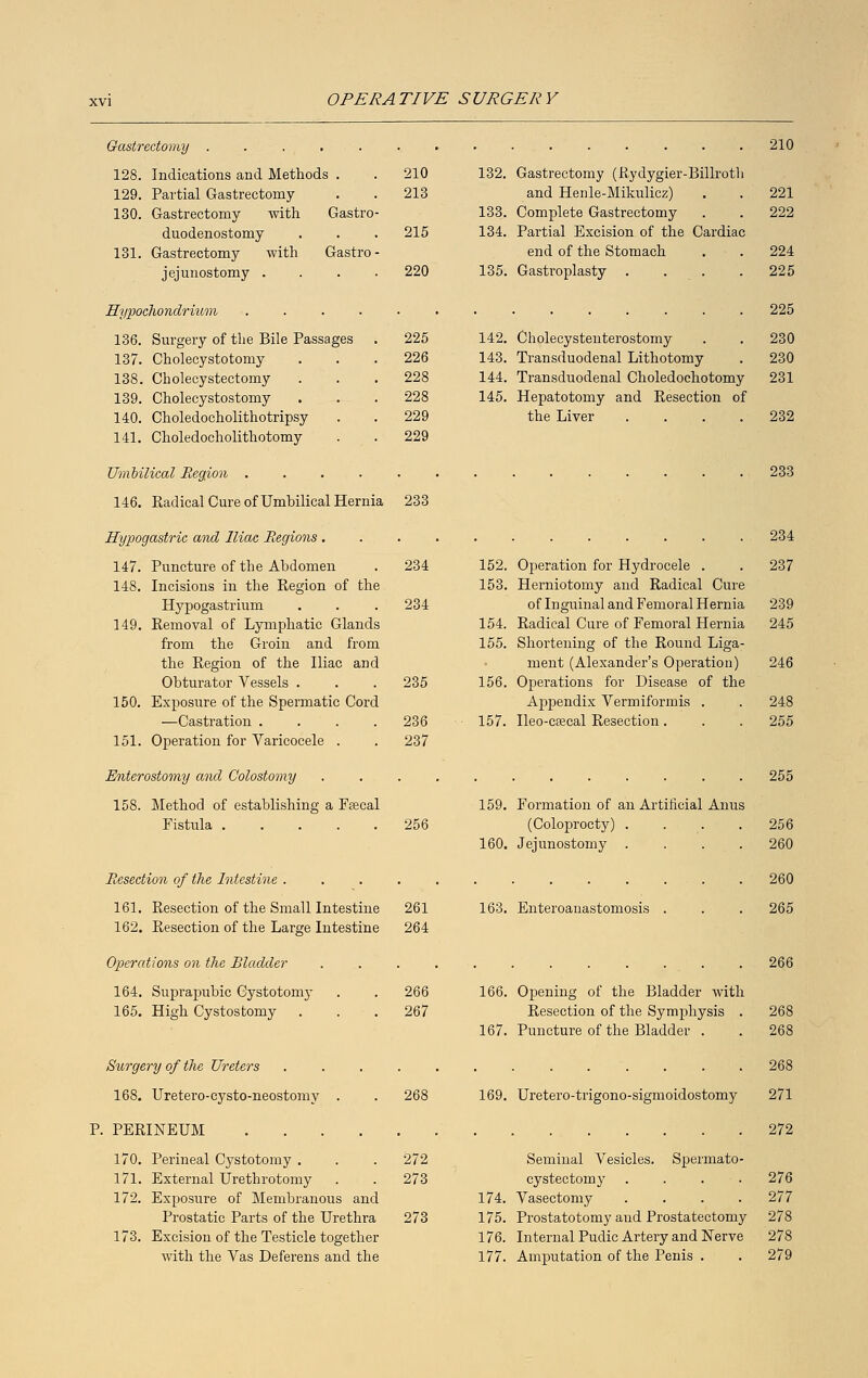 Gastrectomy . 210 128. Indications and Methods . 210 132. Gastrectomy (Rydygier-Billrotli 129. Partial Gastrectomy 213 and Henle-Mikulicz) 221 130. Gastrectomy with Gastro- 133. Complete Gastrectomy 222 duodenostomy 215 134. Partial Excision of the Cardiac 131. Gastrectomy with Gastro - end of the Stomach 224 jejunostomy . 220 135. Gastroplasty .... 225 Hypochondrhom 225 136. Surgery of the Bile Passages . 225 142. Cholecystenterostomy 230 137. Cholecystotomy 226 143. Transduodenal Lithotomy 230 138. Cholecystectomy 228 144. Transduodenal Choledochotomy 231 139. Cholecystostomy 228 145. Hepatotomy and Eesection of 140. Choledocholithotripsy 229 the Liver .... 232 141. Choledocholithotomy 229 Umbilical Region . 233 146. Radical Cure of Umbilical Hernia 233 Hypo jastric and Iliac Regions 234 147. 148. 149. 150. 151. Puncture of the Abdomen 234 152. Incisions in the Region of the 153. Hypogastrium 234 Removal of Lymphatic Glands 154. from the Groin and from 155. the Region of the Iliac and Obturator Vessels . 235 156. Exposure of the Spermatic Cord —Castration .... 236 157. Operation for Varicocele . 237 Operation for Hydrocele . Herniotomy and Radical Cure of Inguinal and Femoral Hernia Radical Cure of Femoral Hernia Shortening of the Round Liga- ment (Alexander's Operation) 156. Operations for Disease of the Appendix Vermiformis . Ileo-csecal Resection. 237 239 245 246 248 255 Enterostomy and Colostomy 158. Method of establishing a Fsecal Fistula 159. Formation of an Artificial Anus 256 (Coloprocty) .... 160. Jejunostomy .... Resection of the Intestine .... 161. Resection of the Small Intestine 261 162. Resection of the Large Intestine 264 Operations on the Bladder 164. Suprapubic Cystotomy 165. High Cystostomy 163. Enteroanastomosis . 255 256 260 265 266 266 166. Opening of the Bladder with 267 Resection of the Symphysis . 268 167. Puncture of the Bladder . . 268 Surgery of the Ureters 168. Uretero-cysto-neostomy P. PERINEUM 169. Uretero-trigono-sigmoidostomy 170. 171. 172. 173. Perineal Cystotomy . . . 272 External Urethrotomy . . 273 Exposure of Membranous and 174. Prostatic Parts of the Urethra 273 175. Excision of the Testicle together 176. with the Vas Deferens and the 177. Seminal Vesicles. Spermato- cystectomy .... Vasectomy .... Prostatotomy and Prostatectomy Internal Pudic Artery and Nerve Amputation of the Penis . 268 271 272 276 277 278 278 279