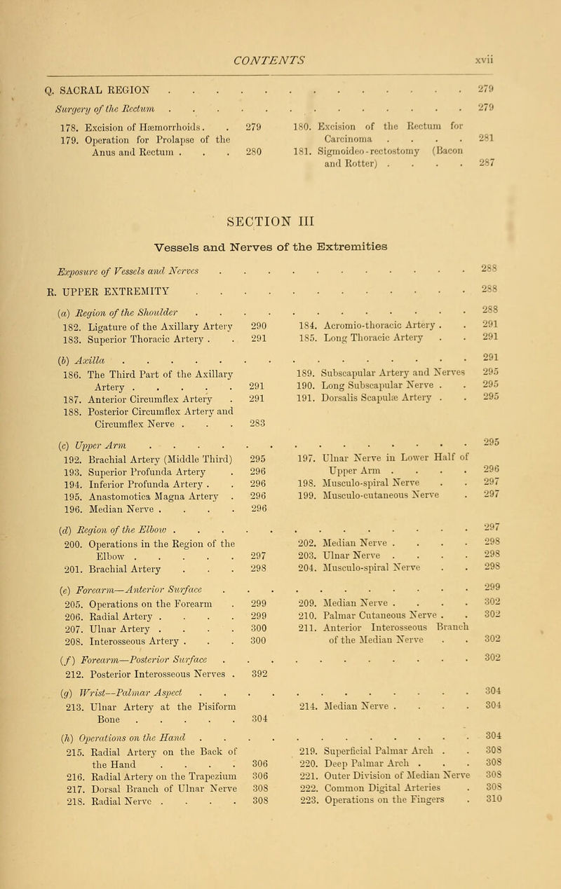 Q. SACRAL REGION . Surgery of the Beetv/m 178. Excision of Haemorrhoids. 179. Operation for Prolapse of the Anus and Rectum . 279 180. Excision of the Rectum for Carcinoma .... 280 181. Sigmoideo-reetostomy (Bacon and Rotter) .... 279 28] 287 SECTION III Vessels and Nerves of the Extremities Exposure of Vessels and Nerves R. UPPER EXTREMITY (a) Region of the Shoulder . . . . 182. Ligature of the Axillary Artery 290 183. Superior Thoracic Artery . . 291 184. Acromio-thoracic Artery 185. Long Thoracic Artery (6) Axilla 186. The Third Part of the Axillary Artery 291 187. Anterior Circumflex Artery . 291 188. Posterior Circumflex Artery and Circumflex Nerve . . . 283 189. Subscapular Artery and Nerves 190. Long Subscapular Nerve . 191. Dorsalis Scapulae Artery . (c) Upper Arm 192. Brachial Artery (Middle Third) 295 193. Superior Profunda Artery . 296 194. Inferior Profunda Artery . . 296 195. Anastomotica Magna Artery . 296 196. Median Nerve .... 296 288 288 288 291 291 291 295 295 295 2','5 197. Ulnar Nerve in Lower Half of Upper Arm . . . .296 198. Musculo-spiral Nerve . . 297 199. Musculocutaneous Nerve . 297 (d) Region of the Elbow .... 200. Operations in the Region of the Elbow 297 201. Brachial Artery . . .298 (e) Forearm—Anterior Surface 205. Operations on the Forearm . 299 206. Radial Artery .... 299 207. Ulnar Artery . . . . 300 208. Interosseous Artery . . . 300 (/) Forearm—Posterior Surface 212. Posterior Interosseous Nerves . 392 (g) Wrist—Palmar Aspect 213. Ulnar Artery at the Pisiform Bone 202. Median Nerve . 203. Ulnar Nerve . 204. Musculo-spiral Nerve 209. Median Nerve .... 210. Palmar Cutaneous Nerve . 211. Anterior Interosseous Branch of the Median Nerve 297 299 302 302 214. Median Nerve 304 (h) Operations on the Hand 215. Radial Artery on the Back of the Hand .... 306 216. Radial Artery on the Trapezium 306 217. Dorsal Branch of Ulnar Nerve 308 21S. Radial Nerve .... 308 219. Superficial Palmar Arch . 220. Deep Palmar Arch . 221. Outer Division of Median Nerve 222. Common Digital Arteries 223. Operations on the Fingers 302 302 304 304 304 308 308 308 303 310
