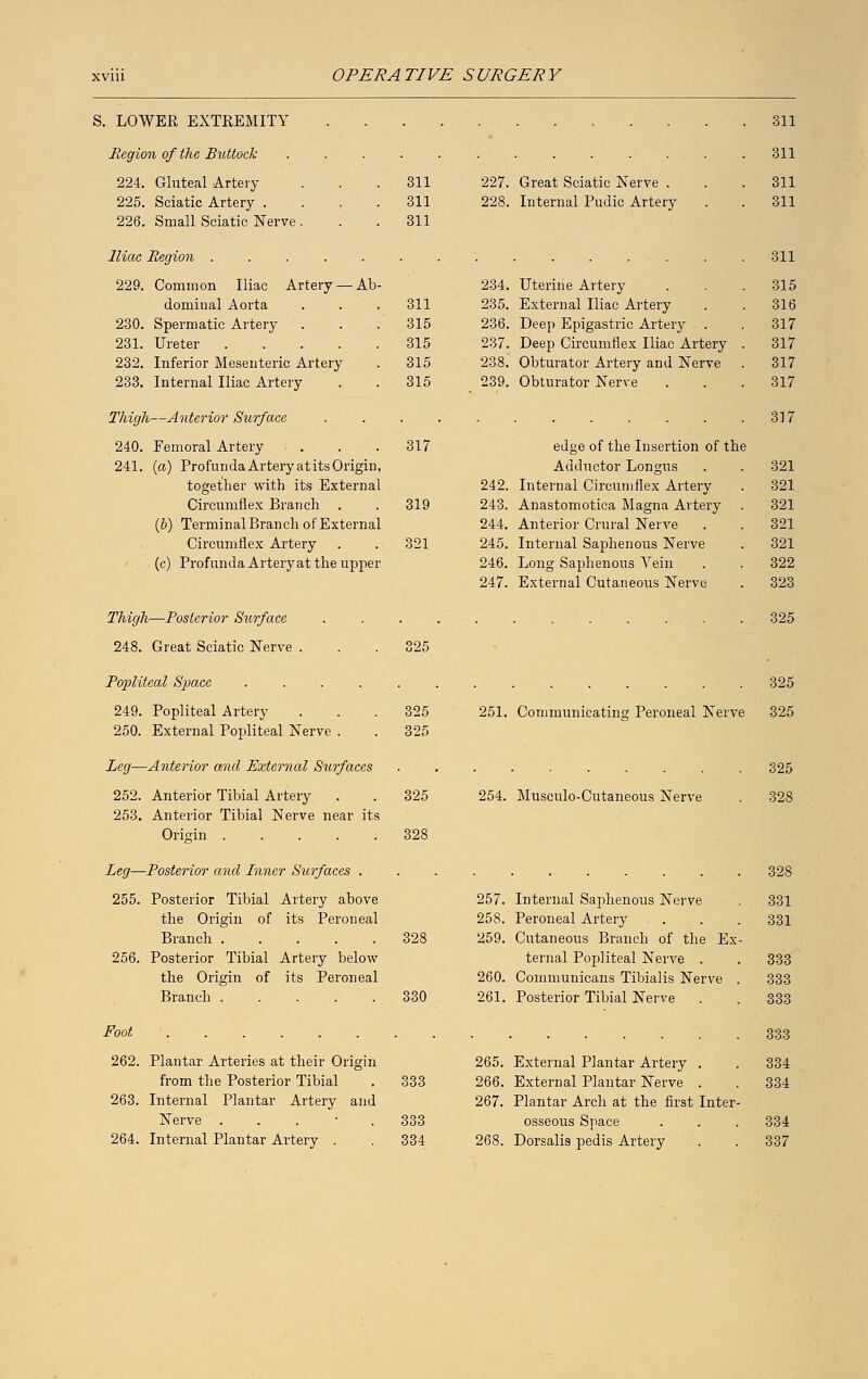 S. LOWER EXTREMITY Region of the Buttock 224. Gluteal Artery 225. Sciatic Artery . 226. Small Sciatic Nerve . Iliac Region .... 229. Common Iliac Artery — domiual Aorta 230. Spermatic Artery 231. Ureter .... 232. Inferior Mesenteric Artery 233. Internal Iliac Artery Ab Thigh—Anterior Surface 240. Femoral Artery . 241. (a) Profunda Artery at its Origin, together with its External Circumflex Branch . (b) Terminal Branch of External Circumflex Artery (c) Profunda Artery at the upper Thigh—Posterior Surface 248. Great Sciatic Nerve . 319 321 edge of the Insertion of the Adductor Longus 242. Internal Circumflex Artery 243. Anastomotica Magna Artery 244. Anterior Crural Nerve 245. Internal Saphenous Nerve 246. Long Saphenous Vein 247. External Cutaneous Nerve 311 311 311 227. Great Sciatic Nerve . 311 311 228. Internal Pudic Artery 311 311 311 234. Uterine Artery 315 311 235. External Iliac Artery 316 315 236. Deep Epigastric Artery . 317 315 237. Deep Circumflex Iliac Artery . 317 315 238. Obturator Artery and Nerve 317 315 239. Obturator Nerve 317 317 321 321 321 321 321 322 323 325 325 325 325 325 Popliteal Space . . . 249. Popliteal Artery 250. External Popliteal Nerve . Leg—Anterior and External Surfaces 252. Anterior Tibial Artery 253. Anterior Tibial Nerve near its Origin 328 Leg—Posterior and Inner Surfaces . 255. Posterior Tibial Artery above the Origin of its Peroneal Branch 328 256. Posterior Tibial Artery below the Origin of its Peroneal Branch 330 251. Communicating Peroneal Nerve 254. Musculo-Cutaneous Nerve 257. Internal Saphenous Nerve 258. Peroneal Artery 259. Cutaneous Branch of the Ex ternal Popliteal Nerve . 260. Communicans Tibialis Nerve 261. Posterior Tibial Nerve . Foot 262. Plantar Arteries at their Origin from the Posterior Tibial . 333 263. Internal Plantar Artery and Nerve . . . 333 264. Internal Plantar Artery . . 334 265. External Plantar Artery . 266. External Plantar Nerve . 267. Plantar Arch at the first Inter osseous Space 268. Dorsalis pedis Artery 325 325 325 328 331 331 333 333 333 333 334 334 334 337