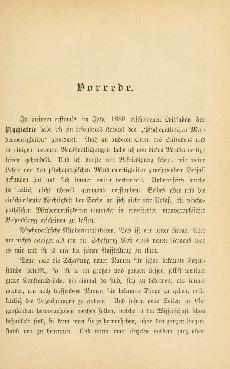 © ü r r t fr i\ Sn meinem crftmctfä im $atjr 1888 erfd)icnenen Ccüfabru kr Pfndjtatnc l)abe id) ein 6efonbere§ Kapitel ben „^jt)d)opatt)ijd)cn 9ttin^ bermertigfeiten gewibmet. 21ud) an anbeten Orten be§ Seitfaben§ unb in einigen wetteren SBetöffenttidjungen fyahe icbj öon biejen 9Jcinberwertig= feiten gefjanbelt. Unb id) bnrfte mit SBefrtebtgnng ferjen, wie meine Se^re öon ben pfrjd)oüatt)ifd)en SDftnberroerttgfetten gune^nteitben SBeifaH gefunben Ijat unb ficf) immer weiter verbreitete. 2tnbererfeit§ würbe fie freitid) nidjt überall genügenb tterftanben. $3eibe§ aber unb bie etnfd>neibenbe SStdjttgfett ber ®ac£)e an fid) giebt mir 2(n(aJ3, bie pfrjcf)o* patfjifdjen ÜDftnberwertigfeiten nunmehr in erweiterter, monogra$)tfd)er 93el)anbhtng erjdjeineit gu laffen. ^jnd)opatl)ijd)e ÜDcinberwertigfeiten. ®a§ ift ein neuer 9'iame. Stber um nicfjt» weniger aU um bie (Sdjaffuug btofj eine» neuen 9tomen§ war e» mir unb ift e§ mir bei feiner Sluffteüung gu trjun. Senn wa§ bie Schaffung neuer 9tonten für fcrjon befannte öegen= ftiinbe betrifft, \o ift e§ im großen unb gangen beffer, jetbft weniger guter $unftau§brüde, bie einmal ba finb, ftcf) 51t bebienen, ol§ immer wieber, um nod) trcffenbere Atomen für befannte Singe gu geben, will* fürtid) bie 53egeidmuugen gu änberu. Unb fofern neue Seiten an @e= genftänben fjerüorgerjoben werben Jollen, welcfje in ber SBiffenjdjaft fdjon berjanbett finb, fo fann man fie ja fjeröorrjeben, olme ben gangen (Segen* ftanb neu gu benennen. Unb wenn man einzelne oorbem gang über*