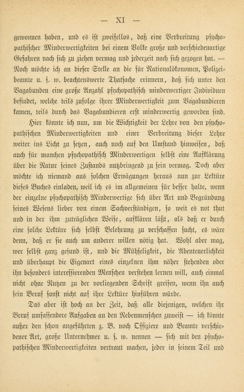 gewonnen Ijabcn, unb eS ift gtoeifettoS, bafj eine SBerbreitnng öftodEjo* patl)ijd)cv SDiinbertoertt^etten bei einem SBoÖc grofje unb berfd)iebenarttge ©efafyren naef) fiel) 51t stehen berutag unb ieberjett nad) fid) gesogen tjat. — sJiod) mödjte icf> an biefer ©teile an bie für 9iationalotonomen, Sßotijeis Beamte u. f. w. beac^tenStoerte £l)atfacrje erinnern, baf3 fiel) unter ben SBagabmtben eine grofje Stitgo^I bfi}d)obatl)ifd) miubermcrtiger Stobibibuen befinbet, wcld)e teils pfotge il)rer SDänbermertigieit sunt SBagabunbieren tarnen, teit§ bnrd) baS Sßagaüuttbteren erft minbermertig geworben finb. §ier tonnte id) nun, um bie SßuJjtigfett ber Setjre bort ben bfod)o= batl)ifd)en äftinbertoertigfetten unb einer Verbreitung biefer Seljre weiter in» ßid)t ju feiert, aud) uod) auf ben Umftanb litnroeifen, bat) aud) für rnandjen bfndjooattiifd) SDänberwertigen fetbft eine Stufftämmg über bie Statur feine§ BuftanbS nu^briugenb ju fein bermog. £>od) aber mod)te id) uiemanb au§ folerjen Erwägungen l)crau§ nun §ur £eftüre biefeS SöndieS einlaben, weit id) e§ im allgemeinen für beffer l)atte, wenn ber einzelne bfvjdjobaujtfcr) SDauberroertige fid) über Strt unb 93egrünbung feineS 233efen§ lieber bon einem ©adjberftänbigcn, fo weit e§ not trjut unb in ber irmt pträgliifyen SSeife, aufflären läßt, als bafj er burd) eine foldje Seftüre fid) fetbft 53elef)rung gu berfdjaffen fudjt, e§ wäre benn, bar) er fie aud) um anberer willen nötig rjat. Söorjt aber mag, wer fetbft ganä gejunb ift, unb bie 93?ül)fctigfeit, bie Slbenteuerlidjreit unb überhaupt bie Eigenart eine§ einzelnen iljm nätjer fteljenben ober itjn befonber» intereffierenben äftenfdjen berfterjen lernen will, aud) einmal nict)t ob,ne Stoßen p ber borliegenben ©djrift greifen, wenn tt}n aud) fein SBeruf fouft nidjt auf il)re Set'türe Tfc)infüt)rert würbe. ®a§ aber ift l)od) an ber Seit, bafj alle biejenigen, meldjen ir)r SBecuf umfaffenbere Aufgaben an ben 9iebenmenfd)en proetft — id) tonnte außer ben fdjon angeführten §. $8. nod) Dfftgiere unb Beamte berfd)ie= bener 3lrt, große Untcrnerjmer u. f. w. nennen — fid) mit ben bfnd)o= batb,ifd)cn Oftmberwexttgfeiten bertraut machen, jeber in feinem £eil unb