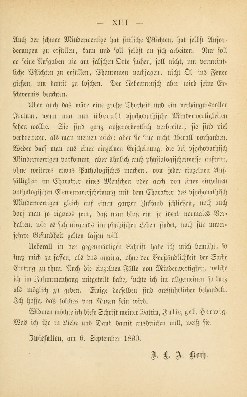 Sludi ber fdjwer äJftnberwertige l)at fittlicrjc *ßflicf)tcn, Ijot felbft SCnfor* bcruugen 51t erfüllen, fann uub folt felbft nn fiel) arbeiten. 9htr fotl er feine Aufgaben nie am falfdieu Orte fucfjen, fott nicfyt, um bertnetnt* liehe s4>flicf»tcu 31t erfüllen, pjuntomen nachjagen, nidjt Dl in§ Jener gießen, nni bomit 51t löfdjen. S)er Jiebcnmcnfd) aber wirb feine @r= felimerniv bead)ten. Slber and; ba? wäre eine grofje Jborbcit itnb ein berrjöngniSboßer vsrrtnm, wenn man nun über all ofi)d)opatl)ifef)c SDiinbermertigt'eiten fefjeu wollte. Sie fiub gang aujserorbentucr) öerbreitet, fie fitib biet berbreiteter, ot§ man meinen wirb: aber fie fiub nidjt überall borr)anbett. SBeber barf man nu§ einer einzelnen ©rfdjeinnng, bie bei pfncrjopatrjifcl) äJctnberwertigen borfommt, aber äljnlid) ancr) pI)i)fiotogifd)erweife auftritt, oljne weitere? etwa» SßatrjotogifdjeS madien, bon jeber etngetnen Sluf* fälligfett im (Et)arat'ter eine? 9Jcenfd)en ober and) mm einer einzelnen patliologifdjen ©lementarerfdjeinuug mit beut Stjaraftcr be§ pfodjopatrjifdj äftinberwertigen gleid) auf einen gongen Buftanb fdjttefjen, nod) aud) borf man fo rigoros fein, bafj mau btofj ein fo ibeal normale? $er= galten, wie e§ fiel) nirgenb§ im bftjtf|ifcr)en Seben finbet, notr) für unoer= fcr)rte (Sefunbtjeit gelten laffen will. lleberall in ber gegenwärtigen ©ctjrift l)abe id) mid) bemüht, fo fürs mid) 51t fäffen, ot§ ba% anging, ol)ne ber SBerftänbtidjfeit ber ©acfje ©intrag 31t tt)un. 5Xucr) bie einseinen Cyälte oon äJctnberwertigfeit, welche id) im 3ufammenl)ang mitgeteilt I)abc, fudjtc id) im allgemeinen fo fürs ot§ möglich 31t geben, ©inige berfelben fiub auSfürjrlidjer berjonbeft. odi l)offe, bajj foldbe§ bon 9tofcen fein wirb. SBibraen möchte icr) biefe©ctjrift meiner©ottin, Suite, geb. £jermig. 2Ba§ id) tr)r in Siebe uub Xant bamit au?brüden will, weife fie. 3uitffttUfli, am 6. September 1890. |. & &> »Oft.