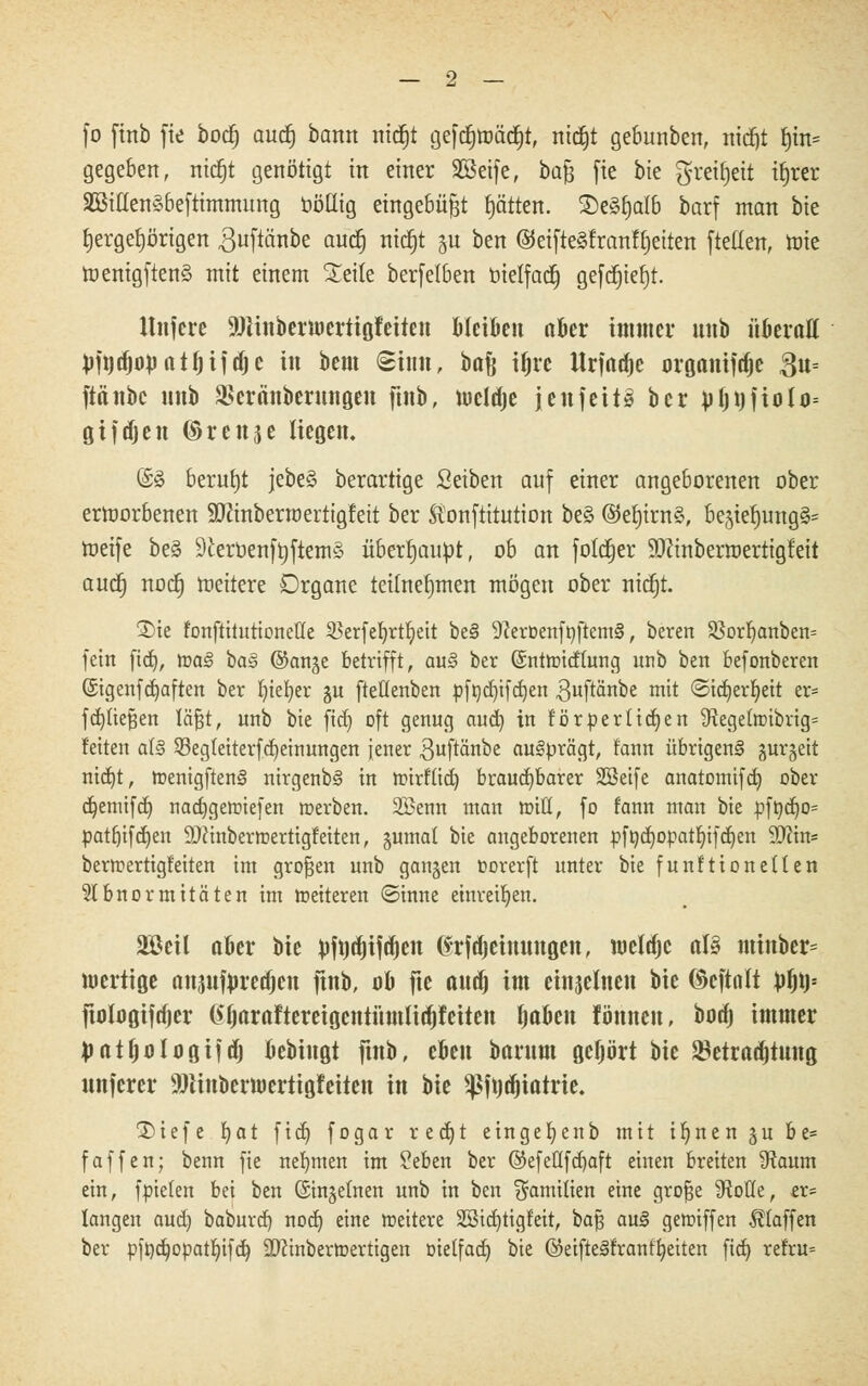 fo finb fte bod) audj bann ntdEjt geftfjroätfjt, nitfjt gebunben, nitf)t f)in= gegeben, mcfjt genötigt in einer Söeife, ba£ fte bie gretfjett ifjrer SBillenSbeftimmung ööüig eingebüßt fjätten. £)e§f)afb barf man bie fjergefjörigen guftänbe auct) nidjt gu ben ©eifteäfranfljeiten ftetfen, roie tnentgftenS mit einem Seile berfetben bietfacf) gefdjiefjt. Ititfere üölitibermerttgfettett Meißen aber 111111101- intb überall pfndmüatfjifdjc in bem Sinn, ba% ifjre llrfad)c organiftfje ftu- ftänbc uttb Sßcräitbcritngeit ftnb, mcldje jenfett» bcr pfjt)jiolo= gtfrfjeit ©reitje liegen. @8 beruht jebeS berartige Seiben auf einer angeborenen ober ertoorbenen SDcinberroertigfeit ber Äonftitution be§ @ef)irn§, begief)ung§= roeife be§ 9£eroenft)ftemä überhaupt, ob an fotcfjer 9)Zinberroertigfeit auc§ nocfj toeitere Organe teilnehmen mögen ober ntdjt. 2>ie fonftitutionetfe 33erfe!t)rtf;eit be§ 9?erDenft)ftem§, beren 55orr;anben= fein fidj, toa<§ hag ©ange betrifft, au§ ber (Sntroicfhmg unb ben befonberen ©genfcfjaften ber f)tet>er gu fteüenben pfrjd)tfctjen ^uftänbe mit ©idjerljeit er= fdjüefsen läfjt, unb bie fidj oft genug auct) in förderlichen iRegeItt)ibrig= feiten al§ 93egteiterfcf)einungen jener 3uftänbe ausprägt, fann übrigeng gurgelt nut)t, menigftenS nirgenbS in roirfücf; brauchbarer SSetfe anatomifcf) ober djemifcf) nacfjgermefen merben. 2ßenn man miß, fo fann man bie pft)cf)0= patfnfdjen 9J?inbermertigfeiten, gumat bie angeborenen pftycfjopatfnfcfjen Tlin= bertuertigfeiten im großen unb gangen oorerft unter bie fünf Honetten Slbnormitäten im »eiteren (Sinne einreiben. äöeil aber bie pftjdjtftfjctt tfrfdjeimmgen, tuelajc al§ mtnber= mertige anjufnretfjen ftnb, ob fte audj im etnjelnen bie ©cftalt $f)\y- ftologiftfjer @tjarafteretgetttümlittjretten tjaben lönncn, booj immer Jiatfjologtfaj bebhtgt ftnb, eben barnnt geprt bie ^etraajtiiitg nnfcrer 9)tinbern)ertigfeilen in bie $ftjd)iatne. 2>iefe fjat ficf) fogar r e er; t eingefyenb mit ür)nengube= faffen; benn fie nehmen im Seben ber ®efeflfd)aft einen breiten 9taum ein, fpielen bei ben (Stngetnen unb in ben $amitien eine grofje fRoHe, er= langen aud) baburef) nodj eine weitere Sßicr/tigfeit, bafj au§ gemiffen klaffen ber pft)ct)opatl)ifd) SJcinberroertigen öielfact) bie ©eifteSfranf'ljeiten ficf) refru=