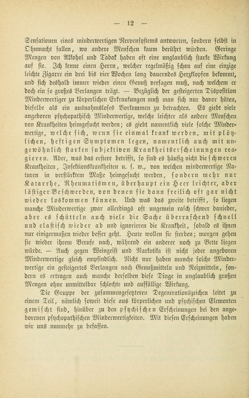 (^enfationen eineS minbermertigen ^eroenfttftemS antmorten, fonbern fetbft in Dfjnmacrjt [allen, mo anbere Menfdjen f'aum berührt mürben, ©eringe Stengen oon Slltofyol unb £äbaf Ijaben oft eine ungtaublid) ftarfe SBirfung auf fie. $d) fenne einen £>errn, metcfjer regelmäßig fdjon auf eine einzige (eichte ,3tgarre ein brei bis oier SSodjen fang bauernbeS ^er^ffopfen befommt, unb fidj beSfyalb immer mieber einen ©enuß oerfagen muß, nad) meinem er bod) ein fo großes Verlangen trägt. — Söegügttd^ ber gefteigerten 2)i3pofition Minbermertiger ju törperlid)eu ©rfranfungen muß man ficf) nur baoor bjüten, biefctbe als ein auSnafymStofeS 53ort'ommen §u betrauten. (SS giebt riete angeboren pft)d)opatt)ifcf; Minbermertige, melcfje leichter als anbere Menfdjen Don $rant'f)eiten fyeintgefucbt merben; eS giebt nameutlid) Diele fotdje Minber« mertige, meiere fid), meun fie einmal Iran! merben, mit plö£= ticken, heftigen (Symptomen legen, namentlich aud) mit un* gemörjnlid) ftarl'en fubjeftioen ^ranffyei tSerfdjeinungen rea= gieren. 51ber, maS baS erftere betrifft, fo finb eS fyäufig nid)t biefdjmeren Äranffyeiten, ^nfettionSfranffyeiten u. f. m., oon melden minbermertige sJla* turen in oerftärltem Maße I)eimgefud)t merben, fonbern tnerjr nur $atarrb,e, ^Rheumatismen, überhaupt ein £>eer leid}ter, aber (äftiger 33efd)merben, oon benen fie bann freilid) oft gar ntet)t mieber loSloturnen lönnen. Unb maS baS jmeite betrifft, fo liegen manche Minbermertige jmar allerbingS oft ungemein rafd) fcfjmcr banieber, aber eS fd)ütteln aud) Diele bie ©acfye überrafdjenb fdjnett unb etaftifd) mieber ab unb ignorieren bie ^ranffjeit, fobalb eS iljnen nur einigermaßen mieber beffer get)t. ^eute motten fie fterben; morgen gefeit fie mieber ifyrem Berufe nad), mäfjrenb ein anberer nodj §u S3ette liegen mürbe. — 3tud) gegen SSeingeift unb ^arlotifa ift nid)t jeber angeboren Minbermertige gteidj empfinbtid). 9Jid)t nur fyaben mandje fold)e Minber= mertige ein gefteigerteS Verlangen nad) ©enußmittetn unb Heilmitteln, fon= bem eS ertragen aud) maudje berfelben biefe £)inge in unglaublich, großen Mengen orjne unmittelbar fd)(ed)te unb auffällige Söirfung. S)ie ©ruppe ber §ufammengefe^teren ®egcuerationS^eid)en leitet gu einem Seit, nämtid) foroeit biefe auS förperlidjen unb pfqdjifdjen ©lementen gemifdjt finb, hinüber §u ben pfi)d)ifd)en Srfdjeinungen bei ben ange* borenen pft)d)opatI)ifd)en Minbermertigfeiten. Mit biefen (Srfcfjemungen fyaben mir unS nunmehr gu befaffen.