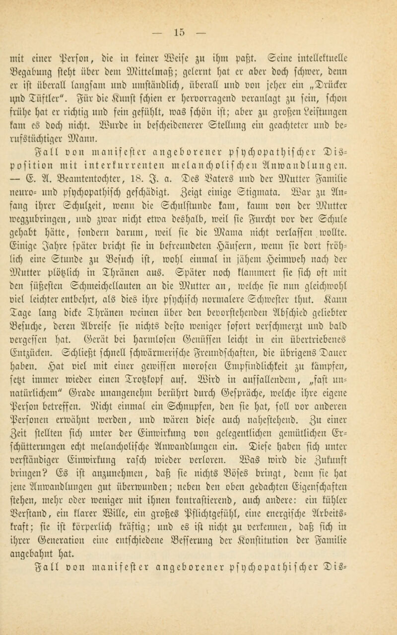 mit einer üßerfon, bie in feiner SBeife §u iljnt pafjt. Seine intcllct'tuetle Begabung ftel)t über beut Wittelmafj; gelernt Ijat er aber bod) ferner, beim er ift überall fengfam unb nmftäublid), überall unb oou jcfyer ein „Brüder lutb Tüftler. Sür bie ^nnft fdjien er fyeroorragcnb ücranlagt $u (ein, fd)on fvülje l)at er richtig nnb fein gefüllt, ma§ fdjön ift; aber ^u grofjcn Vetftungen t'ant eS bod) nid)t. Sfißurbe in befdjeibenercr Stellung ein geachteter unb be* ruf3tüd)tigcr 99c amt. $all ton manifefter angeborener pft)d)Opatl)ifd)er 3)i§s pofition mit interkurrenten meland)olif d)eu $lnmanblung en. — @. 9. $eamtentod)ter, 18. % a. $>e§ $ater§ unb ber ÜRutter Familie neuro* unb pfi)d)opatl)ifd) gefdjäbigt. geigt einige Stigmata. 3£ar ju 2tn= fang ifyrev Sdjufgeit, menn bie ©djutftunbe fam, faum oon ber SUcuttcr megäubriugen, nnb gmar nid)t etma begfyalb, med fie $urd)t öor ber ©dt)ule gehabt f)ätte, fonbern barum, med fie bie SJiama nid)t oerlaffen motlte. (Sinigc Safyre fpüter brid)t fie in befrennbeten Käufern, menn fie bort fröf)- (id) eine ©tunbe ju 33ef ud) ift, moljl einmal in jiifycm .speimroel) nad) ber ÜDtatter plöfclid) in £l)ränen au3. Später nod) Hämmert fie fid) oft mit ben füfjeften Sd)meid)ef(auten an bie 9J?utter an, meld)e fie nun g(eid)mol)( oiel (eid)ter entbehrt, at§ bie§ t^re pfi)d)ifd) normalere Sdjmefter t^ut. föutn Sage taug bide Xljränen meinen über ben beoorftefjenben 2Ibfdjieb geliebter 33efud)e, bereu 2lbreife fie nid)t§ befto meniger fofort oerfd)mergt unb balb oergeffen l)at. ©erat bei fyarmlofcn ©enüffen leid)t in ein übertriebenes ©ntäücten. Sdjliejjjt fdmetl fd)märmerifd)e fSreunbfdjaften, bie übrigen^ Sauer t)aben. .spat oiel mit einer gemiffen morofen ©mpfinblid)Ieit §u fampfen, fe§t immer mieber einen £ro£fopf auf. Sßirb in auffaflenbem, „faft un= natürlichem ©rabc unangenehm berührt burd) @efpräd)e, meldje il)re eigene ^erfon betreffen. 9?id)t einmal ein Sdjnupfen, ben fie ijat, foH oor anberen ^erfonen ermähnt merben, unb mären biefe aud) nal)eftel)enb. Qu einer 3eit [teilten [id) unter ber (Sinmirfung oon gelegentlichen gemütlid)en @r= fdjütterungen ed)t melandjolifdje Slnmanblungcn ein. <£)iefe rjaben fid) unter oerftänbiger (Sinmirhtng rafd) mieber oerioren. 2Ba§ mirb bie gufituft bringen? Q§ ift anjuneljinen, bafj fie nid)t§ S3öfe§ bringt, beim fie b,at jene 5tnmanb(ungen gut übermunben; neben ben oben gebauten (£igenfd)aften fter)en, mel)r ober meniger mit iljnen l'ontraftierenb, aud) anbere: ein fül)(er 3>er[tanb, ein l'larer SBille, ein großes ^flid)tgefül)l, eine energifdje 2trbeit§= traft; fie ift forperlid) fräftig; unb e§ ift nid)t ju oerfennen, bafj fid) in ifreer ©eneration eine eutfd)iebene SBefferung ber $onftitution ber Familie angebahnt f)at. $all oon manifefter angeborener pft)d)opatl)if d)er £>i£=