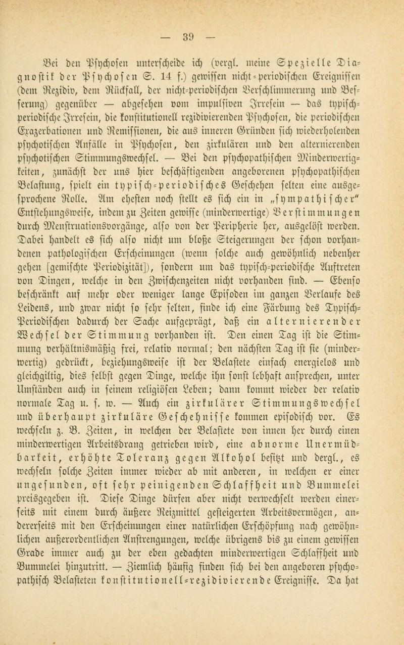 — 30 - Sei ben Sßffidfofen untcvfdjcibc id) (öcrgt. meine ©pejteile ©ia* gnofH! ber ^ f t) d) of en ©. 14 f.) gemiffen nid)t--periobifdicn (Sretgniffen (bem SftejibtD, beut Wirffafl, ber nid)t=pcriobifd)en Serfdjtinnnerung unb 33cf= fennig) gegenüber — abgefefyen üom impulfioen ^rrefetn — baS tt)pifd)= periobifdje $rrefein, bie fonftitutioncll re^bioierenben )5ft)d)ofen, bic periobifdjeu (Srajcrbationen unb 'Oxcnttfftoneii, bie auS inneren ©rünben [id) mieberfyotenben pfr/d)otifd)eu Einfälle in v}>ft)d)of ctt, ben ^trfutären unb ben alternierenben pft)d)otifd)en StimntungSroedjfel. — Sei ben pftjdtjopatljtfdjen 9Jiinberit>ertig= Feiten, .ytniidift ber unS l)ier befd)äftigenben angeborenen pft)d)opatl)ifri)en Selaftung, fptett ein ti)pifd) = periobifd)eS @efd)el)en feiten eine auSge= fprodjene Dxofte. 9lm efyeften nod) ftetlt eS (id) ein in „fömpatljifd)cr (SntfiefjnngStoetfe, inbeut ju Reiten gemiffc (minbermertige) Serftimmungen burd) üttcnftruationSoorgänge, atfo oon ber ^eripfyerie l)er, auSgelöft toerben. I^abet fyanbelt eS (id) alfo ntd)t um blofje Steigerungen ber (d)on oorljan= betten patI)otogifd)en @r(d)einungcn (rcenn (otd)e aud) geroöfynlid) nebenher gcfyen [genti(d)te ^eriobijität]), (onbern um baS tt)pifd)=periobifd)e auftreten t»on fingen, metd)e in ben 3roifd)enäeiten nid)t r-ortjanben (inb. — (Sbenfo be(d)rän!t auf mebr ober roeniger lange ©pifoben im gangen Sertaufe beS £eibenS, unb gmav ntd)t fo feljr feiten, finbe id) eine Färbung beS £npifdj= ^criobifdjen baburd) ber dca<$)e aufgeprägt, bafj ein alternierenber SSeet)fet ber ©timmung oorfyanben ift. £)en einen Sag tft bie <Stim* mung oertjältniSmäfsig frei, relatto normal; ben nädjften Sag ift fte (minber= roerttg) gebrüdt, bejiel)ung§tt)ei(e tft ber Setaftete einfad) energielos unb g(eid)gütig, bieS felbft gegen £)inge, tt>etd)e tl)n fonft lebhaft anfpredjen, unter ttmfiänben aud) in feinem religiöfen £eben; bann fommt mieber ber relatio normale Sag u. f. rc>. — 2Iud) ein §irFutur er <2timmungSroed)fet unb überhaupt gtrfuläre ©efdjeljntffe Fommen epifobifd) t>or. @S rced/feln 3. S. 3citen, m meld)en ber Setaftete oon innen Ijcr burd) einen minbern?ertigen 5trbeitSbrang getrieben toirb, eine abnorme Unermüb= barfett, erf)ö()te Sole rang gegen SHfoIjot beft^t unb bergt., eS tred)feln foletje $eiten immer roieber ab mit anberen, in roeldjen er einer ungefunben, oft fel)r peinigenben ©d)Iafft)eit unb Summetei preisgegeben ift. 2)iefe ®inge bürfeu aber nid)t r>errccd)fett rcerben einer= feitS mit einem burd) äußere ^eijmittel gefteigerten ^IrbeitSoermögen, an* bererfeitS mit ben ©rfdjetnungen einer natür(id)en ©rfd)öpfung nact) geroöl)tt= lidjeu aufjerorbentlidjen ^nftrengungen, raetdje übrigens bis gu einem gemiffen ©rabe immer aud) ju ber eben gebad)ten minberroertigen <2d)lafft)eit unb Summelei tjtngutiütt. — 3iemtid) l)äufig finben fid) bei ben augeboren pft)d)o= patl)ifd) Setafteten 1' 0 u ft i t u t i 0 n e 11 = r e 3 i b i o i e r e n b e ©reigniffe. 3)a t)at