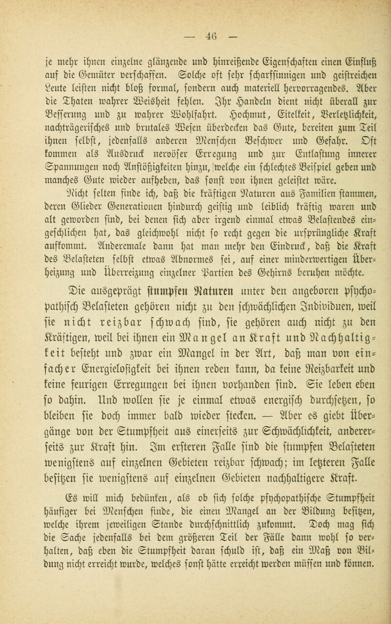 je mefjr iljnen einzelne glöngenbe unb r;inreiJ3enbe (Stgenfdjaften einen ©tnflujj auf bie ©emüter üerfdjaffen. Solcrje oft fefjr fdjarffinnigen unb geiftreid)en Seute leiften nid)t btofj formal, fonbern aud) materiell l)eroorragenbe§. 516er bte £Ijaten roafyrer 2öei3fjeit fehlen. Sfyr §anbeln btent nicfjt überall §ur 53efferung unb $u magrer SBotjtfaljrt. -Jpodnnut, (Sitetfeit, S3erle^lid)leit, nad)trägerifd)e<§ unb brutale!» 2ßefen überbeden ba§ @ute, bereiten ^um Xeif tlmen fetbft, {ebenfalls anberen SDcenfcfjen Sefdjroer unb ©efafyr. Oft tommen al§ 2lu§brud neroöfer ©rregung unb gur Ontlaftung innerer (Spannungen nod) Slnftö^igfeiten fjingu, 'roetcrje ein f d)fed)te§ Sßeifpiet geben unb mandjeS ©ute roieber aufgeben, ba§ fonft oon ifynen geleiftet roäre. dlidjt feiten finbe td), bafj bie fräftigen Naturen aus Familien ftammen, bereu ©lieber (Generationen rjinburd) geiftig unb tetblid) fräftig roaren unb alt geroorbett finb, bei benen ftd) aber irgenb einmal etroa§ Setaftenbes ein* gefd)lid)en §at, t>a§ gleid)roor)t nid)t fo rcd)t gegen bie urfprüngticfje Äraft auff'ommt. 51nberemale bann Ijat man mef)r ben (Sinbrud, bafj bie $raft be§ 53elafteten felbft etroa§ Slbnormes fei, auf einer minberroertigen Über= Neigung unb Uberreigung einzelner Partien be§ ©erjirns' berufen mödjte. 2)ie ausgeprägt ftutttyfen Naturen unter ben augeboren fcfrjcfjo* patfjifd) 83elafteten gehören nidtjt 51t ben fcrjnjäcrjlicrjen Subiüibuen, roeit fte nicfit reizbar fcrjtüad) finb, fie gehören aucfj nicrjt 5U ben kräftigen, roeil bei ifjuen ein Ü0?anget an E'raft unb 9^adt)t)alttg = fett beftef)t unb groar ein SJcaugel in ber 2lrt, baJ3 man Oou ein* fadE)er Qsnergielofigf eit hü i§nen rebeu fann, ta kirn 9>iei§barfeit unb feine feurigen ©rregungen bei ibjnen üorfjanben finb. Sie leben eben fo bat)tn. Unb motten fie je einmal ettoa§ energifd) burcrjfelen, fo bleiben fie bodf) immer balb roieber ftecfen. — Slber e§ giebt Über= gänge bon ber Stumpfheit au§ einerfeitS jur Scfjtoäcijlidtfeit, anberer= feitä gur Straft rjin. 3m erfteren gafle finb bie ftumpfeu 23elafteten roenigfien§ auf einzelnen (Gebieten reizbar fctjroacfj; im festeren gatle befi^en fie menigften§ auf einzelnen ©ebieten nacfjrjaltigere Straft. (&§ tt)itl mid) bebünfen, al3 ob ftd) foldje pft)djopatl)ifd)e Stumpfheit häufiger bei SOcenfdjen finbe, bie einen fanget an ber Sitbung befi^en, roeldje ifyrem jeweiligen Stanbe burd)fd)nitttid) jufommt. 3>od) mag fid) bie Sad)e {ebenfalls bei bem größeren Seil ber Sötte bann roob,! fo oer= galten, bafj eben bie Stumpfheit baran fd)ulb ift, bafj ein üDcafj oon 23ü% bung nid)t erreicht rourbe, roeld)e§ fonft l)ätte erreicht roerben muffen unb fönnen.