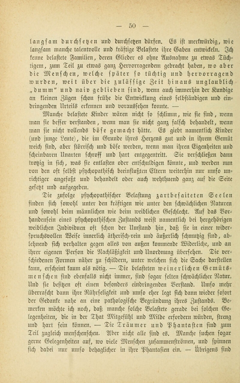 langfam burd)fe£en unb burd)fe|en bürfen. (S§ ift merftoürbig, tote langfam manche talentvolle unb fräfttge SBelaftetc if>re ©aben enttotcfeln. 3d) fenne belaftete Familien, bereit ©lieber t§ olnte 5lu3naf)me §u ettoa§ £üd)= tigern, §um Seil 51t ettoaS gattg ^eroorragenbem gebracht b/tben, too aber bie 9D?enfd)en, meldje fpäter fo tüchtig unb fyeroorragenb mürben, toett über bie gutäffige 3eit l)inau§ unglaublict) „bumm unb naio geblieben finb, toenn aucb, immerhin ber Äunbige an fleinen 3ügen f^on frü^e bie ©nttoicflung eines? felbftänbigen unb ein= bringenben Urteile ernennen unb oorauSfeljen tonnte. — ÜDfancfye belaftete Äinber toären nidjt fo f erklimm, toie fie finb, toenn man fie beffer üerftanben, toenn man fie nid)t gang falfd) ber;anbett, toenn man fie nid)t Dotlenb3 böfe gemalt fyätte. (S§ giebt namentlich Äinber (unb junge ?eute), bie im ©runbe ir;re<§ §er^en§ gut unb in ifyrem ©emüt toeid) finb, aber ftörrifdj unb böfe toerben, toenn man ifyren (Sigenrjeiten unb fdjeinbaren Unarten fdjroff unb Ijart entgegentritt, ©ie oerfcfjließen bann tro^ig in fid), toa§ fie entlaften ober entfdntlbigen fönnte, unb toerben nun oon ben oft felbft pfncfjopatfyifd) beeinflußten ©Itern toeiterb,in nur umfo un= richtiger angefaßt unb beljanbelt ober aud) toefytljuenb ganj auf bie Seite gefegt unb aufgegeben. ®ie gufolge pftjd)opatr;ifct)er SBelaftung jartbefaiteten ©eelen finben fid) fotoofyt unter ben fräftigen toie unter ben fdjtoädjlidjen Naturen unb fotoofyl beim männlichen toie beim toeiblicfyen ©efcfyledjt. luf ba§ 5Sor= b,anbenfein eineS pftjctjopatr;tfcf)en 3uftanb§ toeift namentlich bn Ijergeljörigen toeiblicfyen ^nbiüibuen oft fdjon ber Umftanb Inn, baß fie in einer toiber= fprud)§Do£(en SSeife innerlict) ätt;erifd)=rein unb äußerlich, fd)mu|ig finb, ab- leljnenb ftd) »erhalten gegen aik§ oon außen fommenbe 2£iberlid)e, unb an ifyrer eigenen 'perfon bie ^adjläßigf'eit unb Unorbnung überfein. S)tc oer= fdnebenen formen näfyer ju fdjilbern, unter melden fid) bie ©act)e barfteüen fann, erfd)eint faum al§ nötig. — ®ie belafteten toeinertidjen ©entüt3 = nie uferen finb ebenfalls nid}t immer, finb fogar feiten fd)toäd)lid)er 9?atur. Unb fie befugen oft einen befonberS einbringenben Skrftanb. Umfo mefjr überrafdjt bann iljre sJfttf)rfetigfeit unb umfo el)er legt ftd) bann toieber fofort ber ©ebanfe nafye an eine patfyologifdje SBegrünbung iljreä Quftantä. $8e- merfen mödjte id) nod), ta^ manche foldje belaftete gerabe bei folgen @e= legentjeiten, bie in ber Sfyat SDfttgefüljl unb äftilbe erforbern mürben, ftreng unb fyart fein fömten. — 3)ie Träumer unb ^^antaften finb §um Seil gugleid) menfc^enfdjeu. Slber ntcfjt äße finb e§. 9}iand)e fucfyen fogar gerne ©elegenljeiten auf, too Diele ÜDcenfdjen jufammenftrömen, unb fpinnen ftd) babei nur umfo behaglicher in trjve '•-p^antafien ein. — Übrigens finb