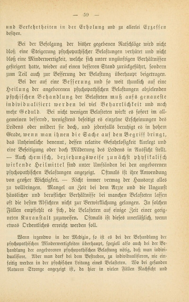 unb SJerfetyrtfjetten in ber ©rfyolung unb gu allerlei Steffen befreit. X8ci ber ^Befolgung ber btöfjcr gegebenen 9tatfd)(äge wirb nidjt Mofj eine (Steigerung pfrjdjopatrjifdjer 53etaftungen vergütet unb nidjt Mofj eine SWinbcrwertigfeit, weldje fid) unter ungünftigen SBerfjättntffen gesteigert tjatte, lieber auf einen befferen ©tanb jurüdgefürjrt, fonbern 511m Seil auef) jur SSeffcritng ber 23etaftung überhaupt beigetragen. 93et ber auf eine 23efferung unb fo weit ttjuntid) auf eine Rettung ber angeborenen pft)dwpatt)ifd)en 23elaftungen ab^ielenben pftjdjifdjen Seljanblung ber SMafteten mu| aufs genauefte inbibibualiftert werben bei toiel SBefjarrlidjfeit unb noctj mein* ©ebulb. Sei nidjt wenigen 33elafteten wirft eS fofort im aü- gemeinen beffernb, wenigftenS beseitigt cS einzelne ©rfdjeimtngen beS SeibenS ober milbert fie bod), unb jcbenfallS beruhigt eS tu t)ot)em ©rabe, wenn man iljnen bi e ©adje auf ben 23egriff bringt, baS Untjeünlicrje benennt, beffen relatibe ©efafyrlofigfeit flarlcgt unb eine Sefeitigung ober bod) Säuberung beS SeibenS in ?luSfictjt ftetlt. — 5(ucr) et)einifc§, be^ierjungSWeife gunädjft prjtjfifaitf d) wirfenbe Heilmittel finb unter Umftänben bei ben angeborenen p|tjcrjoüatt)ifd)en SBelaftungett angezeigt. Oftmals ift itjre 91nwenbung bon großer Sötdjtigfeit. — 9cid)t immer bermag ber ^auSar^t alles 51t botlbringen. Mangel an geit bä bem Slr^te unb bie Ungunft rjäuSlidjer unb beruflicher SBertyältniffe bei mannen SBelafteten laffen oft bie beften Slbfictjten ntcfjt jur SBerftrirftidjung gelangen. 3n folcfjen fällen empfiehlt eS fid), bie SBelafteten auf einige $eit einer geeig= neten Äuranftalt jitjutoeifen. Oftmals ift biefeS unerläf3licr), Wenn etwas DrbentttcfjeS erreicht werben fofl. SBenn irgenbttio in ber 9)?cbtgtn, fo ift e3 bei ber Söefyanbtung ber pfndjopatfyifd)en 9?ttnbent>erttgfeiten überhaupt, fpe^iell atfo aud) bei ber Söe= fyanbtung ber angeborenen pfndjopatfjifdjen Selaftung nötig, bafj man inbio^ buaüftere. 31 ber man barf bei bem Söeftreben, gu inbioibitalifteren, nie ein= feitig roerben in ber pfncfyifdjen Leitung eine§ SMafteten. 2Bo bei gefunben Staturen Strenge angezeigt ift, ba fyier in Dielen fällen 9iad)fid)t unb