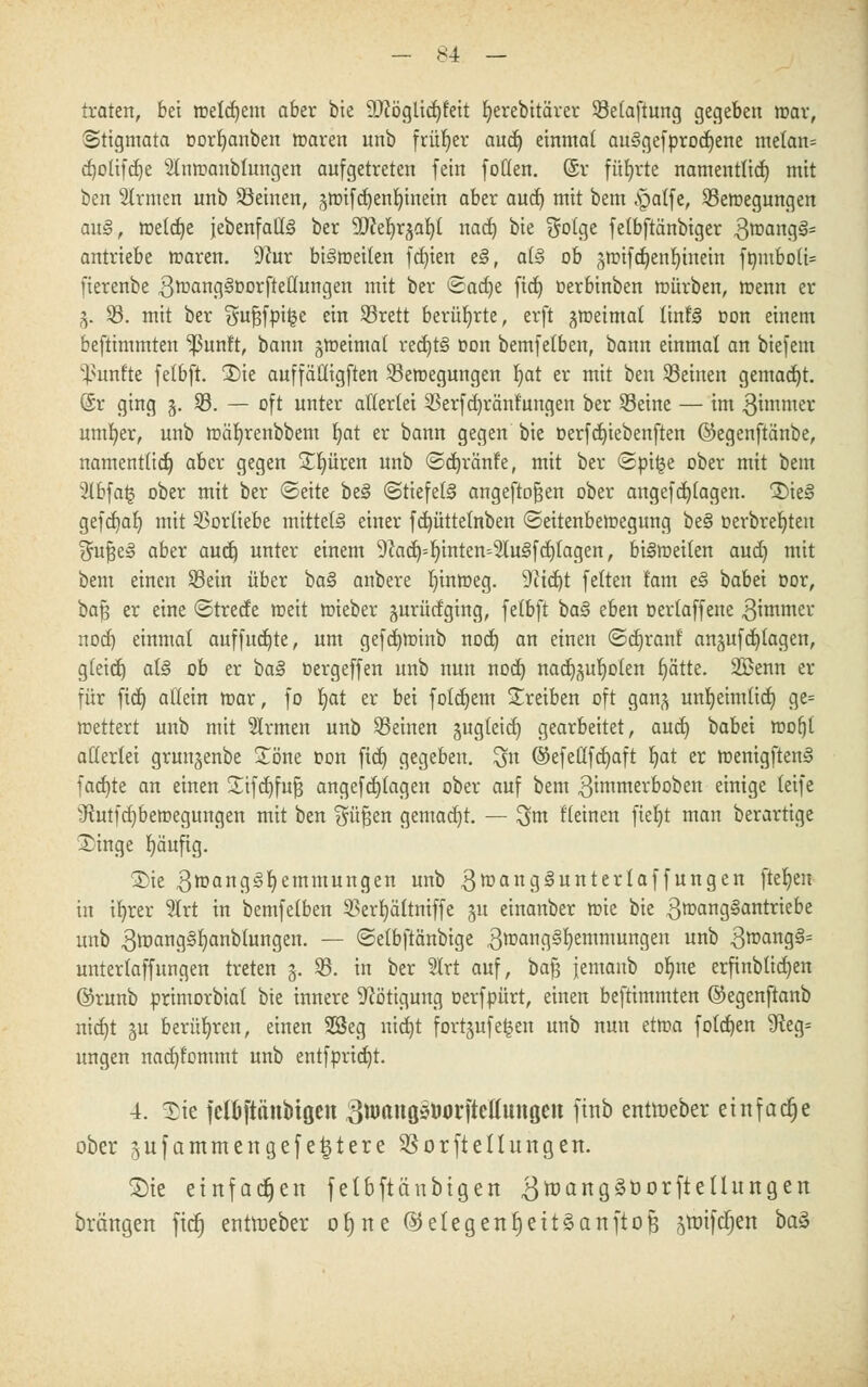 traten, bei meinem aber bie 9)?öglid)t'eit r/erebitärer Selaftung gegeben mar, Stigmata torfyanben roaren unb früher audj einmal auSgefprocfyene melan= cfyolifdje 2lmt>anblungen aufgetreten fein fotlen. ©r führte namentlich mit ben 2lrmen unb Seinen, jmifc^en^inein aber aud) mit bem <£a(fe, Semegungen au§, meiere {ebenfalls! ber yitfyxfrafy nad) bie $ofge felbftänbiger 3roang£l= antriebe maren. -ftur bistoeiten festen e§, a(§ ob gmifcfyenfytnein fombo(i= fierenbe grrangäDorftellungen mit ber >2act)e fiel) oerbinben mürben, menn er 3. S. mit ber Sufjfpi^e e™ ®rett berührte, erft gmeimal linfö oon einem beftimmten Ißunft, bann gmeimal red)t§ oon bemfelben, bann einmal an biefem fünfte felbft. £>ie auffä'Higften Semegungen Ijat er mit ben Seinen gemacht. @r ging 3. S. — oft unter allerlei Serfdjränf'ungen ber Seine — im gimmer untrer, unb mäfyrenbbem r/at er bann gegen bie oerfdjiebenften ©egenftänbe, namentlict) aber gegen Spüren unb ©cfjränfe, mit ber <Spi^e ober mit bem 2lbfa| ober mit ber ©eite be§ «Stiefeln angeflogen ober angeflogen. Xk§ gefcf)ar) mit Vorliebe mittels einer fcfyüttelnben ©eitenbemegung be§ oerbreljteu $uJ3e§ aber auef) unter einem 9?ad)=b;inten4lu3fcf)(agen, bi§meiten aucb, mit bem einen Sein über ha§ anbere Ijinmeg. 9itd)t feiten tarn e§ babei oor, bafj er eine <3trecte meit mieber gurücfging, felbft ba§ eben oerlaffene 3immer nod) einmal auffitzte, um gefcfyminb nod) an einen ©ctjranl an^ufcb/lagen, gleid) äl§ ob er ba§ oergeffen unb nun nod) nacr^uljoten bjätte. 2Benn er für fid) atiein mar, fo Ijat er bei folgern treiben oft gan^ unljeimlid) ge= mettert unb mit Firmen unb Seinen §ugteid) gearbeitet, aud) babei mofjl allerlei grun^enbe Söne oon fiel) gegeben, ^n ©efellfd)aft Ijat er roenigftenS fachte an einen 3Ttfdt)fu§ angefcfjlagen ober auf bem ^immerboben einige leife vJhitfd)betr>egungen mit ben Süfjen gemalt. — ^m Keinen ftel)t man berartige Xinge fyäufig. 2>ie 3roang<§I)emmungen unb 3roang3unterlaffungen flehen in ifyrer 2Irt in bemfelben Serbjältniffe ju einanber mie bie 3mangSantriebe unb Qtoang§l)anblungen. — ©elbftänbige 3mang§l)emmungen unb 3mang§= unterlaffungen treten §. S. in ber 2lrt auf, bafj jemanb oljne erfinbtid)en ©runb primorbial bie innere Nötigung oerfpürt, einen beftimmten ©egenftanb nid)t ^u berühren, einen Sßeg nid)t fortsufe^en unb nun etma folgen SReg= ungen nadjfommt unb entfprid)t. 4. 5)te jclOftättbißcn 3Wrtitö5öorftel(uuQcn finb entroeber einfache ober 5ufammertgefe|tere SSorfteltungen. Sie einfachen fetbftänbtgert ^tüangäöorfte Hungert orangen fid) enttoeber orjne @etegertr)ett§anftofj jtnifdrjen baä