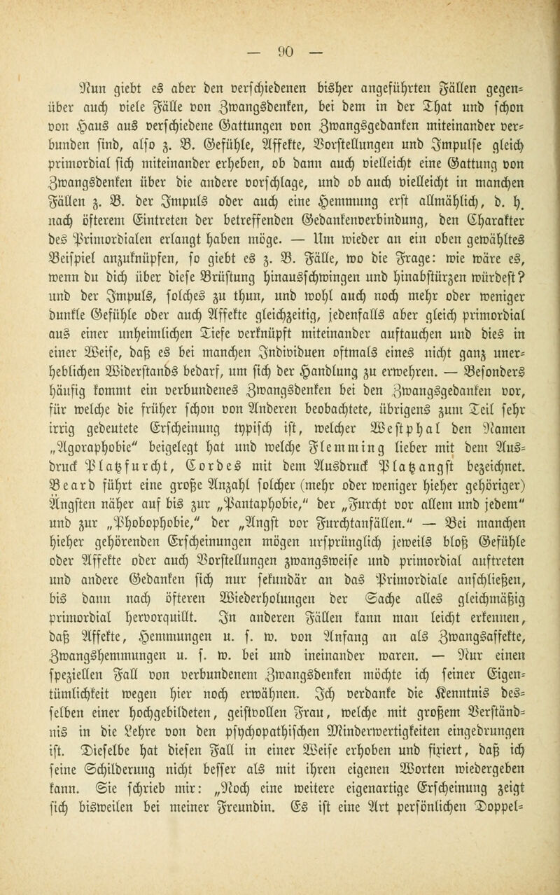 9?un giebt e§ aber ben oerfd)iebenen bü^er angeführten gälten gegen* über aud) »tele $äfle oon 3tt?ang§benfen, bei betn in ber £fjat unb fdjon oon !Qau§ au§ oerfd)iebene (Gattungen oon 3tt?an9gge^an^cn miteinanber Der* bunben ftnb, alfo 5. 33. ©efüljle, Affefte, 33orftetlungen unb ^ntpulfe gleid) primorbial fid) miteinanber ergeben, ob bann aud) oieHeid)t eine ©attung oon 3mang3benfen über bie anbere oorfd)tage, unb ob aud) bieüeidjt in mannen Sauen %. 33. ber Swputä ober aud) eine Hemmung erft aüntäb^üd), b. fy# nad) öfterem (Eintreten ber betreffenben ©ebanf'enoerbinbung, ben (Xljarafter be3 ^rimorbialen erlangt fyaben möge. — Um roieber an ein oben getoäljtteä 33eifpiet anjulnüpfen, fo giebt e§ 5. 33. f^äüe, roo bie $rage: toie märe e§, menn bu bid) über biefe 33rüftung ljinau§fd)tt>ingen unb fyinabftürgen mürbeft? unb ber 3mpul§, foldje§ gu tb,un, unb mol)l and) nod) mefyr ober roeniger bunfle @efül)le ober aud) Slffefte gleichzeitig, {ebenfalls aber gleid) primorbial au§ einer unfyeimlidjen £iefe oerfnüpft miteinanber auftauten unb bie§ in einer SBeife, baß e§ bei manchen ^nbioibuen oftmals eineS nid)t gan§ uner= fyebtidjen 2Biberftanbs> bebarf, um ftd) ber ^anblung %u errcefyren. — 33efonber§ häufig lommt ein oerbunbene<§ 3roan9^oenlen bei ben 3^anglgebant'en oor, für roetdje bie früher fd)on oon Slnberen beobachtete, übrigen^ junt Seil feljr irrig gebeutete ©rfd)einung ttypifd) ift, metdjer SBeftpfyal ben tarnen „Agoraphobie beigelegt b,at unb roeld)e ^lemming lieber mit bem 21u§= brud ^la^furdjt, (Sorbet mit bem SKuSbrud 1)31a£angft be§eid)net. 33earb füfyrt eine große Angabt fotdjer (meljr ober meniger gelier gehöriger) Ängften näfyer auf bi§ gur „^ßantapljobie, ber „3urd)t oor allem unb jebem unb §ur „^Ijobopljobie, ber „Angft oor $urd)tanf allen. — 33ei mandjen Ijiefyer geljörenben (Srfd) einungen mögen urfprünglid) jetr-eitS bloß @efüb,le ober Affefte ober au<i) 33orfteHungen gtr-angimeife unb primorbial auftreten unb anbere ©ebanfen ftd) nur fefunbär an ba§ $rtmorbtate anfd)ließen, b\§ bann nad) öfteren SBieberljolungen ber ©adje aUe§ gleichmäßig primorbial Ijeroorquittt. ^n anberen fällen lann man teidjt erfennen, baß riffelte, Hemmungen u. f. m. oon Anfang an ats> 3tt>an83affet'te, 3tt>ang§l)emmungen u. f. ro. bei unb ineinanber maren. — 9iur einen fpegietlen $all oon oerbunbenem 3tt>ang3benfen möd)te id) feiner (Sigen= tümlid)leit roegen Ijier nod) ermähnen. ^dj oerbanfe bie $enntnis> be3= felben einer fyodjgebilbeten, geiftooHen $rau, rceldje mit großem 33erftänb= nt§ in bie Seljre oon ben pfndjopatljifdjen SRinberroertigleiten eingebrungen ift. 3)iefelbe I)at biefen $al( in einer SBeife erhoben unb firiert, baß id) feine (3d)ilberung nid)t beffer al§ mit ib,ren eigenen SBorten miebergeben fann. @ie fd)rieb mir: ,,9?od) eine meitere eigenartige @rfd)einung jeigt ftd) bilmeilen bei meiner ^reunbin. (£<§ ift eine 51rt perfönlidjen 2)oppet=