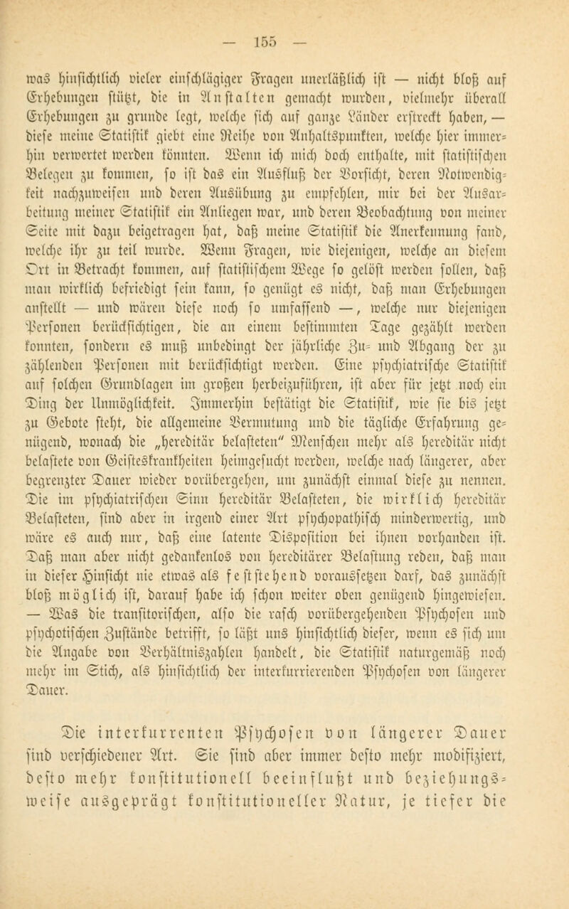 »a3 f)iufid)t(id) Dteler einfd)(ägtger fragen unerläßtid) ift — nid)t blofj auf ©rfjebwtgen fiüfct, bie in VI n ft alten gemadjt »urbeu, ötetmefyr übcvaK (Srfjebungen 511 grunbe legt, h?e(d)e fid) auf gonjc l'äuber erftredft l)aben, — biefe meine ©tatifrif giebt eine 9veil)e oon 3(nl)alt3punfteu, »e(d)e tjter immcr= b/iu rermertet »erben tonnten. SBenn id) nttd) bod) enthalte, mit ftatiftifdjeu Seiegen ju fomntcn, fo ift ba3 ein Slusftufj ber i^orfidjt, beren 9Jot»enbig= feit nad)$u»eifcn uub beren Ausübung ^u empfehlen, mir bei ber 3(u§ar= beitung meiner ©tatifrtf ein 31ntiegen »ar, unb beren ^Beobachtung oon meiner (Seite mit baju beigetragen fyat, bafj meine ©tatifrif bie 5lnerfeunung fanb, »ctd)e ifyr §u teil tourbe. SBenn fragen, mie biejenigen, »eldje an biefem Ort in S3etrad)t fommen, auf ftatifiifdjem 2Bege fo gelöft »erben füllen, bafs mau »irflid) befriebigt fein fann, fo genügt e3 nid)t, bafj man (Srljebuugen aufteilt — unb toären biefe nod) fo umfaffenb —, »etd)c nur biejenigen Ixrfonen berüdfid)tigen, bie an einem bestimmten £age gegäfyft »erben tonnten, fonbern e§ mufj unbebingt ber jäljrltd)e 3U= uno Abgang ber ju 3är)tenbcn ^erfonen mit bcrütfftdjtigt »erben. (Sine pft)d)iatrifd)e ©tatiftif auf foldjen ©runbtagen im großen Ijerbei^ufüfjren, ift aber für jefct nod) ein 1)ing ber Unmöglidjfeit. ^mmerljin beftätigt bie ©tatiftif, »ie fie bis je£t ^u ©ebote ftel)t, bie allgemeine Vermutung unb bie tägliche (Srfafyrung ge- nügcnb, »onad) bie „t)erebitär belafteten SDcenfdjen meljr at§ Ijerebitär nidjt betaftete oon ©eifte<§frauf'l)eiten I)eimgefud)t »erben, »eldje nad) längerer, aber begrenzter 35auer »ieber oorübcrgefyen, um junäd)ft einmal biefe ^n nennen. 2)ie im pfticfyiatrifdjen (Sinn fyerebitär 93elafteten, bie »irftidj r)erebitär 33elafteten, ftnb aber in irgenb einer 2lrt pft)d)opatI)ifd) minber»ertig, unb »äre e§ aud) nur, bafj eine latente S)i§pofition bei iljnen oorfyauben ift. Xa$ man aber nidjt gebanfenloS oon r)erebitärcr Söelaftung reben, bafj man in biefer §inftd)t nie et»a§ a(§ feftftetjenb oorausfe^en barf, ba§ junädjft bloß möglidj ift, barauf I)abe id) fd)on »eher oben genügenb l)inge»iefcn. — 2£a§ bie tranfttorifdjen, alfo bie rafd) üorübergeljenben ^ft)d)ofcn unb pfi)d)otifd)en $uftänbe betrifft, fo läjjt un§ b,infid)tlid) biefer, »enn e§ fid) um bie Angabe oon SSerfyättniSgaljten b/vnbelt, bie ©tattftif naturgemäß nod) meljr im ©tief), a(§ t)infid)ttid) ber interfurrierenben ^fndjofen oon längerer Tauer. S)te intcrhtrrenten ^ftjdjofeu Don längerer SDauer ftnb ncrfdjicbencr Slrt. <Sie ftnb a&er immer befto meljr mobift^ievt, befto mef)r fonftttuttoneH beeinflußt unb 6e3tef)ung§ = toetfe ausgeprägt fonftituttoueller Statur, je tiefer bie