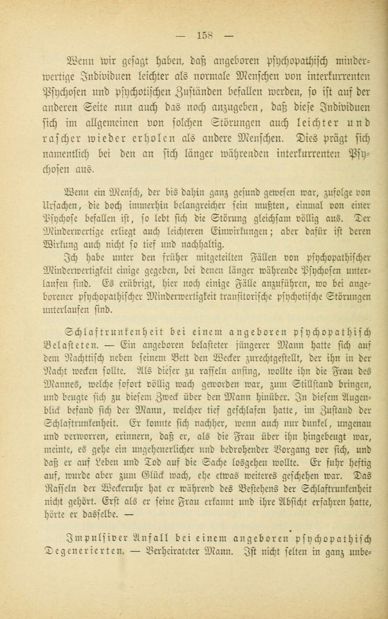 — los _ äBeim tnir gefügt tjaben, i>a% angeboren pft;cf;opatf)t)c^ miuber= mertige Snbroibiten letzter aU normale SOienfcrjen oon interfurrenten ^fttcfjofen nnb pft)cr)otifcf)en guftänben befallen roerben, fo ift auf ber anberert Seite nun auct) bis nodfj anzugeben, baß biefe SnbtOtbuen fiel) im allgemeinen üon folctjen Störungen auct} leidjter unb rafdjer roteber erholen al§ anbere 9.>cenfcr)en. 2)ie» prägt fidj namentlich bei ben an fid) länger roäljrenben interfurrenten Sßft)* cbojen au§. SSenn ein Üftenfd), ber bi§ batjin gan^ gefunb getrefen war, jufolge oon itrfadjen, bie bod) immerhin belangreicher fein mußten, einmal oon einer iMtidiofe befallen ift, fo lebt ftd) bie Störung gteid)fam röllig au§. 2 er 'Diinbertrertige erliegt aucb leichteren ©intrirfungen; aber bafür ift beren SStrfung aucf) nid)t fo tief unb nad)f)attig. 3d) fyüht unter ben früher mitgeteilten fällen oon pfr>cr)opatr)ifcr^ev fOcinbertoertigfeit einige gegeben, bei benen länger tt>äf)renbe ;.J?fnd)ofen unter= laufen finb. ß» erübrigt, Iner nod) einige gälte anjufüljren, roo bei ange^ borener pft)d)Opatl)tfd)er ÜDiinbertrertigfeit tranfitorifdje pfndjotifdje Störungen unterlaufen ftnb. 2d)iaf trunlenf) eit bei einem angeboren pf t)d)Opatl)ifdi Q3elafteten. — ©in angeboren belafteter jüngerer Mann Ijatte ftd) auf bem ?ead)ttifd) neben feinem Sett ben 2ü?eder juredjtgeftellt, ber il)n in ber 5cad}t rceden follte. 2113 biefer ju raffeln anfing, wollte il)n bie grau be§ iOianneS, rceldje fofort cötlig matt) geworben war, gum Stiüftanb bringen, unb beugte fid) §u biefem Qroed über ben dJlarm hinüber. 0 biefem 31ugem blid befanb fid) ber DJcann, welcher tief gefdjlafen fyatte, im 3uffonb ber Sd)taftrunfenl)ett. Gr lonnte fid) nad)I)er, trenn aud) nurbunfel, ungenau unb oerworren, erinnern, bajs er, a(3 bie grau über il)n ungebeugt war, meinte, e» ge^e ein ungeheuerlicher unb bebroljenber Vorgang t»or ftd), unb ba§ er auf £eben unb Tob auf bie Sadje to3gef)en wollte, ©r fufjr f)eftig auf, würbe aber -mm ©lud tvaä), efje ettt?a§ weitere^ gcfd)ef)en war. 2a§ tRaffeln ber 2£ederul)r fjat er wäfyrenb be§ SBeftefyenä ber Sd)laftrunfenl)eit niebt gehört. Grft als er feine grau erfannt unb il)re 2tbftd)t erfahren fyatte, r)örte er basfetbe. — ^mpulfioer Unfall bei einem angeboren pf nd)Opatf)ifd) degenerierten. — Verheirateter 9tfann. 3fi nid)t feiten in ganj unbe=