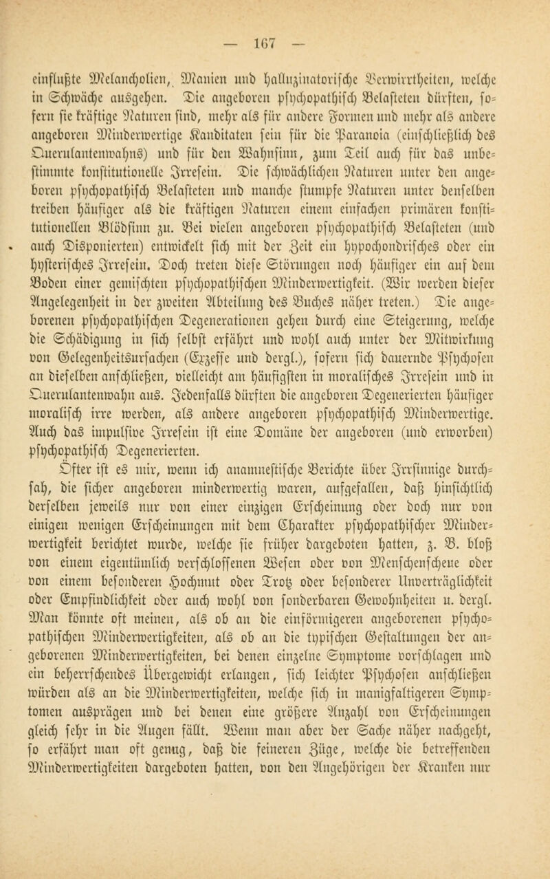 cinflu^te Dictaudjotien, SKanien unb IjalTlii^itotovifdjc 93ertoirrtfyeiten, tr»c(d)c in (Sdjwädje ausgeben. Die angeboren pfnd)opatb,ifd) SBetafteteu bfirften, fo* fern fic feäftige Naturen finb, mcljr afö für anbere formen unb mefyr al§ anbere angeboren 9Jiiuberwertige ^aubitaten fein für bie Paranoia (einfd)tief$tid) be§ OucrutantcnwafynS) unb für ben Söafmfiun, junt Seit and) für ba§ unbc= ftimmte t'onftttiitionellc ^rrefein. Die fd)Wäd)(id)en Naturen unter ben ange= boren pft)d)opatI)ifd) SBelaftcten unb tnandje ftumpfe Naturen unter benfetben treiben häufiger at§ bie fräftigen Statuten einem einfachen primären fonftU tutionellen SBföbfinn ju. 23ei Dielen angeboren pft)d)opatt)ifd) SBetafteten (unb aud) ©imponierten) entwidett fid) mit ber $eit ein t)t)pod)onbrifd)e§ ober ein Imfteri|d)e3 ^rrefein. Dod) treten biefe (Störungen nod) häufiger ein auf bem 23oben einer gemifd)ten pfi)d)opat!)ifd)en äftinbertoertigfett. (Sßir werben biefer Angelegenheit in ber -^weiten Abteilung bei 23ud)es> näfjer treten.) Die ange= borenen pft)djopatb,ifd)en Degenerationen gelten burd) eine (Steigerung, weld)e bie <Sd)äbigung in fidt) fetbft erfährt unb woI)l aud) unter ber SUiitmirfung Don ©etegenljeit§urfad)en ((Srgeffe unb bergt.), fofern fid) bauernbe s}>ft)d)ofcn an biefetbeu anfdjtiefjen, t>ielleid)t am I)äufigften in moralifd)e§ $rrefein unb in Ouerutanteuwafyn au§. ^ebenfalls bürften bie angeboren Degenerierten häufiger moralifdj irre »erben, at§ anbere angeboren pft)d)opatIjifd) 9#inberwertige. Aud) ba§ imputfioe ^rrefein ift eine Domäne ber angeboren (unb erworben) pft)d)opatt)ifd) Degenerierten. öfter ift t§ mir, wenn id) anamneftifd)e SBeridjte über ^jrvfinnifle burd)= far;, bie ftdjer angeboren minbermertig waren, auf gefallen, baß t)infid)ttid) berfelben jeweils nur oon einer einzigen ©rfd)einung ober bod) nur oon einigen wenigen (Srfdjeinungen mit bem ©Ijaraftcr pfödjopatI)ifd)er 9Jcinber= wertigfeit beridjtet würbe, welche fie früher bargeboten Ratten, g. 35. bloß oon einem eigentümlich, t>erfd)toffenen ÜBefen ober oon 9Jienfd)enfd)eue ober üon einem befonberen ^jodjmut ober Dro£ ober befonberer ltnt>erträglid)feit ober ©ntpfinbtid)f'eit ober aud) woI)t oon fonberbaren ©ewofmbeiten u. bergt. Sftan tonnte oft meinen, a(§ ob an bie einförmigeren angeborenen pft)d)o= patl)ifd)en SDcinberwertigfeiten, a(§ ob an bie tt)pifd)en ©eftaltungeu ber an= geborenen äftinberwertigfeiten, bei benen einzelne ©nmptome üorfcfytagen nnb ein beljerrfdjcnbeg Übergewid)t erlangen, fid) teid)ter ^3ft)d)ofen anfcfytießen würben a(3 an bie iUi'inberwertigteiten, mid)t fid) in manigfattigeren (Sfimp-- tomen ausprägen unb bei benen eine größere Anjafyl oon ©rfdjeinungen gteid) fcfyr in bie Augen faßt. 2Benn man aber ber ^>a<ijt näljer nad)geljt, fo erfährt man oft genug, baß bie feineren 3ü^e, wetd)e bie betreffenbeu SDiinberwcrtigfeiten bargeboten fjatten, Don ben Angehörigen ber Äranfen nur