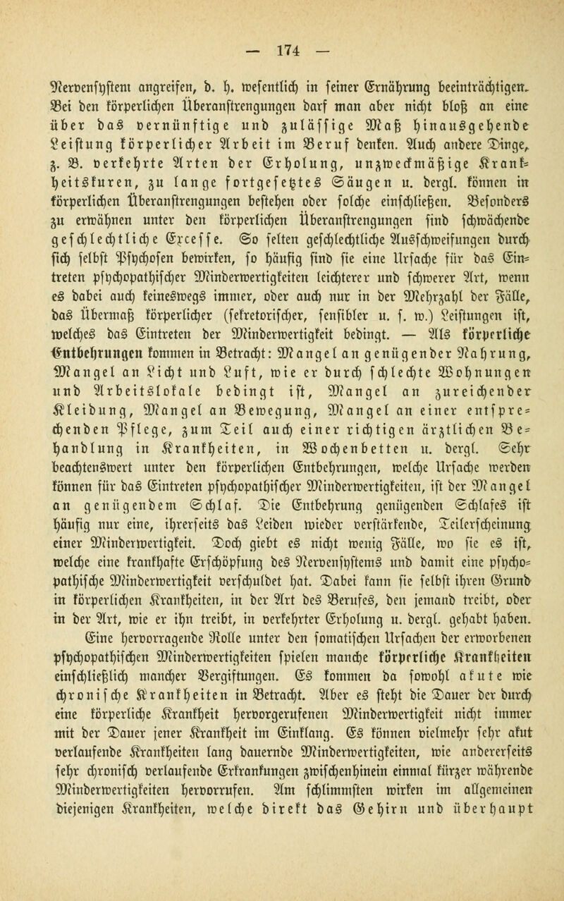 9JerDenfrjftem angreifen, b. fy. roefentlid^ in feiner ©rnäfyrung beeinträchtigen. SBet ben förperticfyen Überanftrengungen barf man aber nid)t btofj an eine über ba§ oernünftige unb guläffige 9Jia§ t)inan§geb,enbe Stiftung förderlicher Arbeit im Sßeruf benfen. 5Iud> anbere 1Hnger §. 33. oerfefyrte Wirten ber (Srbolung, un^mecfmä^ige $ranf= fyeitSfuren, gu lange f ortgef e£te§ ©äugen u. bergt, fönnen in förderlichen Überanftrengungen beftefyen ober fotdje einfdjtiefjen. 93efonber§ ju ertoäfmen unter ben körperlichen Überanftrengungen finb fd)toäcf)enbe gefcf)ted)tlicf)e ©rceffe. @o feiten gefd)(ed)tlid)e 21u<§fd)roeifungen burd) fid) felbft 1ßföd)ofen bemirfen, fo fyäuftg finb fie eine llrfact)e für ba§ @in= treten pftydjopatfyifdjer Sftinbermertigfeiten leichterer unb fernerer 5Irt, trenn e§ babei aud) feine§tt>eg§ immer, ober aud) nur in ber SJMn^at)! ber $äüe, ba§ Übermaß förderlicher (fefretorifdjer, fenfibler u. f. m.) Seiftungen ift, meines ba§ ©intreten ber SDfinbertoertigfeit bebingt. — 211§ fb'rprriitfje <*tttbef)rungen fommen in Sßetrac^t: Sftangel an genügenber 9caf)rung, Mangel an Sid)t unb Suft, mie er burd) fdjledjte 2Bof>nungen unb 2lrbeit§lofale bebingt ift, Mangel an jureidjenber $teibung, Mangel an SBemegung, Mangel an einer entfpre = tfjenben Pflege, gutn £eil aud) einer richtigen ärjtlidjen 93 e = fyanblung in $ranfljeiten, in SS ocfyen betten u. bergl. ©ef)r bead)ten§toert unter ben förperlidjen ©ntbefyrungen, toeldje Urfacfye »erben fönnen für ba§ (Eintreten pf&d)opatb,ifcljer SDftnbermertigfeiten, ift ber Mangel an genügenbem <5d)laf. 1)ie ©ntbefyrung genügenben (Sd)(afe§ ift häufig nur eine, ib,rerfeit§ ba§ Seiben ftneber oerftärfenbe, £ei(erfd)einung einer SQiinbermertigfeit. 2>od) giebt e§ nid)t menig Säße, mo fie e<§ ift, toetdje eine franfljafte ©rfdjöpfung be§ 9ieroenftiftem§ unb bamit eine pfod)o= patfjifdje ÜDftnbermertigfeit oerfdmlbet fyat. 2)abei fann fie felbft ifyren @runb in förperfidjen ^ranffyeiten, in ber 5lrt be§ $8erufe<8, ben jemanb treibt, ober in ber 5lrt, toie er tfm treibt, in oerfefyrter ©rfyolung u. bergt, gehabt l)aben. ©ine fjeroorragenbe s<Roüe unter ben fomatifdjen llrfad)en ber crtoorbenen pfödjopatbjfcb/n ÜEftinbertoertigfeiten fpielen mandje f'b'rjjrrlidjc töranflmten etnfdjliefslicb, mancher Vergiftungen. ©<§ fommen ba fomob,! a 1 u t e mie djronifdje Sdt'ranfljeiten in 23etrad)t. 51ber e§ ftef)t bie ®auer ber burcb, eine iorperlidje Äranffyeit Ijeroorgerufenen äftinbermertigfeit nid)t immer mit ber £)auer jener ^ranfr)eit im ©inftang. ©§ fönnen oielmefyr fefyr afut oerlaufenbe ^ranffjeiten lang bauernbe 9)?inbertt>ertigfeiten, mie anbercrfeitS fer)r djronifd) oerlaufenbe ©rfranfungen ^noifct)enr)tnetn einmal fürjer toäfjrenbe SDfänberttiertigfeiten fjeroorrufen. 2lm fdjlimmften mirfen im allgemeinen biejenigen Äranffyeiten, meldje bireft baS @ e r) i r it unb überhaupt