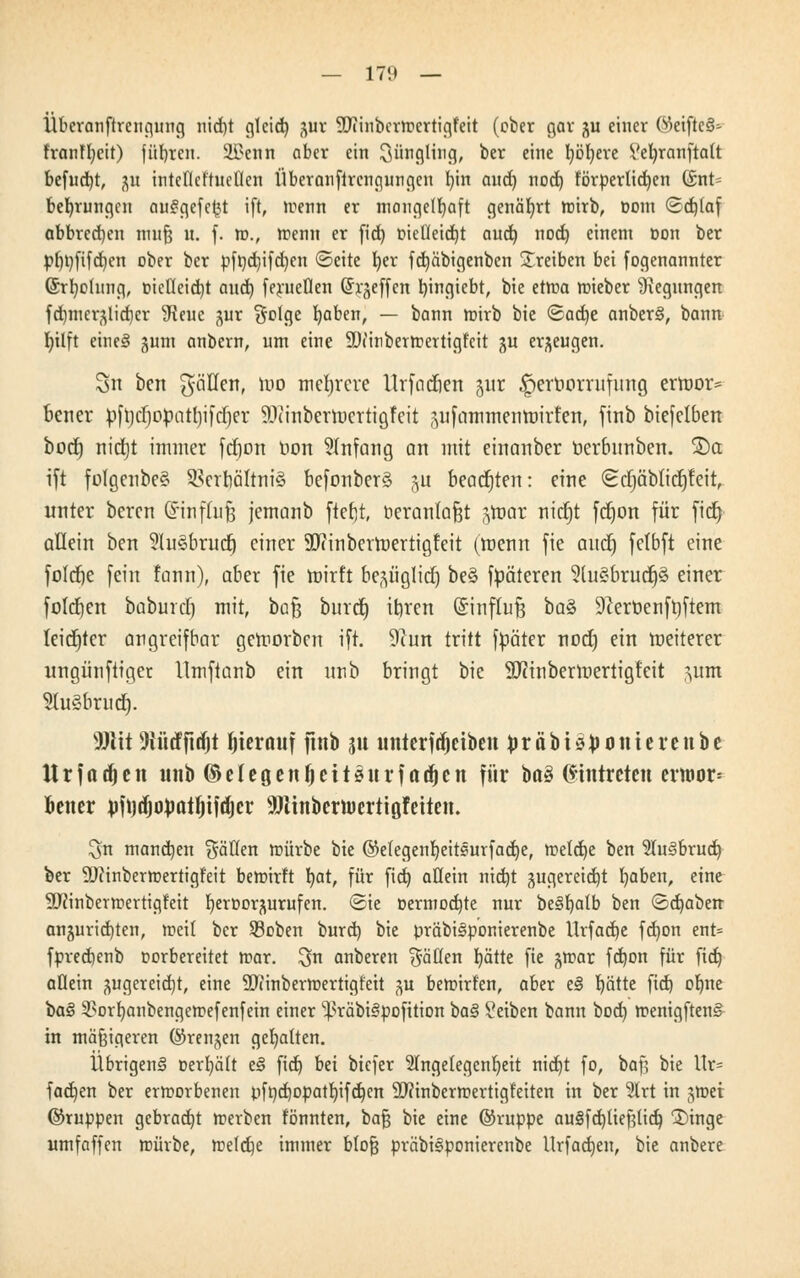 Überanftrengung nid)t gicid) ^ax OTinbcrmcrtigfeit (ober gar ju einer ®eijle8= franffyeit) führen. Üi?enn aber ein Jüngling, ber eine l)öt)ere Vebjanftalt befugt, 31t intefleftuctlcn Überanflrengungcn l)in and) nod) förderlichen (Stlte bedungen auSgefcftt ift, trenn er mangelhaft genährt mirb, com <3d)(af abbrechen muß n. f. tu., trenn er fid) melleidjt aud) nod) einem Don ber pf)t)fifd)en ober ber pft)d)ifd)en ©eite l)er fd)äbigenben treiben bei fogenannter ©rt)ohmg, metleicrjt and) ferueflen (Ji^effen bjngiebt, bie etma mieber Regungen fd)mer(^lid)cr 3teue %ux §otge b,aben, — bann mirb bie <&adt)e anberS, bann I)ilft eine§ gum anbern, um eine SDiinbermertigfcit gu erzeugen. 3n bert fällen, wo mehrere Urfadien -$ur |)erOorriifimg erroor* bener pfrjd)opatl)iftf)er EWittbertoertigfeit äiifammenroirten, ftnb biefelben boefj nidjt immer fdjon Hort Anfang an mit einartber Oerbnnben. ®a ift folgenbe§ 2>erriältni§ befonberä ju beachten: eine (ScrjQbitcfjfeit, unter beren G'influf; jemanb ftebjt, beranlafjt jtoar nidjt fdjon für fid) allein ben ?ht§bruct) einer SJiinbertoertigteit (roenn fie audt) felbft eine fold)e fein fann), aber fie mirft be^üglid) be§ fpäteren 2lu§brud)§ einer foldjen baburdj mit, ba^ bind) it)ren ©inftufj baZ 9?eröenft)ftem leichter angreifbar geworben ift. ^un tritt fpäter nod) ein weiterer ungünftiger llmftanb ein unb bringt bie SJctnberWertigfeit jum Sluäbrudj. Wit 5iürfftrfjt hierauf ftnb ju unterfdjeibeu präbis^onterenbe U r f a d) c n uttb © e I c g e n \) c 11 s u v f a d) c n für ba§ Eintreten evtttor= better yfotfjopatfjtfdjer SOTinbenuertigfeiten. ^n mannen fällen mürbe bie ©efegenljeitsurfadje, metdje ben 2Iu§brud) ber DJiinbermertigfeit bewirft I)at, für fid) allein nid)t gugereidjt fyaben, eine 9J?inbern>ertigfeit fjeroor^urufen. <Sie oermod)te nur beSfyatb ben <3d)aben anzurichten, meit ber Soben burd) bie präbiSponierenbe llrfad)e fd)on ent= fprecfjenb oorbereitet mar. ^n anberen $äHen blatte fie ^mar fd)on für fid) allein ^ugereid)t, eine Sftinbermertigfeit ^u beroirfen, aber e£ blatte fid) ofme baS 3?orf)anbengemefenfein einer ^räbiSpofition ba§ Seiben bann bod) menigftenS in mäßigeren ©renjen gehalten. Übrigens uertjält eS fid) bei biefer Angelegenheit nid)t fo, baß bie Ur= fad)en ber ermorbenen pft)d)opatf)ifd)cn Sftinbermertigf'eiten in ber 5lrt in $mi ©ruppen gebracht merben fönnten, ba$ bie eine ©ruppe au§fd)tießlid) 3)inge umfaffen mürbe, meldje immer bloß präbiSponierenbe llrfadjen, bie anbere