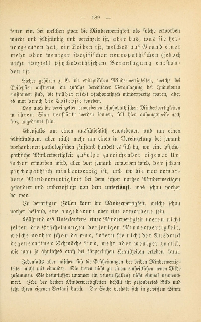 feiten ein, bei toetcfjen &ti)ar bie 'i'Jcinbermertigfeit ali foldjc ermorben mürbe nnb felbftänbig unb bcrctngett ift, aber ba^, ma§ fie t)er = üorgerufcn bat, ein Setben ift, meiere? auf (SJrunb einer mefyr ober meniger fpe^tftfd^cn neuropatt)ifcf)en (jeboct) nidjt fpejielt p\tjd^opatl)ifd)en) Veranlagung entftan = ben ift. ^ptefyer gehören 5. 33. bie epiteptifdjen SDfinberroerttgfetten, meiere bei ©ptlepften auftreten, bie jufolge fyerebitärer Veranlagung bei ^nbioibuen entftanben finb, bie früher nid)t pfnd)opatI)ifd) minberwertig waren, aber e§ nun burd) bie ©pttepfie würben. S)af5 and) bie ßerein^etten erworbenen pftid)0patl)tfd)en ÜOiinberwertigfeiten in ifyrem ©inn üerftärft werben fonnen, fott r)tcr anfyang§weife nod) fur(^ angebeutet fein. ©benfaüö um einen auäfcpeßlttf) erroorbenen unb um einen felbftänbigen, aber ntcrjt metjr um einen in Vereinzelung bei jemanb Dortjanbenen patbologifcfjen ^uftanb bjanbelt e§ fiefj ba, mo eine üft)cf)i> patbjifcfje 3)cinbermertig!eit zufolge ^ureierjenber eigener Ur = fachen ermorben wirb, aber Don jemanb erroorben mirb, ber fdjon pfrjcfiopatrjifcrj minbermertig ift, unb mo bie neu ermor* bene 9J?inbermertigfeit bei bem fcfjon uorljer Sftinbermertigen gefonbert unb unbeeinflußt üon bem unterläuft, ma§ fetjon öorrjer ta mar. Sn berartigen Ratten Eann bie SOJinbermertigfeit, meldte fcfjon oorber beftanb, eine angeborene ober eine ermorbene fein. Sßäfyrenb be§ Unterlaufen§ einer 50cinbermertigfeit treten nidgt feiten bie (£rfMeinungen berjenigen Sttinbermertigfeit, meterje oorf)er fetjon ba mar, fofern fie nicfjt ber 5Iu3bruc£ begeneratiöer ©cfjmäcfje finb, mebr ober meniger gurüdE, mie man ja äf)nlicrjeä auef) bei förpcrlid^en Siran Reiten erleben tarnt. ^ebenfalls? aber mtfd)en ftd) bie (SrfMeinungen ber beiben SJctnberwertig* feiten nid)t mit einanber. ©ie treten nid)t gu einem einfjettlidjen neuen Silbe jufammen. ©ie beeinfluffen einanber (in reinen fällen) nid)t einmal nennen§= wert. Sebe ber beiben SDiinberwertigfetten behält ifyr gefonberteS 33itb unb feijt tfyren eigenen Verlauf burd). £)ie <5ad)t oerfyält fid) in gewtffem ©inne
