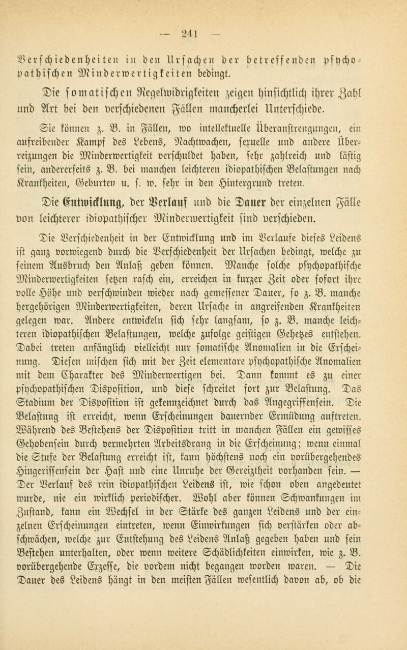 ^erf d)iebenl)ei ten in ben Urfadjen ber betreffenben pft)d)0 = patfyifdjen ^cinbermertigfeiten bebingt. ©ie fomatifdjen SRearfnnbrißfeitcn geigen l)infid)tlid) ifyrer $abl linb 2lrt bei ben berfdrjtebenen fallen mancherlei Unterfcfjtebe. Sic fönneu j. 33. in Säuen, mo intelleftueÜe Überanftrengungcn, ein anfretknber $ampf be§ £eben§, 9?ad)tmad)en, ferueffe unb anbere Über= retjungen bie Winbermertigfeit oerfdndbet Ijaben, fef»r £al)(reid) unb läftig fein, anbererfeitS %. 33. bei mand)en leichteren ibiopatf)ifd)cn 33efaftungen nad) ftranffyeiten, (Geburten u. f. tt>. feJjr in ben ^intergrunb treten. Sie (Intttricfluitß, ber Verlauf unb bie Sauer ber einzelnen gätte non leichterer ibiopatl)ifdjcr SOfönberroertigfeH finb üerfdjieben. 2>ie SBerfd)icbent)eit in ber ßntmidfung unb int Verlaufe biefe§ 8eiben§ tfi gan§ Dormiegenb burd) bie 33erfd)iebenf)eit ber Urfadjen bebingt, meld)e $u feinem 2lu§brud) ben 9Intafj geben tonnen. 9)?and)e fotd)e pft)d)opat!)ifd)e ilTcinbermertigfeiten fe^en rafd) ein, erreichen in fur^er $eit ober fofort ifyre imtle £)öl)e unb oerfdjminben mieber nad) gemeffener CDauer, fo 3. 33. mandje bergefyörigen Winbermertigfeiten, beren Urfad)e in angreifenben ^ranffyeiten gelegen mar. anbere entmidetn fid) fefjr (angfam, fo 3. 33. mand)e leid)- teren ibiopatfyifdjen 33etaftungen, metdje gufotge geiftigen ©eljeljeS entfielen. 3)abet treten anfänglich, Dieüetcfjt nur fomatifcfje Anomalien in bie (Srfd)ei- nung. liefen mifdjen fid) mit ber $eit elementare pft)d)0patl)ifd)e Anomalien mit bem (Sljarafter bes> 9)cinbermertigen bei. 2)ann fommt e§ ju einer pft)d)Opatt)ifd)en 1)t§pofttion, unb biefe fdjreitet fort jur 33etaftung. £>a£> ©tabiunt ber 1)i§pofition ift ge!enn^eid)net burd) ba§ ?lngegriffenfetn. ®ie 33elaftung ift erreicht, menn @rfd)einungen bauember (Srmübung auftreten. 9Bäl)renb be§ 33efteljen§ ber 1)i§pofition tritt in manchen Säßen ein gemiffeö ©ebobenfein burd) oermefyrten 2(rbeitgbrang in bie ©rfdjeinung; menn einmal bie Stufe ber 33elaftung erreicht ift, tann I)öd)ften§ nod) ein oorübergeI)enbe§ ^ingeriffenfein ber §aft unb eine Unruhe ber ©ereifert oorfyanben fein. — 2)er 33er(auf be3 rein ibiopatl)ifd)en ?eiben§ ift, mie fd)on oben angebeutet mürbe, nie ein mirf'üd) periobifd)er. 2Bol)t aber tonnen ©cfjmanfungen im 3uftanb, fann ein 2öed)fel in ber ©tärfe be§ ganzen ^etbenS unb ber eim jetnen (Srfdjeinungen eintreten, menn (Sinmirfungen fid) oerftärfen ober ab? fdjmädjen, me(d)e ^ur ©ntfteljnng be§ Reibens? %nla§ gegeben fyaben unb fein 33efter/en unterhatten, ober menn meitere ©d)äblid)teiten einmirfen, mie 3. 33. oorübergefyenbe ©rjeffe, bie oorbem nid)t begangen morben mareu. — S)ie ®auer be§ ?eiben§ l)ängt in ben meiften Säßen mefentttdj baoon ab, ob bie