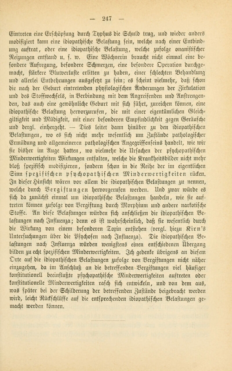 (Eintreten eine (Srfd)5pfung burd) £npt)U§ bie ©d)itlb trug, unb roieber onbcrS mobifijiert tarnt eine tbtopat^ifdfje Velaftuug (ein, roeldje nad) einer (£ntbinb= nng auftrat, ober eine ibiopatl)ifd)e Vetaftung, roetdje ftufotge onantftifdjer s3iei;mngcn entftaub u. f. ro. (Sine SEßödjnertn braucht nidjt einmal eine bt- fonbere Aufregung, befonbere ©dunei^en, eine befonbere Operation burd)ge= mad)t, pariere $Mutüerhtfte erlitten 311 fyaben, einer fd)ted)ten 93el)anbtung unb allerlei Entbehrungen au§gefe$t ju fein; e§ fd)eint Dietmefyr, bajj fd)on bie nad) ber ©eburt eintretenben pI)t)fio(ogifd)en Snberungen ber 3irfulation unb bc§ ©toffroedjfetS, in Verbinbung mit bem Slngretfenben unb 9lnftrengen= ben, ha§ aud) eine geroöl)nttd)e ©eburt mit ftd) füljrt, preidjen tonnen, eine ibiopat()ifd)e Vetaftung ^eroor^urufen, bie mit einer eigeutüm(id)en ©leid)* giltigfeit unb SDfübtgfett, mit einer befonberen (5mpftublid)feit gegen ©eräufdje unb bergt. einfyergeljt. — ®ie§ leitet bann hinüber gu ben ibiopatI)ifd)en Söelaftungen, roo el fid) nid)t mef)r roefentlid) um 3uftänbe patt)otogifd)er (Srmübung unb atigemeineren patf)ologifd)en 2lngegriffenfein§ fjanbett, roie mir fie bisher im 2luge Ratten, roo tnelmeljr bie Urfadjen ber pft)d)opatf)ifd)en SDftnberroertigteiten SSirfungen entfalten, roeldje bie ^ranffyeitSbüber nid)t mel)r btofj fpejtfifd) mobileren, fonbern fd)on in bie ^eifye ber im eigentlichen ©inn fpejiftfdjen pf t)d)Opatl)if djen 9)?inberroerttgf eiten rüden. 3n biefer £>inftd)t roären oor allem bie ibiopatI)ifd)en Velaftungen ju nennen, roeld)e burd) Vergiftungen Ijerüorgerufen roerben. Unb jroar roürbe e§ fid) ba §unärr)ft einmal um ioiopat!jifd)e Vetaftungen Ijanbeüt, rote fie auf= treten tonnen jufolgc oon Vergiftung burd) Stftorpfyium unb anbere nartotifd)e (Stoffe. 2ln biefe Vetaftungen roürben fid) anfdjüefjen bie tbiopatt)ifd)en Ve= laftungen nad) ^nftuenja; benn e3 ift roaljrfdjemftd), bafj fie roefentlid) burd) bie SBirt'ung Don einem befonberen £orin eutfteljen (oergt. b,ieju $trn'§ Unterfudjungen über bie ^ft)d)ofen nad) ^nffaenja). 2)ie ibiopatf)ifd)en Be- lüftungen nad) ^nftuenja roürben roemgften3 einen entfd)iebenen Übergang bitben gu ed)t fpejiftfcfjen 9Jcinberroertigteiten. 3d) gebente übrigeng an biefem £)rte auf bie ibiopatf)ifd)en Velaftungen §ufolge oon Vergiftungen nid)t näfyer ein^uger/eu, ta im 2lnfd)luf$ an bie betreffenben Vergiftungen Diel fyäufiger tonftitutionetl beeinflußte pft)d)Opatf)ifd)e 9Jfrnberroertigfeiten auftreten ober fonftitutionetle 9Jimberroertigtetten rafd) ftd) eutroideln, unb Don bem au§, roa§ fpater bei ber @d)i(berung ber betreffenben ,3uftänbe beigebracht roerben roirb, leid)t 3?ürffd)tüffe auf bie entfpred)enben ibiopatl)tfd)en Vetaftungen ge= mad)t roerben tonnen.