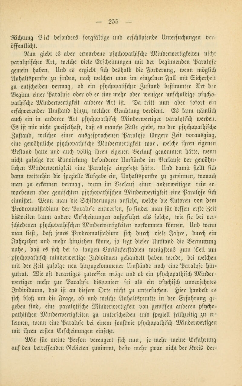 iftidjtung %{id bcfonber» forgfätttge unb erfd)öpfenbe Itntcrfuc^uncjen Der- öffentlid)t. 9tun giebt e§ aber ermorbcne pft)d)opatt)ifd)e 3!J}inbertüertigfeiten nidjt para(t)tifd)er 2trt, metdje Diele ($rfd)einungen mit ber begiunenben ^araloi'e gemein b,aben. Unb e§ ergicbt ficf) beSfyatb bie $orberung, menn möglich &nc)att3punfte ju ftnben, nad) metdjen man im einzelnen (5aü mit ©tdjerfyeit ju entfdjeiben oermag, ob ein pft)d)opatifd)cr $uftanb bcftimmter 2Irt ber ^Beginn einer ^aratofe ober ob er eine mefyr ober weniger unfdjutbige pft)d)o= pat^tfd^e SQJinbcrmerttgfett anberer 5lrt tji. 3)a tritt nun aber fofort ein erfdjmerenber llmftanb fyin^u, rocldjer S8ead)tuttg üerbient. (§» tarnt nämüd) aud) ein in anberer %xt pfi)d)opjtl)ifd) SSWinbevroertiger parafntifd) »erben. <£§ ift mir nidjt ^rüctfel^aft, baft e§ mand)e $ätle giebt, mo ber pfi)d)0patl)ifd)e 3uftanb, metdjer einer au§gefprod)enen ^aratofe längere 3e^ oorauSgtng, eine gemö()nlid)e pft)d)opatl)ifd)e SDftnbermertigfeit mar, metd)e il)ren eigenen Söeftanb fyatte unb aud) oöllig ifyren eigenen Verlauf genommen b,ätte, menn nid)t zufolge ber ©inmirfung befonberer llmftänbc im Sertaufe ber gemöljn= Itdtjen 9J?inbermertigfett eine ^aratnfe eingefe^t r)ättc. Unb bamtt [teilt fid) bann mettcrljm bie fpe^iede Aufgabe ein, ^Inb/attlpunfte §u gemimten, monad) mau gu erfennen üermag, menn im Verlauf einer anbermettigen rein er- worbenen ober gemifdjten pft)d)opatf)ifd)en ÜJcmbermertigfeit eine ^aratnfe fid) einniftet. 2Benn man bie ©d)i(berungeit anfielt, me(d)e bie Tutoren Don bem s^robromatftabiuin ber ^aratöfe entwerfen, fo finbet man für beffen evftc 3eit bi§metten t'aum anbere (SrfMeinungen aufgeführt at§ fo!d)e, mie fie bei Der= fdjiebenen pft)d)opatl)ifd)en SDcinberroertigfeiten Dort'ommen fönnen. Unb menn man tieft, ba$ jene§ ^robromatftabium fid) burd) oiete Sfafyre, burd) ein .^afjrjeljnt unb met)r rn'njteljen tonne, fo (egt biefer Umftanb bie Vermutung nafye, baß e§ fid) bei fo langen 33or(äuferftabten menigften§ guiu Xtxl um pft)d)opatt)ifd) miubermertige ^nbioibnen gefyanbelt fyaben toerbe, bei metdjen mit ber Qt'xt ^ufolge neu b.ingugefontmener Umftänbe nod) eine ^aratofe \)\n- jutrat. SBte oft berartige» jutreffen möge unb ob ein pft)d)Opat!)ifd) Sttinber mertiger ntefyr -wr Iparalnfe biäponiert fei al§ ein pft)d)ifd) unoerfeljrter Snbioibuum, ba§ ift an biefent Orte nidjt ju unterfud)en. §ier I)anbelt e3 fid) btoft um bie $rage, ob unb mefd)e 2lnt)att3puntte in ber (Srfafyrung ge= geben ftnb, eine paratotifdje 9J?inbermertigfett Don gemiffen anberen pft)d)o = »atl)ifd)en 9D?inbermertigt'eiten gu unterfd)etbeu unb fpe^ieü früb^eitig gu t\- fennen, menn eine ^aratpfe bei einem fonftmie pfi)d)opatI)ifd) 9)?inbermerttgeu mit ifyren erften (Srfdjeinungen einfeljt. Wir für meine ^erfon oerengert fid) nun, je mel)r meine Gk-fafyrung auf ben betreffettben ©ebieten junimmt, befto mefyr ^mar nid)t ber $rei§ ber=