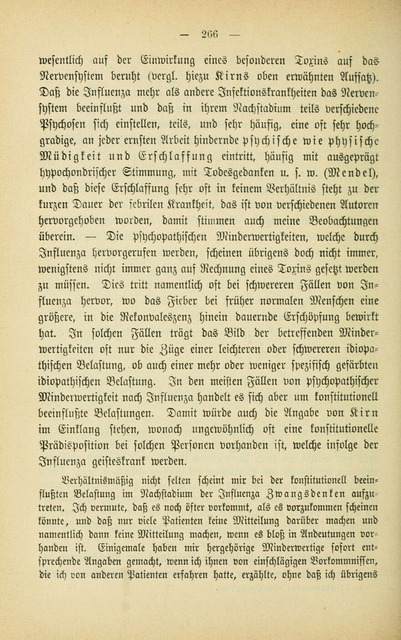 roefenttid) auf ber ©inmirfung eines befonberen i£o$m3 auf baS Sfteruenfrjftem beruht (bergt, fjieju SHrnS oben erroäfjnten 2fuffa|). $)aß bie Suffuen^a mef)r als anbere SnfeftionSfranfrjeiten baS 9?erbcn^ frjftem beeinflußt unb ba$ in irjrem 9fad)ftabtum teils berfcfjiebcne *ßft)cr;ofen fid) einfteüen, teil«, unb fef)r häufig, eine oft fefjr t)ocr)= grabige, an jeber ernften Arbeit fjinbernbe bfrjcfnfcfje roie bfjrjfifcrje Sftübigf eit unb (Srfcfjtaffung eintritt, fjäufig mit ausgeprägt fjt)bocrjonbrifcrjer ©timmung, mit XobeSgebanfen u. f. m. (SDtenbel), unb baß biefe ©rfcfjlaffung fetjr oft in feinem BerrjättniS fterjt §u ber furjen SDauer ber febrilen Äranf^eit, baS ift bon berf ergebenen Tutoren rjerborgerjoben roorben, bamit fttmmen auct) meine Beobachtungen überein. — SDie bftjcrjobatrjifcrjen 9J?inberroertig!eiten, tüelcr)e burcf) Snfluenja fjerborgerufen roerben, fcrjeinen übrigens bocf) nicfjt immer, roenigftenS nictjt immer ganj auf Sfactjnung eines StorinS gefegt toerben $u muffen. 2)icS tritt namentlich oft bei ftfjtoereren gälten bon Sn= ffuensa fjerbor, roo baS gicber bei früher normalen Stfenfcrjen eine größere, in bie SfafonbateSjens rjinein bauernbe ©rfctjöbfung bewirft Jjat. Sn folgen gälten trägt baS Bilb ber bctreffenben 9J?inber= roertigfeiten oft nur bie $üge einer leichteren ober fcfjroereren ibiobü= t^tfctjen 33etaftung, ob aud) einer merjr ober roeniger fpejififcrj gefärbten ibiobatf)ifcrjen Belüftung. Sn ben meiften gälten Hon bfbcrjobatrjifcfjer Sücinberroertigfeit nacrj Snffuen^a fjanbelt eS ftdt) aber um fonftitutionelt beeinflußte Belüftungen. Stamit roürbe aud) bie Angabe oon Stirn im ©inftang ftebjen, roonacfj ungeroöfjnlicf) oft eine fonftitutionelle ^räbiSbofition bei fotcrjen ^erfonen bortjanben ift, roeldje infolge ber Snftuen^ü geifteSfronf roerben. Verhältnismäßig ntd)t fetten fäjeint mir bei ber fonftitutionelt beein^ ftußten Selaftung im 9?ad)ftabium ber 3nffuenäa ^toangSbenfen aufju^ treten, ^d) üermute, baß e§ nod) öfter oorfommt, als e§ üorjufommen fd)einen fönnte, unb baß nur oiete Patienten feine SRitteilung barüber machen unb namentlich, bann feine äRttteitung machen, toenn e§ bloß in Stnbeutungen oor= Ijanben ift. ©nigemafe Ijaben mir ^ergeprige 9J?inberft>ertige fofort ent= fpredjenbe Angaben gemalt, toenn id) ilwen oon einfcfytägtgen Vorfommniffen, bie id) con anberen Patienten erfahren fjatte, erjäfytte, ofme baß id) übrigen§