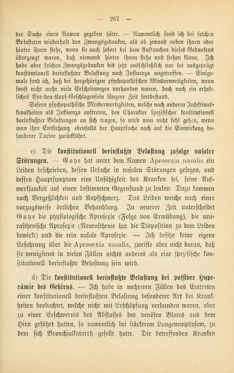 ber <Sad)c einen Quinten gegeben ()ätte. — sJiaiuentüd) fanb id) bei fo(d)cn SBelaftetcn tmcberljolt ben .ßroangSgebanfen, ab§ ob jenianb neben ifnien ober fyinter ifynen ftelje, roenn fie and) fofort bei bem $fuftaud)en biefe§ @ebanfen§ überzeugt rcaren, baß niemanb fyinter ifynen ftelje unb ftefyen fönne. 3d) fjabe aber fotdjen ^nxutgggcbanfen bi§ jefct au3fd)ließlid) nur bei ausgeprägt fonftitutioneü beeinflußter s-8e(aftung nad) ^nfluen^a angetroffen. — Sinige= male fanb id), baß bei Ijergefyörigen pft)d)opatl)ifd)en SDttnberroertigt'eiten, roenn fonft nid)t meljr Diele (Srfdjeinungen t>ort)anben maren, bod) nod) ein erl)eb= tid)e§ 53orsben^opf=©efd)tagenfein längere $eit fortbeftanb. (Sofern pfnd)opatl)ifd)e ÜD?inbermertigf'eitcn, roe(cr)c nad) anberen ^nfeltiong» franff)eiten aU ^nfluenja auftreten, ben (£l)arafter fpe^ififdjer fonftituttonetl beeinflußter Sßefaftungen an ftd) tragen, fo roirb man nitf)t feljl gel^n, tnenn man iljre ©ntftetmng ebenfalls ber §auptfad)e nad) auf bie ©inmirfung be* fonberer £orine jurüdfüb,rt. c) £>ie fonftitutioneü' oeetnftujjte SMaftung jufolßc nafafcv Störungen. — © lt t) e fjat unter bem tarnen Aprosexia nasalis ein Seiben betrieben, beffen Urfadje in nafnlen (Störungen gelegen, unb beffen £>auptft)mptom eine Unfätjigfett be§ tanfen fei, feine 2Iuf- merffamfeit auf einen beftimmten ©egenftanb 51t lenfen. 5)0511 fommen nodj 5$ergeßltcf)teit unb Äopffc^merj. 2)a3 Setben roeicfje nad) einer borjug^njeife örtlichen 33et)anblung. 3>n neuerer $eit unterfdjeibet ©urje bie pf)l)fiotogifc§e 2(proferje ($ola,e öon ©rmübung), bie neu* raft^enifdje s2lproferje (ÜJceurafttjenie tjat bie 2)i3pofition 511 bem Seiben betoirft) unb bie rein nafale ?(profe;rie. — Sei) befitje feine eigene (Srfat)rung über bie Aprosexia nasalis, Reifte ober nierjt baran, ba^ fie roenigftenä in Dielen gälten nicfjtä anbereä als eine fpe^ififd^e ton- ftitutionell beeinflußte 33elaftung fein roirb. d) 3)ie fonftitutioneü beeinf(uf|te 23elaftuttß bei pafftöer $Wt* rämie be3 ©cljirnä. — Scf) fjabe in mehreren fällen \)a§> ©intreten einer fonftitutioneü beeinflußten 23elaftung befonberer 2lrt bei $ranf= Reiten beobachtet, tneIcJ)e nierjt mit (irfdjöpfung oerbunben roaren, aber &u einer ©rfctjroerniä beS 5lbfluffe§ be3 oenöfen 93Iutc§ au§ bem £)irn geführt fjatten, fo namentlich bei ftärferem Sungenempf)l)fem, 51t bem fidj SSroncrjialfatarrl) gefeilt t)atte. £)tc betreffenben Äranfen