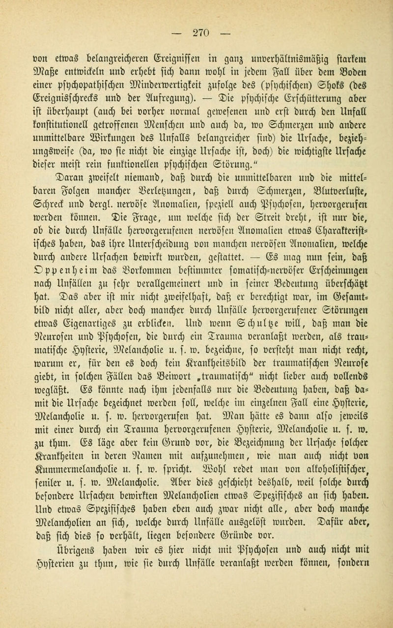 toon etmaä belangreicheren ©reigniffen in ganj unoerb/ältniSmäfjig ftarf'em äftafje entmidetn unb ergebt fic£> bann tr>o^t in jebem $aff über bem Sobcn einer pft)d)or>atI)ifd)en 9J?inbermertigteit zufolge beS (pft)d)ifd)en) SljotS (be§ ©reigni§fdjred§ unb ber Aufregung). — £)ie pföd)ifdje (§rfd)ütterung aber tft überhaupt (aud) bei üorfyer normal gemefenen unb erft burd) ben Unfall fonftitutionetl getroffenen 9D?enfd)en unb and) ba, mo Sc^mer^en unb anbere unmittelbare SBirtungen be§ Unfalls belangreicher finb) bie Urfadje, begieß ung§meife (ba, mo fie nid)t bie einzige Urfadje tft, bod)) bie midjtigfte Urfadje biefer meift rein funt'tionetten pft)d)ifd)en «Störung. S)aran gmeifett niemanb, bafj burd) bie unmittelbaren unb bie mittel* baren folgen mancher Verlegungen, bafj burd) Sa^mer^en, Slutoerlufte, <Sd)red unb bergt, neroöfe Anomalien, fpe^iett auet) $ßft)d)ofen, IjerDorgerufen »erben tonnen, $)ie $rage, um roetdje ftd) ber «Streit breljt, tft nur bie, ob bie burd) Unfälle tjeroorgernfenen neroöfen Anomalien etma§ ßfyaratterift* ifd)e§ fyaben, ba§ ifyre Unterfdjetbung oon mannen neroöfen Anomalien, meldje burd) anbere Urfadjen bemirft mürben, geftattet. — ©§ mag nun fein, bafj Dppenfyeim bas> Vortommen beftimmter fomatifd)=neroöfer (Srfdjeinungen nad) Unfällen gu fefyr oerallgemetnert unb in feiner Sßebeutung überfdjäfct I)at. £>a§ aber ift mir nid)t jmeifelljaft, bafj er berechtigt mar, im ©efamt* bilb nid)t aller, aber bod) mancher burd) Unfälle fyeroorgerufener Störungen etma§ (StgenartigeS §u erblirfen. Unb tuenn ©d)ut§e mit!, bafj man bie 9ceurofen unb 1ßft)d)ofen, bie burd) ein Srauma oerantafjt merben, al§ trau* matifdje .pnfterie, Melancholie u. f. m. be^eidjne, fo üerftefyt man nid)t red)t, marum er, für ben e<§ bod) fein $rantt)eit§bitb ber traumatifd)en 9Jeurofe giebt, in folgen fällen ba% öeimort „träumatifd) nidjt lieber aud) öollenbä megläfjt. ©3 tonnte nad) ifym {ebenfalls nur bie SBebeutung fyaben, bafj ba= mit bie Urfad)e bejeidjnet merben folt, meld)e im einzelnen %aü. eine ^nftcrie, 9)?etand)olie u. f. m. l)ert>orgerufen fyat äftan I)ätte e§ bann alfo jemeilä mit einer burd) ein Trauma Ijeroorgerufenen £>t)fterte, 9)cetand)otie u. f. ro. ju tb,un. (£3 läge aber tein ©runb oor, bie S3ejeid)nung ber Urfadje fotcf)er ^rantljeitett in beren tarnen mit aufzunehmen, mie man aud) nid)t bon $ummermetand)otie u. f. m. fpridjt. 2Bot)t rebet man oon attofyotiftifdjer, feniter u. f. m. 9)Zeland)otie. 51ber bieg gefd)icl)t beSfyatb, meit fotd)e burd) befonbere Urfadjen bemirtten äRetandjolien etma§ Spejififd)e§ an fid) b,aben. Unb etma§ Speäififd)e§ l)aben eben and) jmar nid)t aüe, aber bod) mandje 9Mand)olien an ftd), meiere burd) Unfälle au§getöft mürben. SDafür aber, bafj fid) bie§ fo oerljält, liegen befonbere ©rünbe oor. Übrigens fyaben mir e§ rjter nid)t mit '^födjofen unb aud) nid)t mit .pnfterien ju tt)un, mie fie burd) Unfälle oerantafjt merben tonnen, fonbern