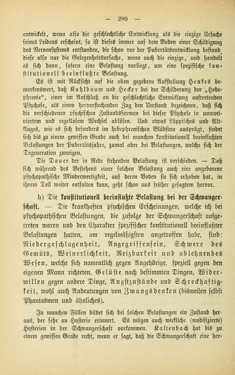 entnricfett, wenn alfo bie gefd)ted)t(idje (Sntmicflung at§ bie einjtge Urfad^c fetne§ ?eiben§ erfdjeint, fo ift biefe§ immer auf bem 23oben einer ©djäbigung be§ ^eröenffiftemS entftanben, bie fd)on cor ber 'pubertätSetttttndlung beftanb biefe alfo nur bie ©etegenljeitSurfadje, menn aud) bte einzige, unb fyanbelt e§ fid£> bann, fofern eine SBetaftung oorliegt, um eine fpe^ififcfie fon = ftitutionell beeinflußte Selaftung. ©§ ift mit SRücfjtdjt auf bie üben gegebene Slufftedung §enfe§ be= mertenStoert, baß $af)tbaum unb §eder bei ber (Säuberung ber „§ebe= pfyrenie, einer im 5lnfd)(uß an bie gefd)ledi)ttid)e (Sntroitflung auftretenben ^ftodjofe, al§ einen fyeroorftedjenben $ug ben Umftanb bejeic^nen, bafc ftd) feie oerfdjiebenen pfndjifdjen 3uftanb§formen bei biefer ''ßfbdpfe in unmoti- viertem unb regellofem 2Bed)fet abtöfen. Unb etma§ 2ämnfd)e§ unb 3Ut= ftuge§, mie e§ fid) befonber§ im Ijebepfyrenifdjen Sßlöbfinn ausprägt, finbet fid) bi§ gu einem getniffen ©rabe aud) bei mannen fonftitutioneß beeinflußten S3elaftungen ber ^ubertätljafyre, gumal aber bei ^Belüftungen, toetd)e fid) ber Degeneration zuneigen. Die Dauer ber in SRebe fte^enben Sßetaftung ift oerfd)ieben. — Daß fid) mäljrenb be§ SBefteljenS einer fotd)en Sßetaftung aud) eine angeborene pfttd)0patljifd)e ÜDftnbermertigfeit, auf beren Sßoben fie fid) erhoben Ijat, in tljrem Seit toeiter entfalten fann, get)t fdjon au§ früher gefagtem fyeroor. h) Die fmtftttutimieu' knnflufjte Söclaftung fiet ber ©djtt)anger= fdjuft. — Die franfb,aften ptydjtfcfjen (Srfcfjeinungen, toettfje ttf) bei pft)djopatt)iftf)ert ^Belüftungen, bte zufolge ber ©djnjangerfdjaft aufge* treten tuaren unb ben ßfyarafter fpejtfifcfter fonftitutioneE beeinflußter ^Belüftungen Ratten, am regelmäßtgften angetroffen t)abe, ftnb: 9Ztebergefcr)Iagenr)eit, 5tngegrtffenfetn, «Sdjtüere be§ @emüt§, Sßeinerltdjfett, §Reij6arfeit unb ablefjnenbeä 2Befen, toeldje fidE) namentttcfj gegen 2lngef)örtge, fpe^ieü gegen ben eigenen 9D?cmn richteten, belüfte natf) befttmmten Dingen, 2Btber = tutllen gegen anbere Dinge, Slngft^uftänbe unb ©djrecf^afttg= fett, tooiji aud§ Slnbeutungen öon ,3toang3benfen (btetoeiten felbft ^b,anta§men unb ät)nltd)e§). Sn manchen fallen bilbet fid) bei folgen ^Belüftungen ein $uftanb b,er= au§, ber fe^r an §öfterie erinnert. (§§ mögen aud) mirftidje (mobifijierte) §t)fterien in ber ©dttoangerfdjaft oorlommen. $altenbad) Ijat bi§ §u einem gemiffen ©rabe red)t, menn er fagt, baß bie ©d)mangerfd)aft eine ljer=