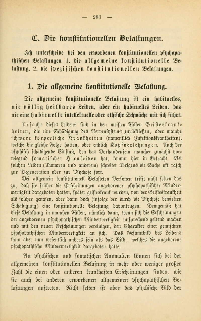 28.'5 GL W\t EumltituttoncHen förfaßungen. Art) nntcifdjeibe bei ben erworbenen foujtitutioiielleu pfn4opa= tyijrfjen ^Belüftungen 1. bie all gern eine fonftüntionclle $e= Inftung, 2. bie fpejiftfdien fonftitutio neuen $ela Illingen. 1« 3>te allgemeine ftottfUfuftondTe ;pe(aßimg. £ic allgemeine fonftitutioneHe SBclaftung ift ein (jabituctlcö, nie nöllig tjeitbare§ Seiben, aber ein IjaftituetteS Seiben, baä nie eine I) n b i t u c (t e inteüeftuefle ober eujifdje Sajmääje mit ftrf) fiifjrt. llrfad)e biefe§ &iben3 ftnb in ben meiften flauen ®etfte<§franf = fetten, bie eine ©djäbigung be3 9cerDenfDftem§ ^urücfliefjen, ober mancfye fdjroere förperüdje $ranff)etten (namentlich ^nfeftionstfranffyeiten), Jre(cfte bie gleidje $ofge Ratten, ober enblid) Äopfoertefcungen. 91ud) ber pft)d)ifd) fdjäbigenbe ßinf(u§, ben baS $orfyanbenfetn mancher junädjft oor= nnegenb fomatifdjer ^irnleiben Ijat, fommt tyier in 93etradjt. 58ct folgen Reiben (Tumoren unb anberem) [freitet übrigens bie @ad)e oft rafd) ^ur Degeneration ober jur ^fnc^ofe fort. 33et allgemein fonftitutionett Söetafteten ^erfonen trifft nid)t fetten ba§ ju, ba§ fte früher bie (£rfMeinungen angeborener pftid)Opatl)ifd)er 9Jcinber= roertigfeit bargeboten Ratten, fpäter getftegfranf mürben, oon ber ©eifteSfranffyeit al§ foldjer genafen, aber bann bod) (infolge ber burd) bie ^fttc^ofe beroirt'ten 3d)äbigung) eine fonftitutioneHe ^Belüftung baoontrugen. jDemgemäfj fyat biefe Selaftnng in mannen fällen, nämlid) bann, menn fid) bie ©rfdjeinungen ber angeborenen pfndjopatlüfdjen 9}Jtnberroertigfeit entfpredjenb geltenb madjen unb mit ben neuen ©rfdjetnungen oereinigen, ben (Stjarafter einer gemifdjten pft)d)opatf)ifd)en 9Jcinbermertigfeit an fid). 3)a§ ©efamtbilb be§ i'eiben§ fann aber nun mefentlid) anber§ fein al§ ba§ 23itb, roeldjeS bie angeborene pfnd)Opatt)ifd)e ÜJctnoerroertigreit bargeboten fyatte. 9(n pfncfjifd^en unb fomatifdjen Anomalien fönnen fid) bei ber allgemeinen fonftitutionellen S3elaftung in mei)r ober roeniger großer $afy bie einen ober anberen franftjaften (Srfcfjeinungen finben, roie fte aud) 6ei anberen ermorbenen aligemeinen pfncfjopatfjiftfien 33e- laftungen auftreten. Seiest feiten ift aber baZ pft)d)ifd)e 93ilb ber