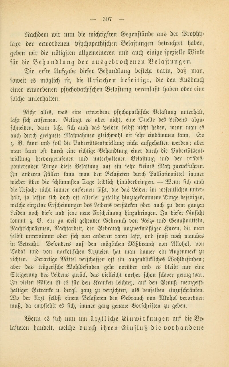 9£adjbem mir nun bie mid)tigften ©egenftänbe cmä ber $ßrop($s iaj-e ber ermorbeuen £>ft)ctjopatt)ifctjen SMaftungcn betrautet tjaben, geben totr bie nötigten allgemeineren «nb aud) einige fr^ielte SBinfe für bie SBetjanbtung ber aufgebrochenen Söelaftungen. ®te erfte Stufgabe btefer Sefjanbtung befielt barin, bajj man, foroett e§ möglich ift, bie Urfadjen befeit igt, bie ben tHuSbruct] einer erworbenen pft)cf)opatt)ifct)cn 23elaftung beranlafjt tjaben ober eine fotdtje unterhalten. sJttd)t aC(e§, ma§ eine ertnorbene pft)d)Opatt)ifd)e Söetaftung unterhält, lägt fid) entfernen, ©etingt e§ aber md)t, eine Duelle be§ 2eiben3 abgu= fdmetben, bann läfjt fid) and) ba§ ßeiben fetbft nid)t beben, U)enn man e§ and) burd) geeignete SDcajjnafjmen gleid)tt>ot)l oft fefyr einbämmen t'ann. ©o 5. $8. fann unb foll bie ^ubertätSentttutfumg nid)t aufgehalten merben; aber man t'ann oft burd) eine richtige $8et)anbtung einer burd) bie s^ubertätäent= mtdtung fyeroorgerufenen unb unterbotenen Sßelaftung unb ber präbis= ponierenben 'Singe btefe SBelaftung auf ein fefyr tleine§ 9)hfj gurücffüfyren. 3n anberen Ratten tann man ben Selafteten burd) ^afliatimnittel immer roieber über bie fdjlimmften Sage teibtid) fyinüberbringen. — SBenn fid) aud) bie Urfadje nid)t immer entfernen läfjt, bie ba§ Seiben im mefentüdjen unter* t)ä(t, fo taffen fid) bod) oft allerlei äufäfltg bingugefommene £>inge befettigen, metetje einzelne (Srfdjeimtngen be§ SeibenS oerftärfen ober aud) gu bem gangen Setben nod) biefe unb Jene neue (Srfdjeinung lungubringen. $n btefer §tnfid)t tommt 3. 23. ein ju toeit gefyenber ©ebraud) Don Steig* unb ©enufjmittetn, ^ad)tfd)Wärmen, 9cad)tarbeit, ber ©ebraud) ungtDetfmäfjtger Auren, bie man fetbft unternimmt ober fid) Don anberen raten läfjt, unb fonft nod) manches in S3etrad)t. 33efonber§ auf ben möglichen äfttfjbraud) oon 2Itfor)olr Don Xabat unb oon narfotifd)en 'üitrgneien tjett man immer ein Stugenmerf gu richten, derartige bittet oerfdjaffen oft ein augenblidttdjejS 2Bot)tbefinben; aber ba^ trügerifd)e SS5or)(beftrtben gebt Dorüber unb e§ bleibt nur eine Steigerung be3 2eiben§ gurfitf, ba§ Dteftetdjt Dorfyer fd)on fd)roer genug mar. 3n oieten Säften ift e§ für ben Äranten teid)ter, auf ben ©enufj meingeift= baltiger ©etränfe u. bergt, gang gu Dergidjten, al§ benfetben eingufdjränfen. Ü£o ber 2lrgt fetbft einem Söetafteten ben ©ebraud) Don 21ttoI)ot Derorbnen mufj, ba empfiehlt e§ fid), immer gang genaue $orfd)riften gu geben. SBenn e3 fict) nun um ärgtticfje (Sinmirfungen auf bie Q3e* lafteten banbelt, meiere burd) ttjren (Einfluß bie borfyanbene