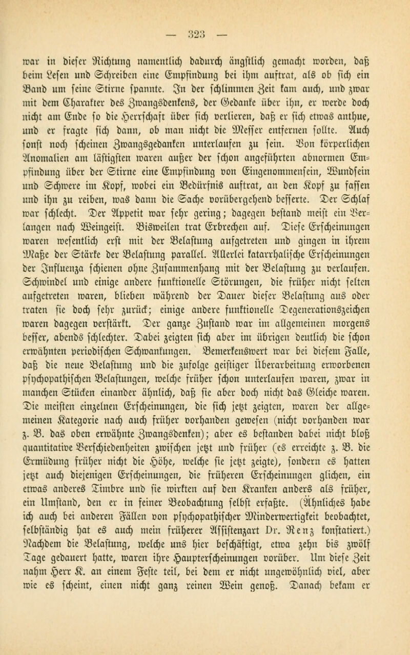 mar in biefer s«Rid)tung namentlich baburd) ängfttief) gemacht worben, bafj beim &feu unb (Schreiben eine (Smpfinbung bei il)m auftrat, al§ ob fiel) ein iöanb um feine ©tirne fpanntc. $n ber fdjlimmen $eit fam aud), unb gmar mit bem ©fyarat'ter be3 3wang3benfen3, oer @ebanfe über if)n, er werbe bod) nic^t am (Snbe fo bie .sperrfdjaft über fict) ocrlieren, bafc er fict) etwa§ antfyue, unb er fragte fict) bann, ob man nid)t bie 9J?effer entfernen follte. Sluct; fonft nod) fdjeinen 3wang3gebanfcn unterlaufen gu fein. Von förpertid)en Anomalien am läftigften waren aufjer ber fdjon angeführten abnormen (£m= pfinbung über ber ©tirne eine ©mpfinbung oon ©ingenommenfein, 2Bunbfein unb Sdjmere im Äopf, wobei ein S3ebürfni§ auftrat, an ben $opf gu faffen unb ifyn gu reiben, ma§ bann bie ©acfye oorübergefyenb befferte. 2)er <Sd)(af war fd)Icd)t. Der Appetit mar fet)r gering; bagegen beftanb meift ein Ver- langen nad) SBeingeift. 93i§weilen trat (Srbredjen auf. 1)iefc (5rfd)einungen waren wefentlid) erft mit ber S3elaftung aufgetreten unb gingen in ifyrem -Utojje ber ©tärfe ber SBelaftung parallel. Mertct fatarrb,alifd)e @rfd)einungen ber ^nfluenga fct)ienen ol)ne 3ufflntmenl)ang mit ber Selaftung gu ocrlaufen. 3d)minbel unb einige anbere funktionelle Störungen, bie früher nid)t feiten aufgetreten waren, blieben wäfyrenb ber 3)auer biefer Velaftung au§ ober traten fie bod) fet>r gurütf; einige anbere funktionelle 1)egeneration3geid)en waren bagegen oerftärft. £)er gange 3uftano rcar m allgemeinen morgend beffer, abenbS fdfc)fedt)ter. 1)abei geigten ftd) aber im übrigen beutlid) bie fd)on ermähnten periobifdjen <2d)want'ungen. ^Bemerkenswert mar bei biefem galle, bajj bie neue SBelaftung unb bie gufolge geiftiger Überarbeitung erworbenen pfndjopatr/ifdjen Sßelaftungen, roetcfje früher fdjon unterlaufen roaren, gwar in mandjen ©tüden einanber äfynlid), bafj fie aber bod) nid)t ba§ ©leidje waren. 2)ie meiften einzelnen ©rfd) einungen, bie fielt) feljt geigten, waren ber aCfge= meinen Kategorie nad) aud) früher oorljanben gemefen (nid)t oorfyanben war g. 23. ba§ oben erwähnte 3wang§benren); aber e§ beftanben babei nid)t btofj quantitatioe 93erfd)iebenl)eiten gwifd)en jetjt unb früher (e§ erreichte g. 93. bie ©rmübung früher nid)t bie §ör;e, weldje fie jeijt geigte), fonbem e» Ratten je£t aud) biejenigen (Srfcb, einungen, bie früheren (Srfdjeinungen glichen, ein etwag anbere§ Simbre unb fie mirlten auf ben Uranien anberS als früher, ein Umftanb, ben er in feiner ^Beobachtung felbft erfaßte. (sill)nlid)e§ b,abe id) aud) bei anberen fällen Don pfr)d)opatb,ifd)er äftinberwertigfett beobachtet, felbftänbig I)at t§ aud) mein früherer Slffiftengart Dr. 91 eng fonftatiert.) 9cad)bem bie S3elaftung, roeldje un3 b,ier befd)äftigt, etwa gelm bi§ gwölf Tage gebauert I)atte, waren ir)re §aupterfd)einungen oorüber. Um biefe 3*it nat)m §err Ä. an einem $efte teil, bei bem er nid)t ungewöhnlich, oiel, aber wie e§ fct>eint, einen nid)t gang reinen 2Bein genofj. 2)anad) befam er