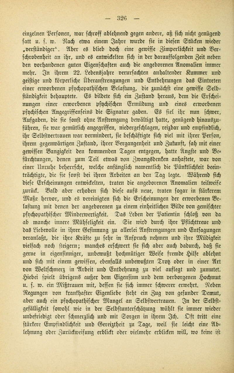 einzelnen ^erfonen, »ar fdjroff ablefynenb gegen anbere, aß ficb, nidfyt genügenb fatt u. f. ». Wai) et»a einem %ai)Xt »urbe fie in biefen ©tücfen »ieber „Derftänbiger'-. 2tber e§ blieb bod) eine gctoiffe gimpertidjfeit unb $er= fdjrobenljeit an ifyr, unb e§ enttntcfetten ftd) in ber barauffolgenben $eit neben ben oorfjanbenen guten ©genfdjaften aud) bie angeborenen Anomalien immer mefn\ ^n ifyrem 22. £eben§jaljre oerurfadjten anbaltenber Kummer unb geiftige unb förperlidje Überanftrengungen unb (Entbehrungen baB ©intreten einer ermorbenen pfndppatfyifdjen Selaftung, bie junäcfyft eine gemiffe (Selb= ftänbigfeit behauptete, (£§ bilbete ftd) ein 3uftano fyerau§, bem bie (Srfdjei^ nungen einer ermorbenen pfödjifdjen (Srmübung unb eine§ ermorbenen pft)d)ifd)en 2(ngegriffenfein§ bie (Signatur gaben. (S§ fiel ib,r nun ferner, Aufgaben, bie fie fonft olme 2Inftrengung bewältigt r)atte, genügenb b,inau§5u= führen, fte mar gemütlid) angegriffen, niebergefd)lagen, reijbar unb empfinblid), tt)r Setbftoertrauen mar oerminbert, fie befdjäftigte fic^ Diel mit ifyrer ^erfon, iljrem gegenmärtigen $uftanb, ifjrer Vergangenheit unb gufttnft, falj mit einer gemiffen Sangigf'eit ben fommenben Jagen entgegen, fyatte silngfte unb 93e= fürdfytungen, benen jum STetl etma§ Don 3^ang^oen!en anhaftete, mar Don einer Unruhe bel)errfd)t, meldje anfänglich) namentfid) bie ^ünftlidjfeit beein= trädjtigte, bie fie fonft bei ifyren arbeiten an ben Sag legte. 333är)renb ftd) biefe ©rfdjeinungen entmitfetten, traten bie angeborenen Anomalien teilmeife äurücf. Salb aber erhoben ftd) biefe auf§ neue, traten fogar in ftärferem SDcafje fyeroor, unb e§ oereinigten fid) bie ©rfdjeinungen ber ermorbenen 93e- laftung mit benen ber angeborenen ^u einem einljeitlidjen Silbe oon gemifdjter pft)d)opatl)ifd)er SDcmbermertigf'eit. £>a§ ?eben ber Patientin fd)tofj oon ba ah mandje innere 9ttüf)feligfeit ein. «Sie mirb burcfj ifyre pflichttreue unb ba§ Siebeootle in iljrer ©efinnung gu allerlei Stnftrengungen unb Qsntfagungen Deranfafjt, bie iljre Gräfte ^u fet)r in 3(nfprud) nehmen unb tltjre Sflübigfeit Dielfad) nod) fteigern; mand)e§ erfcfymert fie ftd) aber aud) baburct), baf$ fte gerne in eigenftnniger, unbemufjt hochmütiger SSeife frembe £>ilfe ablehnt unb ftd) mit einem gemiffen, ebenfalls unbemufjten £ro§ ober in einer SIrt oon 28eltfd)mers in Arbeit unb ©ntbefyrung p Diel auflegt unb jumutet. §iebei fpielt übrigen^ aufjer bem (Sigenfinn unb bem Derborgenen §odjmut u. f. m. ein Sfttfjtrauen mit, beffen fte ficb, immer fd)merer erroebjt. hieben ^Regungen oon franffjafter ©genliebe fteljt ein $ug oon gefunber 3)emut, aber aud) ein pfpd)opatl)tfd)er Mangel an «SetbftD ertrauen, ^n ber Selbfc gefätligfeit fomob,! mie in ber Selbftunterfdjäfcung müf)lt fte immer mieber unbefriebigt ober fct)merjltc^ unb mit Sorgen in ifyrem ^d). £>ft tritt eine ftärfere (Smpftnblidjfeit unb ©eretjtb,eit p Sage, »eil fie leicht eine 5lb- tefmung ober 3utücfmeifung erblicft ober oielmeb,r erblicfen miß, »o feine ift