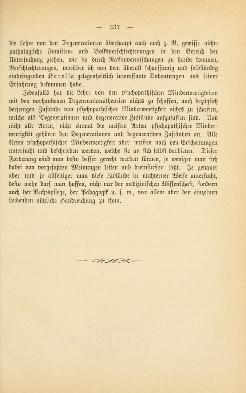 bie Setyre oou ben Degenerationen überhaupt aud) nod) 3. 53. genuffe nidjts patt)otogifd)c Familien« unb il>otf<3i>erfd)Ied)terungen in ben 93ereid) ber Unterfud)ung jte^en, mte fie burd) s[RaffeuDeriuifd)ungen $u ftanbe fommen, i>erfd)led)terungen, roorübcr id) oon bem überall fcf>arffinnifi unb felbftanbig einbrtngenben Äurella gelegentyeitüd) intereffante 2lnbeutungen au§ feiner (Srfafyrung befommen fyabe. 3ebenfaü§ Ijat bie 8e$re üon ben pft)d)opatl)ifd)en SLftinbermertigt'eiten mit ben Dorfyanbenen Degenerationj§tl)eorien'nid)t§ ^u fcijaffen, aud) bejügtid) berjenigen ^uftänbe oon pft)d)Opatl)ifd)er iDiinberroertigfeit nid)t§ ^u fct)affen, roeldje al§ Degenerationen unb begeneratioe guftänbe aufeufaffen finb. llnb nid)t alle Wirten, nid)t einmal bie meiftcn 2trten pft)d)Opatl)ifd)er 9J?inber= mertigfeit gehören ben Degenerationen unb begeneratioen .ßuftänben an. ^ICCe Wirten pfi)d)opatl)ifd)er 9Jcutberroertigfeit aber muffen nad) ben ©rfdjeinungen unterfud)t unb befdjrieben rcerben, roetdje fie an ftd) felbft barbieten. Diefer ^orberung roirb man befto beffer gerecht merben tonnen, je roeniger man fidt) babei oon öorgefajjteu Meinungen leiten unb beeinfluffen läjjt. $e genauer aber unb Je aüfeitiger man biefe 3uftänbe in nüchterner SBeife unterfudjt, befto mel)r barf man t)offen, nidjt nur ber mebij;inifd)en 2ßiffenfdjaft, fonbern aud) ber 3led)t§pflege, ber ^äbagogif u. f. m., Dor allem aber ben einzelnen i'eibenben nü§lid)e .panbreidjung (^u t!t)un.