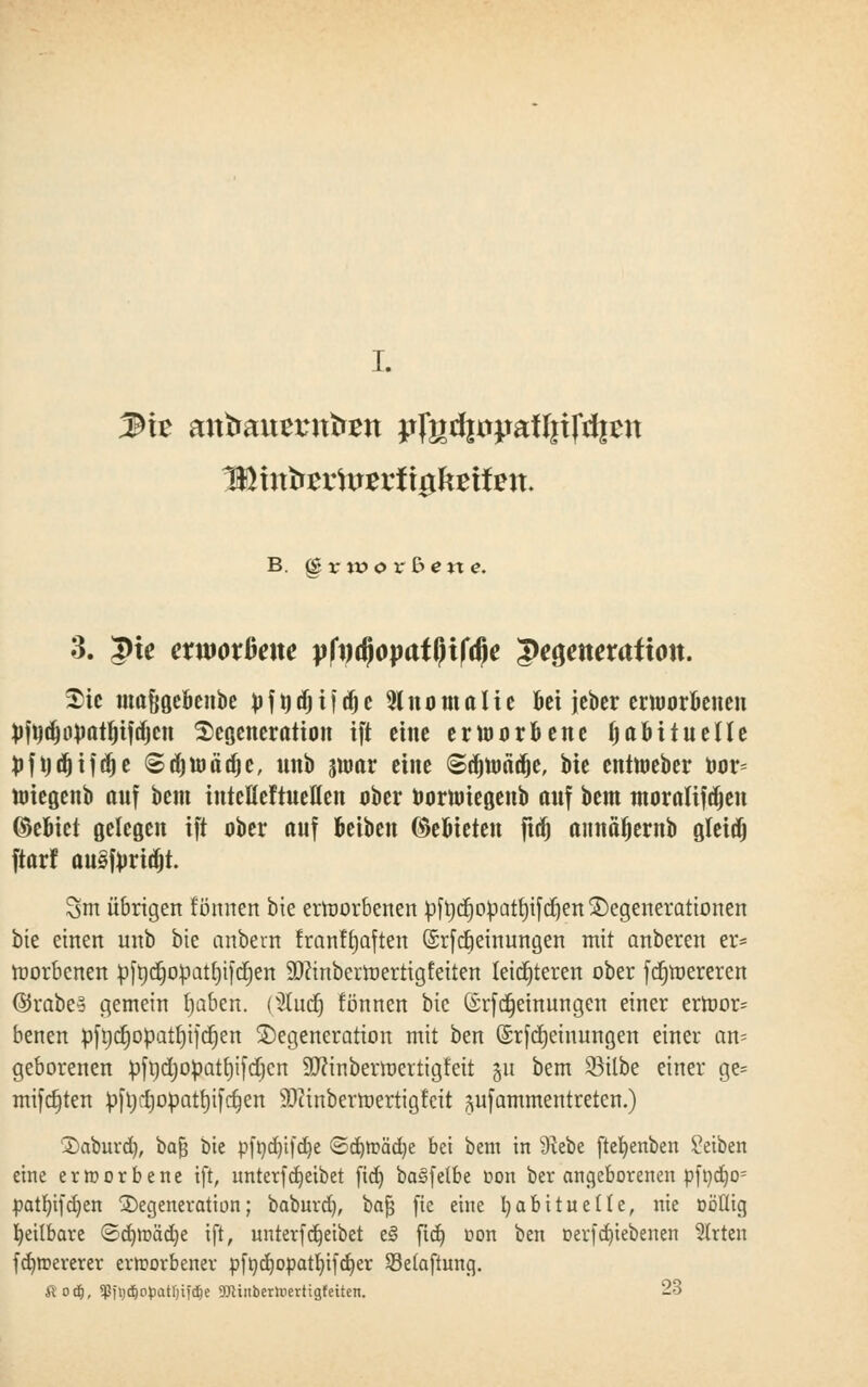 I. B. §rworßen«. 3. Qie etwoxbene pfydjopatfjifdje $e$enexaüon. Die mafigebenbe tofttdjijtfjc Anomalie bei jcbcr erworbenen fcfttd)0toatf)ifd)cn Degeneration ift eine ertoorbene habituelle toftjttjijöje Sdjwädjc, unb swar eine Sdnoädje, bie enttoeber Dor= toiegenb auf beut inteMtueflen aber oornriegenb auf beut ntoraltfäjen ©ebiet gelegen ift aber auf beiben ©ebieten fiäj aimäfjernb gleidj ftarf au3forid)t. 3m übrigen tonnen bie erroorbenen pftjcrjoüatrjifdjen Degenerationen bie einen unb bie anbern franftjaften ©rfcfjeinungen mit anberen er* rcorbenen pfr»d^opatl)ifct)en HDftnberraertigfeiten leichteren ober fdjmereren @rabe§ gemein tjaben. (2tucfj tonnen bie (£rfMeinungen einer erroor= benen pft)ct)opatr)ifct)en Degeneration mit ben ©rfdjetnungen einer an- geborenen pfndjopatfyifdjcn 9J?inbermertigfeit gu bem 93ilbe einer ge= mifdjten ^fl;l)opatrjifct)en SEWinbertoertigfcit pfammentreten.) Daburd), bafj bie r>ft)d)t[d)e <Sd)tt»äd)e bei bem in 9tebe ftefyenben Reiben eine erworbene ift, unterfReibet fid) baifelbe oon ber angeborenen pfüd)o= patfyifdjen Degeneration; baburd), bafj fie eine habituelle, nie ööüig heilbare ©ü^toäd^e ift, unterfReibet ei ftd) oon ben oerf ergebenen Wirten fdnoererer erworbener ofttdjopatfytfdjer Sßelaftung. Äo$, «JJfi)dE)opatr;ifc^e TOinberhiertigfetten. 23