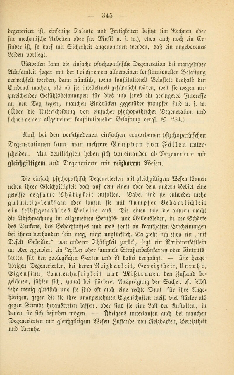 begeneriert ift, etnfeittge Dalente unb fjerttgletten befi^t (im 9ted)nen ober für utcdjantfdjc arbeiten ober für ÜDcufif u. f. hj.), ctroa aud) nod) ein @r= finber ift, fo barf mit ©id)erf)cit angenommen merben, baft ein angeborenes Setben oortiegt. SMSmeilcn f'ann bie einfädle pfnd£)opat^ifdt)e Degeneration bei mangetnber 51d)tfamfeit fogar mit ber teid)teren allgemeinen fonftituttoneüen Söelaftung oerroedjfelt merben, bann nämtid), menn f'onftitutionell SSelaftete beSfyatb ben (Sinbrud madjen, als ob fic inteüeftuetl gefd)rc>äd)t mären, meil fie roegen un= gureid^enber ©efüKjlSbetonungen für bieS unb jeneS ein geringeres ^ntereffe an ben Jag legen, mandjen ©nbrütfen gegenüber ftumpfer ftnb u. f. m. (Über bie Unterfdjeibnng üon einfacher pftid)Opatb,ifd)er Degeneration unb fdjroererer atigemeiner fonftitutionetler Sßefaftung oergl. <S. 284.) 9Xu(f) bei ben uerfdjtebenen einfachen erworbenen pftjdjopatfyifdjen Degenerationen fann man mehrere ©rutopen üon $ allen unter* fReiben. 5lm beutttdjften fjeben fid) öonetnanber ab Degenerierte mit ßleitfiöilttöem unb Degenerierte mit reiferem SSefen. Die einfad) pft)d)opatr)ifd) Degenerierten mit gfeid)gi(tigem SSefen tonnen neben ifyrer ©leid)giftigfett bod) auf bem einen ober bem anbern ©ebiet eine gemiffe regfame DI)ätigt'eit entfalten. Dabei ftnb fie entroeber mer)r gutmütig4enff am ober laufen fie mit ftumpfer 23er)arrtid)f eit ein fetbftgeroäljtteS ©eteife auS. Die einen roie bie anbern madjt bie 5lbfd)tt>äd)ung im allgemeinen ©efüc;t§= unb SBittenSteben, in ber ©djärfe beS Denf'enS, beS @ebäd)tniffeS unb roaS fonft an frant'tjaften (Srfdjeinungen bei itjnen tiorr/anben fein mag, nid)t unglücflid). Da §iet)t fid) etma ein „mit Defeit ©ereilter oon anberer Dtjätigteit jurüd, legt ein SRaritätenfäfttein an ober er^erpiert ein Serifon ober fammelt «Strafjenbaljnt'arten ober 6intrittS= farten für ben äootogifcfyen ©arten unb ift babei oergnügt. — Die l)erge= l)örigen Degenerierten, bei benen 9teigbarf eit, ©ereigtljeit, Unrul) e, (Sigenfinn, £aunent)af tigfett unb 9)cif3trauen ben ^uftanb be= jeiermen, füllen fid), junta! bei ftärl'erer Ausprägung ber «Sadje, oft felbft fetjr menig glüd(id) unb fie ftnb oft aud) eine red)te Dual für ifyre 2tnge= porigen, gegen bie fie ib,re unangenehmen (Sigenfd)aften meift tuet ftärler als gegen ^rembe fyerauStreten laffen, ober ftnb fie eine £aft ber Anftalten, in benen fie fid) befinben mögen. — Übrigens unterlaufen aud) bei manchen Degenerierten mit gleidjgiltigem SSefen 3uf^nbe oon Stei^barfeit, ©ereigtljeit unb Unrul)e.