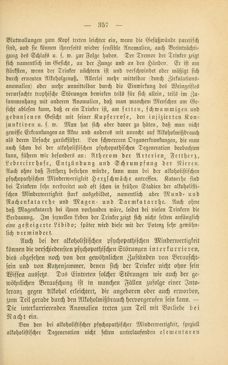 33lutroal'lungcn $um ifopf treten leichter ein, roenn bie ©efäfjmaube paretifcf) finb, unb fic föunen iljrerfertS roieber fcnfible Anomalien, aud) 33ecinträd)ti' guug be§ ©djlafä u. f. rc>. (ytr $olge fyaben. Ter Tremor ber Trinfer ^eigt fid) namentlich im @efid)t, an ber 3un8c un0 an oclt §ünben. (5r ift nm ftärfften, roenn ber Trinfer nüchtern ift unb oerfd)tr>inbet ober mäfjigt (id) buret) erneuten ^((fofyolgenufj. 3Werlei mefyr mittelbar (buret) $\xtuta1XQVi§s anomalien) ober meljr unmittelbar burd) bie Sinroirfung be§ 2Beingetfte§ oerur(ad)te trcpfyifdje Störungen bemirfen teils für ftd) allein, tettS im 3«= fammenfyang mit anberen Anomalien, bafj man mandjem ä)fenfd)en am @e= fidjt ablefen fann, bafj er ein Trinfer ift, am fetten, fdjroammigen unb gebundenen ©efid)t mit feiner Äupferrofe, ben injizierten $on = junftioeu u. f. rc>. 9J?an fyat ftd) aber baoor ju Ritten, bafj man nid)t gemiffe (Srfranfungen an 3(fne unb anbereS mit unrecht auf 5((fo^otmipraud) al§ beren Urfadje ymtdfüfyrt. y^on fdjmereren Drganerfranfungen, bie man aud) fd)on bei ber alfofyotiftifdjen pft)d)opatf)ifd)en Degeneration beobachten fann, führen mir befonber§ an: 2(tf)erom ber 9U*terienr $ettrjer,$, %ebercirr r)ofe, (Sntjünbung unb (Schrumpfung ber Vieren. }{ud) oljne bafj ^ettfyerj befielen mürbe, fann man bei ber atfof}oliftifd)en pft)d)Opatb,ifd)en 9)?inberrcertigfeit §erzfd)toädje autreffen. Äatarrfye finb bei Trinfern fefyr Derbrettet unb oft fd)on in früljen ©tabien ber a(fof)o(ifti= fd)en 9J?inberroertigfeit ftarf auSgebilbet, namenttid) aber 9D?unb= unb sJtad)enfatarrf)e unb 2Ragen= unb Tarmfatarrlje. 5(uct) oljne bafj ÜJcagenfatarrf) bei iljnen oorljanben roäre, leibet bei bieten Trinfern bie 53erbauung. 3nt ferueüen ?eben ber Trinfer geigt ftd) nid)t feiten anfänglid) eine gefteigerte £tbibo; fpäter mirb biefe mit ber ^oteng fefyr getröf)n= lid) oerminbert. 9Iu(f) bei ber alforjoliftifdjen pftjcrjopatrjifcrjen SUtinbertoertigfeit fönnen bie berfdjtebenftcn pfrjcrjopatrjifcfjen (Störungen i n t e r f u r r i c r en, bie§ abge[et)en noefj bon ben getoörjnticrjen ^uftänbert bon $öerattfcfjt= fein unb öon Katzenjammer, benen fiefj ber Trinfer nidjt otme fein SBiffen au§fe|t. T)a§ Eintreten folcfjer Störungen tute aud; ber ge~ tuöf)nlicf)en Söeraufcfjung ift in mannen fallen jufolge einer 3nto= leranj gegen %Ifo£)ot erleichtert, bie angeboren ober aud) erroorben, jum Teil gerabe buref) ben ^dtorjotmiftbraucr) rjerborgerufen fein fann. — T)ie interfurrierenben Anomalien treten gum Teil mit Vorliebe bei 9cacf) t ein. $on ben bei alfofjoliftifdjer pfndjopatfjifdjer 93iinbermertigfeit, fpe^ietl alfofyotifttfdjer Degeneration nid)t feiten untertaufenben elementaren