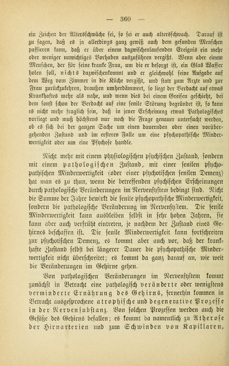 ein geidjen ber 211ter§fcr;tt)äd)e fei, fo fei er aud) alterSfc^mad^. darauf ift 51t fagen, bajj t§ ja aflerbingg ganj geroifj aud) bem gefunben 'tOfenfdjen paffieren fann, bafj er über einem bajmifdjentaufenben (Sreignig ein mefyr ober meniger unmid)tige§ iBorfyaben au^ufür/ren oergifjt. iffienn aber einem SDienfcpen, ber für feine franfe %xau, um bie er beforgt ift, ein ®(a§ SBaffer Ijoten foÜ, nid)t§ bagtoifdjenfommt unb er gleidjroob,! feine Aufgabe auf bem 2Beg 00m ^immer in bie $üdje »ergibt, unb ftatt §um 3lr^te unb jur $rau gurücfjuMjren, brausen umfyerbämmert, fo liegt ber 3>erbad)t auf etn>a§ ®ranfl)afre§ mefyr all nafye, unb roenn bieg bei einem ©reifen gefd)ier/t, bei bem fonft fd)on ber 23erbad)t auf eine fentfe ©törung begrünbet tft, fo fann e§ nidjt mcljr fragUd) fein, bafj in jener (Srfdjeinung etma§ ^atfyotogifdjel oorüegt unb mufj r;cd)ften§ nur nod) bie $rage genauer unterfud)t merben, ob e§ ftd) bei ber ganzen ©ad)e um einen bauernben ober einen oorüber* gefyenben .ßuftanb unb im erfteren $aüe um eine pftydjopatfyifdje SOtinber- toertigt'eit ober um eine -pfnd)ofe fyanble. 9tidjt meljr mit einem pfytjfiologifcfyen pfydjifcljeu 3ll^a^r fonbern mit einem patfyologifdjen 3uftan0> mit einer fenilen pfydjo* patl)ifcf)en ÜDcinberroertigfett (ober einer pftjdjotifdjcn fenilen SDcmcnj) §at man e§ ju tfyun, menn bie betreffenben pfudjifdjen @rfcf)einungen buref) patf)otogifdöe 3}emnberungen im Sßerbenfyftem bebingt finb. Sftidjt bie «Summe ber Saljre bewirft bie fenile pftjdjopatfjifdje SDcinbermerrigfeit, fonbern bie patl)ologifd)e SBeränberung im Sfteruenfiji'tem. £)ie fenile SWinbertoerrigfeit fann ausbleiben felbft in fefjr f)ol)eu Sauren, fie lann aber aud) üerfrüf)t eintreten, je nadjbem ber 3uftanb eines ®e= f)irne§ befd^affen ift. SDie fenile äftinbermertigfeit !ann fortfdjreiten 5ur pftjdjotifdjen £)emen§, eö fommt aber audj üor, bafj ber ttanU tjafte guftanb felbft bü längerer Sauer bie pfudjopatf)ifci)e SKinber- roertigfeit nidjt überfdjreitet; e£ fommt ba gan§ barauf an, mie toeit bie Sßeränberuugen im ©ef)irne getjen. s^on patl)ologifd)en ^eränberungen im 9ceroenft)ftem fommt 5unädjfi in 23etrad)t eine patfjologifdj berauberte ober menigftenä uerminberte ©rnäljrung be§ @e£)irn§, fernerhin fommen in Söetradjt au£gefprod)ene atropljifd)e unb begenerattüe ^ßrojeffe in ber 9ceröenfubftan§. s$on foldjen ^ro^effen toerben aud) bie ©efäße be§ ©etjirn§ befallen; e§ fommt ba namentlich ju 2(tf)erofe ber £imarterten unb jum (sdpuinben oon kapillaren,