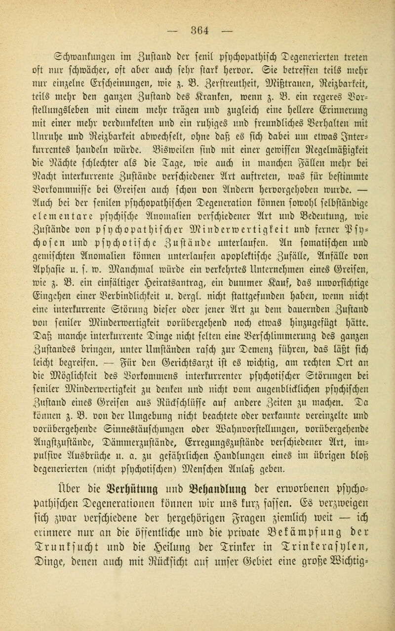 (Sdjroanfungen im guftanb ber fenif pftjdjopatljtfc^ degenerierten treten oft nur fd)tt>äd)er, oft aber aud) feljr ftarf fyeroor. «Sie betreffen teils mefjr nur einzelne (Srfdjeinungen, roie %. 83. $erftreutf;eit, ÜJJftfjtrauen, ^Rei^barfeit, tei(§ mefjr ben ganzen $uftanb be§ tränten, menn 3. 53. ein regere§ 33or= fteÜung§Ieben mit einem meljr trägen unb gugteid) eine fettere Erinnerung mit einer mefjr Derbnnfetten unb ein ruf)ige§ unb freunbtidjeS $erf)alten mit Unruhe unb ^Reijbarfeit aMDedjfett, ofjne bafc e§ fid) babei um etroa§ Qnter* furrcnteS fyaubetn mürbe. SBiSroeiten finb mit einer gemiffen Sfiegetmäfjtgfeit bie 9cäd)te fd)lecf)ter a{§> bie Dage, mie aud) in mannen fyäflen mef)r bei sJcad)t interfurrente 3uftänbe Derfdjiebener 2trt auftreten, ma§ für beftimmte 23orfommniffe bei ©reifen aud) fdjon Don SInbern fjerDorgefyoben mürbe. — ?(ud) bei ber feniten pf«d)Opatf)ifd)en Degeneration fönnen fomol)! fetbftänbige elementare pfr;d)ifd)e Anomalien oerfd)iebener 'äxt unb 93ebeutung, mie 3uftänbe oon pf Dd)opatt)ifd)er 5)cinbermertigf eit unb ferner 93fty= djofen unb pftjdjotifdje 3uftänbe untertaufen. 2ln fomatifdjen unb gemifdjten Anomalien rönnen untertaufen apopteftifdje 3ufälfe, Unfälle Don 5Ipt)afie u. f. id. 9)cand)ma{ mürbe ein DerfefyrteS llnternerjmen eine§ ©reifen, tt)ie 3. 95. ein einfältiger ^peiratSantrag, ein bummer $auf, ba§ unoorfidjtige @ingef)en einer 23erbinbtid)feit u. bergt. nid)t ftattgefunben fjaben, menn nid)t eine interfurrente (Störung biefer ober jener $Irt ftu bem bauernben 3uf^anb Don feniter ÜDcinbermertigfeit Dorübergeljenb nod) etma§ hinzugefügt fyätte. Dafc mand)e interfurrente Dinge nid)t feiten eine $erfct)timmerung be§ ganzen 3uftanbe3 bringen, unter llmftänben rafd) §ur Dement führen, tia§ läfjt fid) leid)t begreifen. — $ür ben ©eridjtSar^t ift ei h)id)tig, am red)ten Drt an bie ÜJRögiidjfcit be§ $orfommen§ interfurrenter pft)d)ottfd)er (Störungen bei feniler 9Jcinbermertigfeit gu benfen unb nidjt Dom augenblidlid}en pft)d)ifd)en ßuftanb eines ©reifen au§ 9tüdfd)(üffe auf anbere Reiten ^u mad)en. Da fönnen 3. 93. Don ber Umgebung ntd)t beamtete ober Derfannte oereinjelte unb Dorübergefjenbe (Sinne§täufd)ungen ober 2Baf)nDorftellungen, Dorübergef)enbe SIngftjuftänbe, Dämmer§uftänbe, (Srregung^uftänbe Derfd)iebener 2Irt, im* pulftoe 21u3brüd)e u. a. §u gefährlichen ^anblungen eine! im üörigen bloß begenerierten (nid)t pft)d)otifd)en) 9)cenfd)en 2In(afi geben. Über bie SBerfjütunß unb Sefjanbtung ber ertuorbenen pft)cf)o= patfjifdjen Degenerationen fönnen toir un§ Eurg faffen. ©§ oer^roeigen ftetj jroar üerfdjtebene ber Ijergefjörigen fragen ^entlief) roeit — icfj erinnere nur an bie öffentliche unb bie priüate SBefämpfung ber £runffuct)t unb bie Teilung ber Strtnfer in Xrinferafrjlen, Dinge, benen aud) mit 9tücfficf}t cm\ unfer ©ebiet eine große 2Bitf)tig=