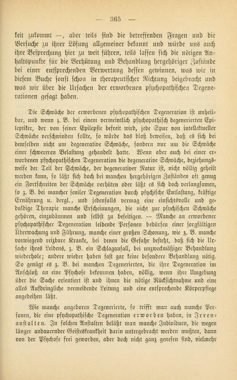 feit \titommt —, aber teil* ftub bic betreffenbeu fragen unb bic ^Öerftt(f;c 511 irjrcr ßöfung allgemeiner befannt unb mürbe uttS audj it>re Scfprecrjung Ijicr 511 roeit führen, tetfö laffen fitf) bie nötigen 9(n* naltepnnfte für bie SBerljfitung unb 93el)anblung rjcrgeljörigcr ^uftanbe bei einer entfprcdjcubcn SBertoertuitg beffen gemimten, roaS mir in biefem 33ud)c fonft fdjon in tljerapcutifdjcr Wtdjtnng beigebracht unb roa§ mir über bie Urfadjen ber ermorbeneu pfljdjimattjifdjeit Degene= rationen gefügt tjaben. Die 3d)tr>äd)e ber erworbenen pfndjopatfyifdien Degeneration tft unheil- bar, unb roenn 5. 33. bei einem üernteintlid) pfndjopatfyifd) begenerierten SpU lepttfer, ber Don feiner ©pitepfie befreit roirb, jebe ©pur non inteÜeftueÜer ■2d)roäd)e r>erfd)ir>inben foflte, fo würbe ia§ blofj bereifen, baf3 e§ fid) bei bemfclben nid)t um begeneratioe ©d)roäd)e, fonbern nur um bie <Sd)tr>ad)e einer fd)toerereu 33etaftung gefyanbett blatte. 2£enn aber aud) bei einer er« worbeuen pftidjopatfyifdjen Degeneration bie begeneratioe ©djroädje, be^el)ung§= weife ber Deil ber Sdjrcädje, ber begeneratioer Dcatur tft, nid)t oötlig geseilt werben fann, fo läßt fid) bod) bei mannen b,ergeb,örigen ,3uftänben oft genug ein $ortfd)reiten ber <3d)tt)äd)e oerljüten ober täjgt t§ fid) bod) üerlangfamen, fo 3. 33. bei mancher fentler Degeneration burd) pft)d)ifd)e ©ntlaftung, rräftige Grnäljrung u. bergl., unb {ebenfalls bermag eine einfid)t<3r>o(Ie unb ge= bulbige £b,erapie manche ©rfdjeinungen, bie nidjt pr pft)d)tfd)en ©djmädje gehören, einjubämmen unb felbft p befeitigen. — 9Jtand)e an erworbener pfndjopatfyifdjer Degeneration leibenbe ^erfonen bebürfen einer forgfältigen Überwachung unb güfyrung, mandje einer großen ©djonung, toie 3. 33. manche Dorwiegenb reizbare Äranfe, bei benen bie ©efafyr beftefyt, bafj fid) bie Ur; fad)e iljreS £eiben§, 3. 33. ein <Sd)taganfatt, bei un^medmä^iger 33eb,anblung wiebcrfyole; anbere wieber b,aben faft gar feine befonbere 33eb/anb(ung nötig. (So genügt e§ 3. 33. bei mand)en Degenerierten, bie tfjre Degeneration im 2lnfd)(uf3 an eine ^3ft)d}ofe befomnten fyabeu, üöflig, wenn ifyre Umgebung über bie &ad)t orientiert ift unb il)nen bie nötige 9tüdfid)tnal)iue unb eine atle§ 5lufbring(id)e oermeibenbe Leitung unb eine entfpredjenbe Körperpflege angebeifyen läßt. 2Bte mandje angeboren Degenerierte, fo trifft man audj mandje ^ßcr= fönen, bie eine pft)d)opatl)ifd)e Degeneration erworben fyaben, in ^rren* anftalten. $n fotdjen 2Tnftaften betagt man manche ^nbioibuen, bie wegen länger anbauernber ©eifte§franfb,eit barin untergebracht werben mußten, bann Don ber $ft)d)ofe frei geworben, aber bod) nid)t ganj genefen ftnb, oielmeljr