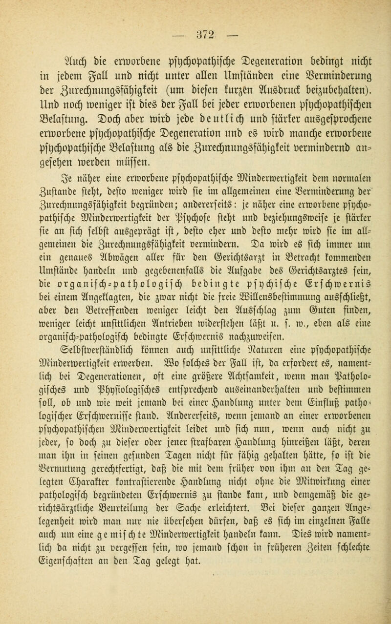 2(udj bie ernjorbene pft)d)opatt)ifc§e Degeneration bebingt nidjt in jebem $aU unb nictjt unter allen Utnftänben eine $erminberung ber 3uredjnung§fät)igfeit (um biefen furgen 2tu3brucf beizubehalten). Unb notiE) weniger ift bie§ ber $all bü jeber ertoorbenen pftjdjopatfyifdjen SMaftung. Dorf) aber toirb jebe b e u 11 i et) unb ftärfer au§gefprodjene ernjorbene pft)tf)Opatt)ifct)e Degeneration unb e§ rotrb manche ertoorbene pfodjopat§t[a)e Selaftung als Vit 3ured)nung§fäf)igfeit berminbernb an= gefefjen ioerben muffen. $e näfyer eine erworbene pfßd)opatbifd)e SOZinbermertigfeit bem normalen $uftanbe fte^t, befto weniger wirb fie im atigemeinen eine SBerminberung ber 3ured)nung§fäbigfeit begrünben; anbererfeitS: je nät>er eine erworbene pf&d)o= patf)ifd)e IJJcinberwertigfeit ber ^födjofe ftefyt unb begieljungSweife je ftärter fie an fid) fetbft ausgeprägt ift, befto efyer unb befto meljr wirb fie im aü- gemeinen bie 3ured)nuttg§fäf)igfeit oerminbern. Da wirb eS fid) immer um ein genaues 2tbwägen aller für ben ©ericfytSargt in S3etrad)t tommenben Umftänbe banbetn unb gegebenenfalls bie Stufgabe beS ©eria^tSarjteS fein, bie organifd) = patI)ologifd) bebingte pft)d)ifd)e (£rfd)Werni§ bei einem Stngettagten, bie gwar nid)t bie freie SBittenSbeftimmung ausfeiltest, aber ben S3etreffenben weniger teid)t ben 5tuSfdj(ag gum ©uten finben, weniger leitet unftttüdjen antrieben miberfteljen täfjt u. f. w., eben als eine orgamfd)=patljotogifd) bebingte (SrfdjwerniS nadjjuweifen. ©etbftoerftänblidj tonnen aud) unftttüdje Naturen eine pft)d)opatf)ifd)e ÜDiinbertoertigt'eit erwerben. 2öo fold)eS ber %aü ift, öa erforbert eS, nament= tid) bei Degenerationen, oft eine größere 5ld)tfamt'eit, wenn man ^atfjolo* gifdjeS unb IßljöftologifdjeS entfpred)enb auSeinanberljalten unb beftimmen fott, ob unb wie weit jemanb bei einer ^anbtung unter bem ©influfj pat^o- logifdjer G£rfd)Weraiffe ftanb. SlnbererfeitS, wenn jemanb an einer erworbenen pft)d)opatIjifd)en 9J2inberwertigf'cit (eibet unb fid) nun, wenn aud) nid}t %u jeber, fo bod) ^u biefer ober jener ftrafbaren ^anbtung binreifjen läßt, beren man ilm in feinen gefunben Dagen nid)t für fäljig gehalten fyätte, fo ift bie Vermutung gerechtfertigt, bajj bie mit bem früher oon il)m an ben Dag ge= legten Gbarafter fontraftierenbe §anblung nidjt o^ne bie SDfttwirfung einer patt)ologifd) begrünbeten @rfd)WerniS ju ftanbe tarn, unb bemgemäfj bie ge= rid)t§är§tltd)e Beurteilung ber ©adje erleichtert. Sei biefer ganzen 2tnge= legentjeit wirb man nur nie überfein bürfen, bafj eS fid) im einzelnen %attt aud) um eine ge mif djte 50cinberwertigtcit fyanbeln fann. DieS wirb nament* tid) ba nid)t ju oergeffen fein, wo jemanb fd)on in früheren $eiten fd)led)te (£igenfd)aften an ben Dag gelegt t)at.