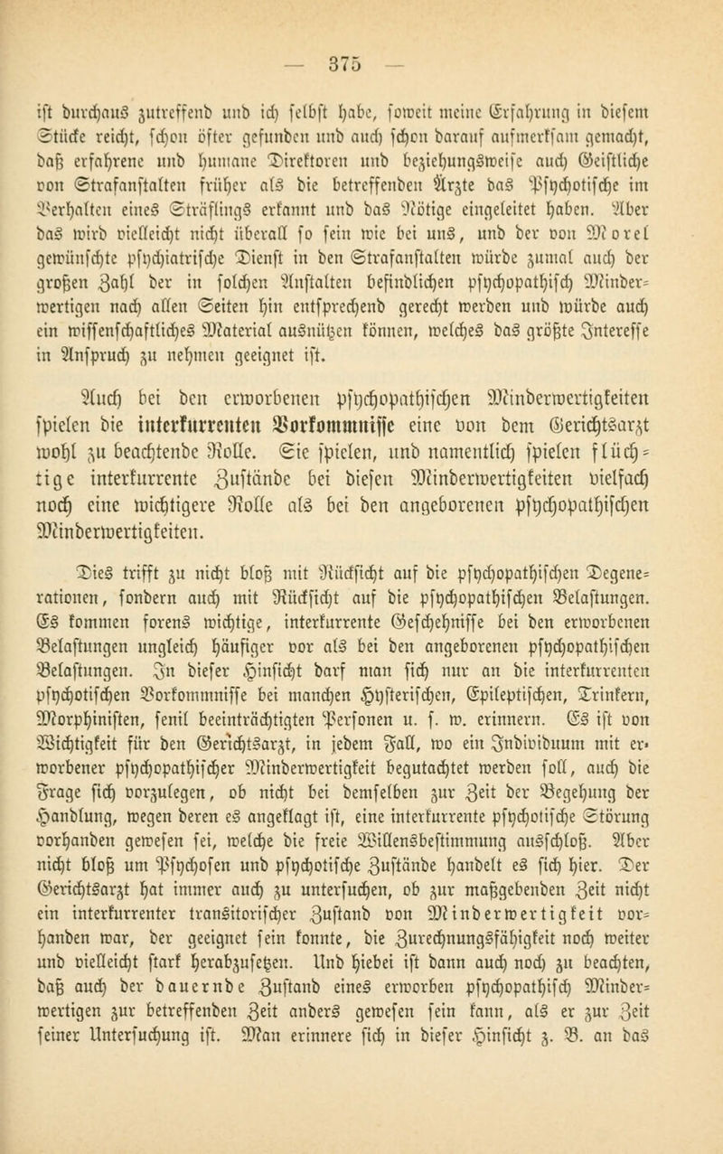 ift burdjauö jutreffenb unb id) fetöfl I)abc, foroeit meine ©rfa^rung in biefem Stürfe reidjt, (d)cn öfter gefnnben unb aud) fd)on barauf aufmerffatn gemadjt, ba§ erfahrene unb I)umane Türeftoren unb be^ietnuiggroeifc aud) ©eiftlidje oon ©trafanftalten früher a(3 bie betreffenben ärjte ba§ v.}>ft)d)otifd)e im ^erfyalten eine§ ©ttäflingS erfannt unb ba§ Nötige eingeleitet fyabcn. v,>lber hci§ wirb oicfleidjt nid)t überall fo fein ttie bei un§, unb ber oon SDt o r e t gcirünfd)tc pfnd)iatrifd)e Dienft in ben ©trafanftalten mürbe jumnt aud) ber grofjen $af)l ber in foldjen auftauen befinbüdjen pfnd)opatl)ifd) SKinbcr* roertigeu nad) allen (Seiten r)in ent(pred)enb gerecht werben unb mürbe aud) ein miffenfd)aft(id)e§ SOiateriat auSnügen tonnen, meldjeS ka§ größte ^ntereffe in Unfprud) #i nehmen geeignet ift. ?[ud) bei ben erworbenen pftjdjopatt)ifdjen SDitnberroertigfetten fpielcn bie interfurrenten Starfommniffe eine bon bem ©eridjt8ar$t rüorjt 5u beadjtenbc 9toHe. Sie fpteten, unb namentlich fpielcn fliid) = ttge interkurrente guftänbe bei biefen SDcinbernjertigieiten ütelfacr) noct) eine nndjiigcre 9Me als bei ben angeborenen pfrjdjopatrjifdjen 9fttnberroerttgfeiten. 3)ie§ trifft ^u nid)t bloß mit 9türfftd)t auf bie pft)d)Opatf)ifd)en ®egene= rationen, fonbern aud) mit 9ftttffid)t auf bie pföd)opatf)tfd)en Sßelaftungen. (5§ fommen foren§ wichtige, interkurrente ©efdjefymffe bei ben erworbenen 5Maftungen ungleid) häufiger cor als! bei ben angeborenen pft)d)opatf)ifd)en QMaftungen. ^n biefer «§infid)t barf man fid) nur an bie interfurrenten pfnd)otifd)en $orfommniffe bei manchen §t)fterifd)en, (5pi(eptifd)en, SCrmfern, SDcorpfyiniften, fenil beeinträchtigten ^erfonen u. f. ». erinnern. (&§ ift oon 3Sid)tigfett für ben @end)t§arjt, in jebem %aü, roo eiu ^nbioibnum mit er» roorbener pf»d)opatl)ifd)er vD?inbermertigteit begutachtet werben foll, aud) bie ?5rage fid) üor^ulegen, ob ntd)t bei bemfelben gut $t\t ber $8egel)ung ber ^anbtung, roegen beren eS angeflagt ift, eine interkurrente pft)d)otifd)e Störung oorb,anben gewefen fei, me(d)e bie freie 2l?iC(en§beftimmung au§fd)tojj. 3Iber nid)t btofj um ^fndjofen unb pfnd)otifd)e guftänbe Rubelt e§ fid) I)ier. ©er ®ertd)t§arät f)at immer aud) gu unterfud)en, ob pr mafjgebenben 3^it nid)t ein interfurrenter tran§itorifd)er ^uftanb oon ÜDHnbermertigfeit bor* Rauben mar, ber geeignet fein fonnte, bie 3ured)nung3fäl)igfeit nod) meiter unb mefletdjt ftarf Ijerabjufefceu. Unb Ijtebei ift bann aud) nod) ju beachten, baß aud) ber bauernbe 3uftanb eine§ erworben pft)d)opatf)ifdj SD(inber= wertigen jur betreffenben $eit anben? gemefen fein tann, a(§ er gur Qt\t feiner Unterfudmng ift. ÜDran erinnere fid) in biefer -pinfid)t j. 93. an baä