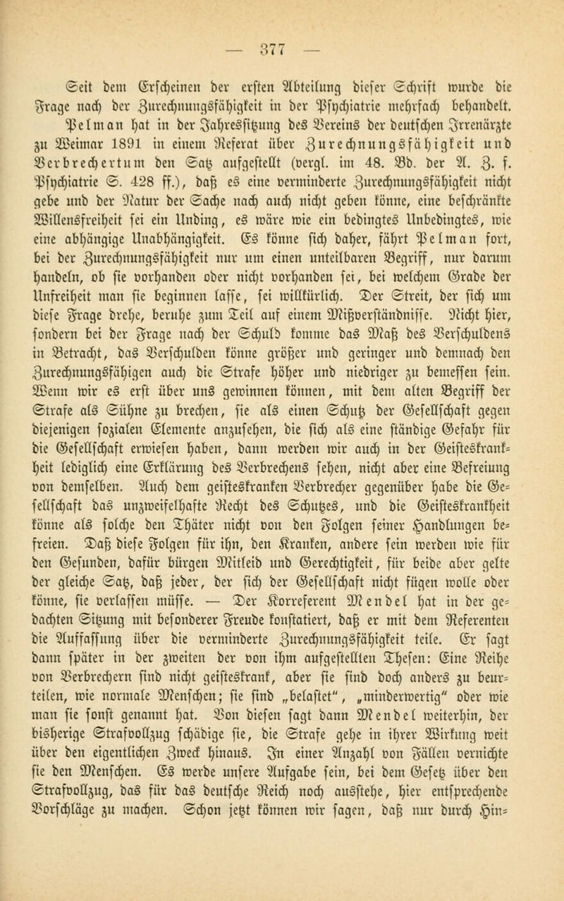 (Seit bem (5rfd)eincn ber erften Abteilung btefer ©djrift mürbe bie $rage nad) bcv 3ured)nunggfät)tgfeit in ber ^fndjiatrie mcfjrfad) befyanbeft. Ißetman I)at in ber SafjreSfiJjung be§ Vereint ber bentfdjen ^rrenärjte ju 2Beimar 1891 in einem Referat über 3ure<i)rtun9^f^^icjf'ett unb 33erbred)ertnm ben ©afc aufgeteilt (oergl. im 48. 33b. ber 21. 3- f- ^fndjiatrie ©. 428 ff.), bafj e§ eine »erminberte ^urcdjimngSfäljigfeit nid)t gebe unb ber -Natur ber ©ad)e nad) aud) nid)t geben tonne, eine befdnränfte SßiflenSfreifyeit fei ein Unbing, e§ märe mie ein bebingteö ilnbebingtei, mie eine abhängige Unabljängigf'eit. ©§ fönne fid) baljer, fät)rt 'jßetman fort, bei ber .ßu^imngSfäfyigfeit nur um einen unteilbaren ^Begriff, nur barum r/anbeln, ob fie oorljanben ober nid)t oorfyanben fei, bei meinem ©rabe ber Unfreiheit man fie beginnen (äffe, fei miüfürlid). £)er ©treit, ber fid) um biefe $rage brcl)e, beruhe gum Steil auf einem Sftifsoerftänbniffe. 9Jid)t t)ier, fonbern bei ber grage nad) ber ©d)ulb fomme ba§ Wa$ be§ 33erfd)ulben§ in 33etrad)t, bal 23erfd)ulben fönne größer unb geringer unb bemnad) ben 3ured)nung§fät)igen aud) bie ©träfe fyöljer unb niebriger ju bemeffen fein. SBenn mir e§ erft über un§ geminnen tonnen, mit bem alten Segriff ber ©träfe at§ ©üfjne ^u bred)en, fie al§ einen ©dju|j ber ©efeflfdjaft gegen biejenigen fokalen (Slemente an§ufef)en, bie fid) al§ eine ftänbige ©efafyr für bie ©efeltfdjaft ermiefen Ijaben, bann merben mir aud) in ber @eiftesfranf= fyeit (ebigtid) eine (Srflaruug be3 23erbred)en§ fet>en, nid)t aber eine Befreiung non bemfelben. 2lud) bem geifte^franfen Verbrecher gegenüber Ijabe bie &t- feüfdjaft ba§ un^meifeltiafte sKedjt be§ ©d)ut3e§, unb bie ©eiftelfranffyeit fönne d§ fotdje ben Sfjäter nid)t oon ben Solgen feiner £>anblungen be= freien. £>aJ3 biefe folgen für itjn, ben Traufen, anbere fein merben mie für ben ©efunben, bafür bürgen SWitteib unb ©eredjtigfeit, für beibe aber gelte ber gleiche ©a£, bafs jeber, ber fid) ber ©efellfdjaft nid)t fügen motte ober fönne, fie öerlaffen muffe. — 3)er Korreferent äftenbel fyat in ber ge= bad)ten ©ijjung mit befonberer Sreube fonftatiert, bafj er mit bem ^Referenten bie Stuffaffung über bie oerminberte 3ured)nung§fäf)igfeit teile. @r fagt bann fpäter in ber gmeiten ber oon it)tn aufgehellten Sfyefen: (Sine 9ieif)e öon Verbrechern finb nid)t getfteifranf, aber fie finb bod) anber§ ju beur= teiten, mie normale 9J?enfd)en; fie finb „belaftet, »minbermertig ober mie man fie fonft genannt f)at. Von biefen fagt bann ÜDcenbet meitertjin, ber bisherige ©trafDoü^ug fdjäbige fie, bie ©träfe gel)e in il)rer Söirfung meit über ben eigentlichen 3<t>ed fyinaul. 3n einer $tnjaf)( oon fällen oernidjte fie ben Sftenfdjen. (5§ merbe unfere Aufgabe fein, bei bem ©efefc über ben ©trafooÜ§ug, ha§ für bal beutfdje ^Reidt) nod) au§ftef)e, f)ier entfpredjenbe Vorfd)läge gu mad)en. ©d)on je^t fönnen mir fagen, bafj nur burd) £tns