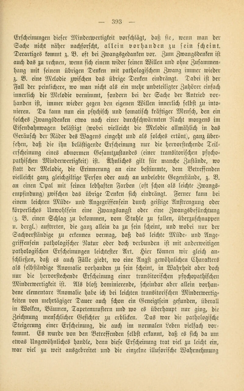 (£rfdieinungen biefer Diinbertuertigfeit t>orfd)lägt, ba\] fte, trenn man ber «Sadje nid)t näfyer nadjforfdjt, allein cor l) an ben $u fein fdjeint. $>erartige3 fommt %. $ö. oft bei 3mang§gebanfen uor. 3um S^AngSbenfen ift and) ba§ ju rechnen, menn fid) einem miber feinen SBiüen unb ot)ne 3ufammen= l)ang mit feinem übrigen £)enfen mit patljofogifdjem 3mang immer mieber 3. SB. eine 9)Jelobie ^mifd)en ba§ übrige Renten einbrängt. £abei ift ber Sali ber peinlichere, mo man nid)t at3 ein meljr unbeteiligter 3ul)örer einfad) innerlid) bie SOJelobie Dernimmt, fonbern bei ber (&ad)t ber antrieb oor= banben ift, immer mieber gegen ben eigenen 2£iHen innerlid) felbft ju into= nieren. $)a fann nun ein pft)d)ifd) unb fomatifd) kräftiger Sttenfd), ben ein fofd)e§ 3mang§benf'en etma nad) einer burd)fd)märmten 9cad)t morgen^ im (Sifenbafynmageu betäftigt (mobei üietleidjt bie SDMobie aflmäljlid) in ba§ ©eräufd) ber SRäber be§ 2Bagem§ eingebt unb at<3 foldje3 ertönt;, ganj über= fehlen, bafj bie iljn beläftigeube (Srfdjeinung nur bie tjeroorftedjenbe £etl= erfdjeinung eine*» abnormen ©efamtjuftanbeS (einer tranäitorifdjeu pft)d)0= patljifdjen 2)?inbermertigfeit) ift. 2tf)nlid)e§ gilt für mandje 3»ftänbe, mo ftatt ber SDMobie, bie (Erinnerung an eine beftimmte, bem 33etreffenben oiel!eid)t ganj g(etd)gittige s]3erfon ober aud) an unbelebte ©egenftänbe, 3. 93. an einen £)pat mit feinen lebhaften färben (oft fdjon al§ feid)te 3mang§= empftnbung) ^mifdjen ba§ übrige ®enfen fid) einbrängt. ferner fann bei einem leid)ten 9J?übe* unb 2lngegriffenfein burd) geiftige Slnftrengung ober förperlidje§ llnmof)tfein eine $trjang§angft ober eine 3mang3befürd)tung (3. 5ß. einen @d)(ag §u befommen, Dom «Stufte ju falten, überjufd)nappen u. bergt.) auftreten, bie ganj atiein ba §u fein fdjeint, unb tt?obei nur ber (2ad)Derftänbige ju erfennen oermag, bafj ba§ teid)te 9D?übe= unb Singe* griffenfein pat!)o!ogifd)er 9?atur ober bod) oerbunben ift mit anbermeitigen patrjologifdjen @rfd)einungen teid)tefter Slrt. £ier tonnen mir gteid) an* fd)Iiefjen, bafj e§ aud) $äfte giebt, roo eine 2tngft gemöl)ulid)en GljarafterS a(§ fetbftänbige Anomalie oorfyanben 3U fein fdjeint, in 235ar;rr;ett aber bod) nur bie I)eroorfted)enbe (Srfdjeinung einer tran§itorifd)en pfr;d)OpatIjifd)en 9J?inbermertigf'eit ift. 5lt§ btofj bominierenbe, fd)einbar aber allein oorljan* bene elementare Anomalie Ijabe id) bei teid)ten tranlitorifd)en Sftinbermertig* feiten Don mehrtägiger 3)auer aud) fd)on ein ©eneigtfein gefunben, überall in SSolfen, Säumen, £apetenmuftern unb mo e§ überhaupt nur ging, bk 3eid)nung menfd)lid)er ©eftd)ter 3U erbliden. 3)a§ mar bie pattjotogifdje Steigerung einer (5rfd) einung, bie aud) im normalen Seben Dielfad) Dor* fommt. @§ mürbe bon ben Sßetreffenben felbft erfannt, bafj e§ fid) ba um etma§ Ungemöf)nlid)e§ fyanble, benn biefe (5rfd)einung trat Diel 3U leid)t ein, mar Diel §u meit ausgebreitet unb bie einzelne iüuforifd)e Sßafjrnetjmung