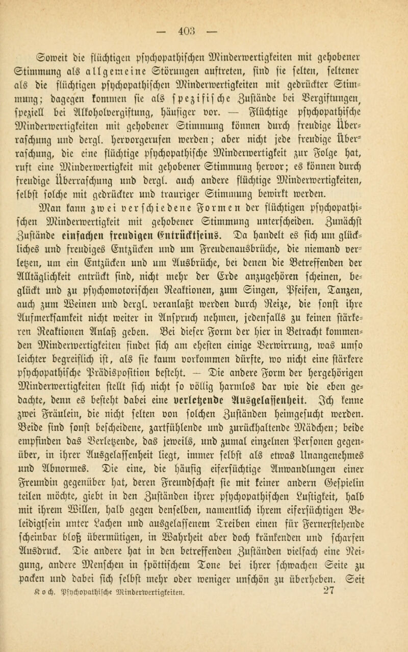 Soweit bie flüchtigen pfnd)opatt)ifd)en SDttnbenoertigfeiten mit gehobener (Stimmung at3 allgemeine (Störungen auftreten, finb fie feiten, feltcner alS bie flüchtigen pft)d)opatl)ifd)cn 9Jiinbermertigfeiten mit gebrürfter (Stim- mung; bagegen fommen fie a(§ fpejififc^e guftänbe bei Vergiftungen, fpe^iell bei 2llfol)otDergiftung, häufiger »or. — $tüd)tigc pfnd)Opatf)ifd)e ÜDtinberrocrtigfeiten mit gehobener (Stimmung fönnen burd) freubige Über* rafdjung unb bergl. l)eroorgerufen roerben; aber nidjt jebe freubige Über5 rafd)ung, bie eine flüchtige pft)d)opatl)ifd)e 3Diinbermertigfeit ^ur $olge t)at, ruft eine SDtinbermertigl'eit mit gehobener (Stimmung fjeroor; e3 fönnen burd) freubige Überrafdjung unb bergl. aud) anbere flüchtige ÜDJinbermertigfeiten, felbft fotdje mit gebrüdter unb trauriger (Stimmung bewirft roerben. 9Jcan rann g ro e i ü e r f d) i e b e n e formen ber flüchtigen pfnd)Opatt)i= fcf)en SDcinbermertigt'eit mit gehobener (Stimmung unterfdjeiben. 3urt^dt)ft ^uftänbe cinfadjen frenbigen (*ntriitftjetu3. Da fjanbett e§ fiel) um glüd= tid)e3 unb freubige^ (Entlüden unb um $reubenau3brüd)e, bie niemanb Der1 lernen, um ein (Sntgüden unb um 2tu§brüd)e, bei benen bie Setreffenben ber 2Wtägltd)feit entrüdt finb, nid)t met)r ber (Srbe anzugehören fdjeinen, bt- glüdt unb ju pfi)d)omotorifct)en 9?eaftionen, gum (Singen, pfeifen, Dangen, aud) gum 2Beinen unb bergt, üeranla^t roerben burd) sJleije, bie fonft it)re 2(ufmerlfamfeit nid)t roeiter in $tnfprud) nehmen, jebenfatl§ ju leinen frärfe= ren 9teaftionen Stntafj geben. Sei biefer $orm ber t)ier in 33etrad)t fommen* ben 9Jfinbermertigl'eiten finbet fiel) am etjeften einige 2>errotrrung, roa3 umfo leidjter begreiflich, ift, al§ fie faum oorfommen bürfte, roo nid)t eine ftärfere pft)d)opatf)ifd)e ^räbiSpofttion beftefyt. — Die anbere $orm ber t)ergel)örigen ÜDcinberroertigfeiten fteüt fid) nidjt fo oöllig t)armfo§ bar rote bie eben ge= bad)te, benn el beftefyt babei eine ücrlcijenbc 3lu§Qelafjenf)ett. 3dj) lenne groei Fräulein, bie nid)t feiten oon fold)en ,3uftänben r)eimgefud)t roerben. Söeibe finb fonft befdjeibene, gartfüt)tenbe unb gurüdfyattenbe ÜDfäbdjen; beibe empfinben ba§ 3>erte§enbe, ba§ ieroeilS, unb gumal einzelnen ^erfonen gegen* über, in ir)rer 31usge(affenr)eit liegt, immer felbft at§ etroa§ Unangenehmes! unb 2lbnorme§. Die eine, bie l)äufig eiferfüd)tige 21nroanbtungen einer greunbin gegenüber fjat, beren ^reunbfdjaft fie mit feiner anbern ©efpielin teilen mödite, giebt in ben $uftänben ir)rer pfnd)opatl)ifd)en Suftigfeit, l)alb mit it)rem 2Bitten, l)alb gegen benfelben, namentlid) it)rem eiferfüd)tigen 23e= leibigtfein unter £ad)en unb auSgetaffenem Dretben einen für $ernerftel)enbe fd)einbar blofj übermütigen, in 2ßar)rt)eit aber bod) fränfenben unb fd)arfen 21u§brud. Die anbere t)at in ben betreffenben .ßuftänben oielfad) eine 9cei= gung, anbere 9)cenfd)eu in fpöttifd)em Done bei il)rer fdjroadjen (Seite gu paden unb babei fid) felbft met)r ober roeniger unfd)ön gu überleben. (Seit fioiii, ^iiicfiopatfmdje TOinbertoerttgfeiteit. 27