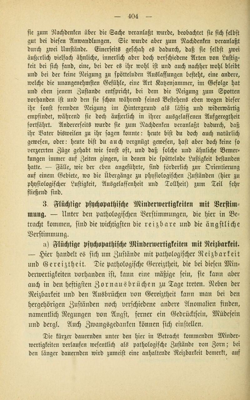 fie gum 9Jad)benfen über bie <5aä)t oeranlafjt würbe, beobachtet fte fid) felbft gut bei biefen 9lmt>anblungen. <Sie nmrbe aber gum 9cad)benfen oeranlajjt burd) gir-et Umftänbe. ©inerfeit§ gcfcf)ar) e§ baburd), bafj fte fetbft jroei äufjertid) oielfad) ä^nlictje, innerlid) aber bod) oerfd)iebene Wirten oon ?üfttg= feit bei fid) fanb, eine, bei ber e§ ib,r rooljl ift unb aud) nad)b,er toot)t bleibt unb bei ber feine Neigung ^u fpöttetnben 9(u§Iaffungen beftef)t, eine anbere, meldje bte unangenefymften @efüf)le, eine 2lrt ^a^enjammer, im ©efolge r)at unb eben jenem .ßuftanbe entfpridjt, bei bem bie Neigung jum ©potten oorljanben ift unb ben fie fd)on mäfyrenb feine§ $8eftet)en§ eben roegen btefer if)r fonft fremben Neigung im §intergrunb a(§ föftig unb nnbermörtig empfinbet, tüäfyrenb fie bod) öufjerlidj in ifyrer aulgelaffenen Aufgeregtheit fortfährt. 2lnbererfeit§ mürbe fie gum 9iad)benfen Deranlafjt baburd), haft i\)x 23ater btStüctten §u tt)r fagen fonnte: freute bift bu bod) aud) natür(id) gemefen, ober: Jjeute bift bu and) oergnügt gemefen, Ijaft aber bod) feine fo oerjerrten güge gehabt mie fonft oft, unb bafj foldje unb äfynlidje S8emer= fungen immer auf Reiten gingen, in benen bie fpöttelnbe 2uftigfeit beftanben Ijatte. — Säfte, wie ber eben angeführte, finb förberlid) gur Orientierung auf einem ©ebiete, n>o bie Übergänge gu pf)t)fiologifd)en ^uftänben (t)ier %u pt)ttfiotogifd)er Suftigfeit, 2lu3getaffent)ett unb £oüt)eit) §um £eit fefyr fliefjenb finb. 3. ftlüdjttöc Mdjojjatfnjdje sMnbcrti)crtiöfeitcn mit 23erftitn= mmiQ. — Unter ben üatfjologifctjen SSerftimmungen, bte fjter in 93e= tradjt fommen, finb bte ttritfjttgfan bte reizbare unb bte ängftltdje äkrftunmung. a) ftlüdjtiße #jdjo))atf)ifdje ^JUnberuiertigfeiten mit -Äetäkrfeit. — §ter fjanbelt e§ fidj um guftänbe mit üatljologifdjer D^ei^barf ett unb ©eretgtf)eit. Sie patfjotogtftfje ©ereijtfjett, bte bei btefett ffllin* berttjertigfetten borfjanben ift, tann eine mäßige fein, fte fann aber aud) in ben fjefttgften gornaugbrücfjen ju Xage treten, 9ceben ber ^et^barfett unb ben 5lu§brüd§en öon ©eretgttjeit fann man bei ben fyergefyörtgen guftönben nocb, öerfcfjiebene anbere Anomalien finben, namentltd) Regungen öon 5lngft, ferner ein ©ebrücftfein, SJtübefetn unb bergt. ?tucf> gtoangägebanfen können fiel) einfallen. 2)ie fürger bauernben unter ben f)ier in S3etrad)t fommenben 9Dftnber= roertigfeiten »erlaufen mefentlid) at§ pattjofogifdje $uftänbe oon $orn; Dei ben länger bauernben wirb jumeift eine antjattenbe SRei^barfeit bemerft, auf