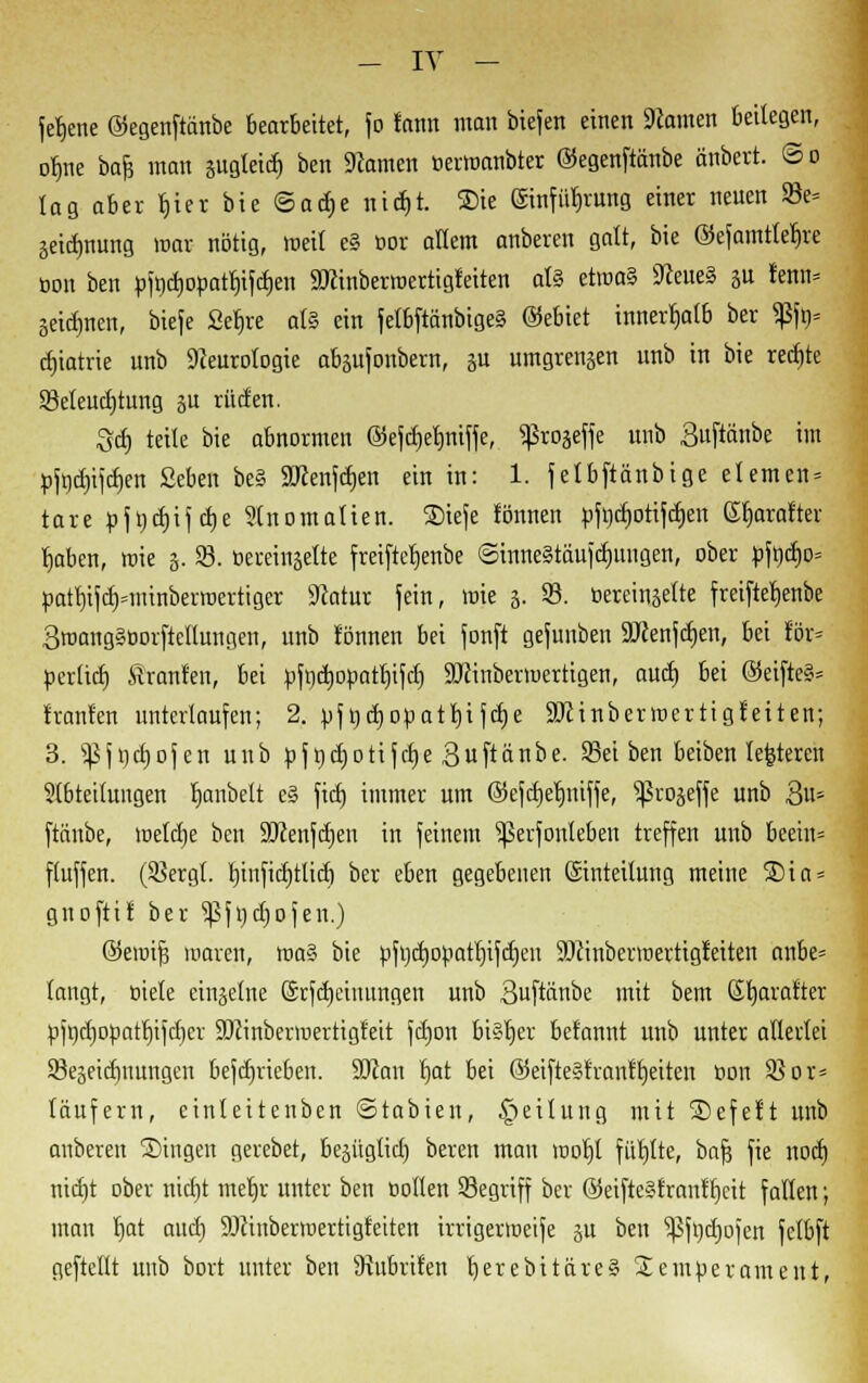 fetjene ©egenftänbe bearbeitet, jo lann man biefen einen dornen beilegen, ofjne bafj man äugteid) ben Namen öerwanbter ©egenftänbe änbert. @o lag aber fjier bie ®ad)t ttidjt. Sie (Sinfütirung einer neuen 83e= äeidjnung mar nötig, weit e§ um allem anberen galt, bie ©efamtletjre üon ben pftjcljopattjifdjen SDcinberroertigfeiten aU etroa§ Neue§ ju lernt» jeidmen, biefe Seljre afe ein fetbftänbige§ ©ebiet innerhalb ber ^5fn= ctjtatrte unb Neurologie abäufonbern, p umgreifen unb in bie rechte Beleuchtung p rüden. Set) teile bie abnormen ©efdjeljniffe, ^roseffe unb Suftctnbe im pfndjifdjen ßcben be§ SKenfdjen ein in: 1. felbftänbige elernen» tare p\t)d)if ctje Slnomalien. 2)iefe tonnen pfnd)otifcb,en Gfjaratter tjaben, roie 5. 23. öei-einjelte freiftetjenbe @inne§täufd)ungen, ober pft)d)o= patI)ifdHitinberroerttger Natur fein, wie 3. 93. öereinjelte freiftefyenbe Smangäoorftellungen, unb tonnen bei fonft gefunben Söcenfdjen, bei för« perltet) ftranfen, bei pfndjopatfyfd) SJJinbermertigen, auet) bei ©eifte§= tränten unterlaufen; 2. pfgdjopatljifdje SDcinbertoertigteiten; 3. ^fudjofen unb pfndjotifdje Buftänbe. 23ei ben beiben lefeteren Slbtettungen fymbelt e§ fid) immer um ©efcrjetjniffe, ^rojefle unb Bit5 ftänbe, welcl)e ben SJcenfdjen in feinem ^ßerfonleben treffen unb beein» fluffen. (Sßergt. rjinfidjtlid) ber eben gegebenen ©nteilung meine SDia = gnoftit ber ^fndjofen.) ©eiuifj maren, roa§ bie pfrjcrjopatrjifctjen 9)cinbermertigieiten nnbe» langt, üiele einzelne ©rfcrjeinungen unb 3uftänbe mit bem (Stjaralter pft)d)opatb,ifcf)er üDcinberroertigfeit fdjon bi§t)et betannt nnb unter allerlei SSeseicfmungcn befd)rieben. äftan t)at bei ©eifte»franfljetten con 93or= täufern, einleitenben ©tabien, §eilung mit SDefeft unb anberen Singen gerebet, begügtid) beren man roorjl füllte, bafj fie nod) nidjt ober tttcfjt metjr unter ben »ollen 23egriff ber @eifte§trnntl)cit fallen; man rjat attd) SOcinbermertigfeiten irrigertoeife gu ben 5ßft)(f)ofen fctbft geftellt nnb bort unter ben Nubriten cjerebttäreS £em»erameut,