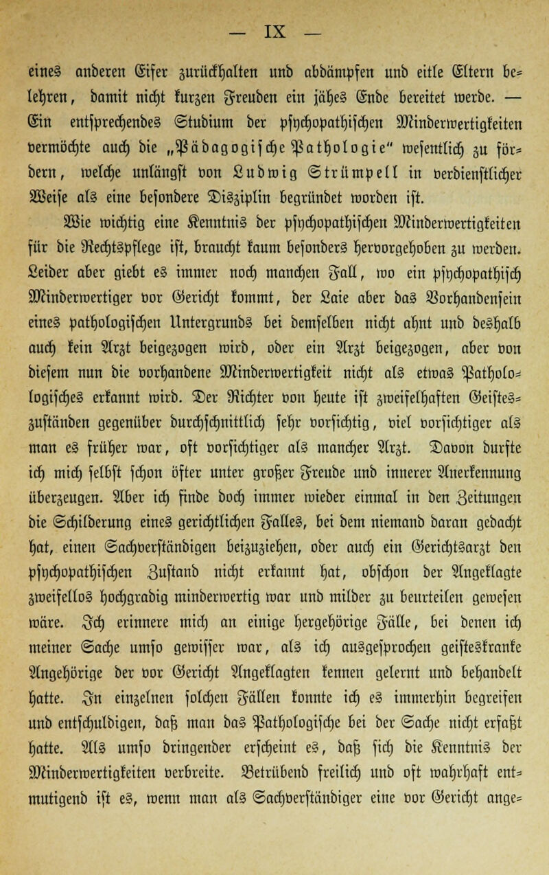 eines anbeten (Stfer prüdfjalten unb abbämtifcn unb eitle Sttern be= lehren, bamit nidjt furjen $reuben ein jäfjeS @nbe bereitet werbe. — (Sin entftiredjenbeS ©tubium ber »fod)otiatf)tfd)en ÜKinberwertigfeiten toermöcfjte aud) bie „^Säbagogiydtje ^Sattjotogte wefenttid) p för* bern, wetdje untängft oon Subwig Strümpell in tierbienftiidjer SBeife als eine befonbere SDiSsitilin begrünbet warben ift. 2Bie wichtig eine Kenntnis ber tift)d)otiatt)ifd)en ÜKinberwertigfeitett für bie SRedjtStiftege ift, braucht lanm befonberS fjertiorgerjoben p werben, ßeiber aber giebt eS immer nocfj mandjen galt, wo ein tiftidjotiatfjifcrj äftinberwertiger tior ©eridjt fommt, ber Saie aber baS Sßorfjanbenfein eine§ patt)otogifct)en UntergrunbS bei bemfetben nirfjt arjnt unb beSfjafb aud) fein 3trjt beigepgen wirb, ober ein Strjt beigepgen, aber oon biefem nun bie öortjanbene Sftinberwertigfeit nid)t ats etwas ^Satf)o(o= logifdjeS erlannt wirb, ©er SRidjter tion r)eute ift peifefljaften ©eifteS= pftänben gegenüber burd)fdjnittlid) feljr t>orfid)tig, diel corfidjtiger a(S man eS früher war, oft oorfid)tiger ats mandjer 2Irp SDaoon burfte id) mid) felbft fdjon öfter unter großer greube unb innerer SInerfennung überjeugen. 2t6er id) finbe bod) immer wieber einmal in ben Leitungen bie ©du'tberung eines geridjtlidjen galleS, bei bem niemanb baran gebactjt fjat, einen ©adjüerftänbigen beipjietjen, ober aud; ein ©eridjtSarst ben tifudjotiatljifdjett Buftanb nid)t erfannt tjat, obfdjon ber Slngeffagte peifeUoS fjod)grabig minberwertig war unb mitber p beurteilen gewefen wäre. Sd) erinnere mid) an einige Ijergeljörige gäße, bei benen id) meiner ©adje umfo gewiffer war, ats id) auSgeftirocfjen geifteSf raufe 2lngef)örige ber tior @erid)t Sfngeffagten fennen gelernt unb befjanbett rjatte. $n einzelnen fotdjen Ratten fonute id) eS immerhin begreifen unb entfdmlbigen, bafj man baS ^ßatfjofogifdje bei ber <&aü)t nidjt erfaßt fjatte. SttS umfo bringenber erfdjeiut eS, baß fid) bie Kenntnis ber SDJinberwertigfeiten tierbreite. 83etrübenb freilief) unb oft wafjrfjaft ent* mutigenb ift eS, wenn man als Sadjüerftänbiger eine tior ©ericfjt ange=